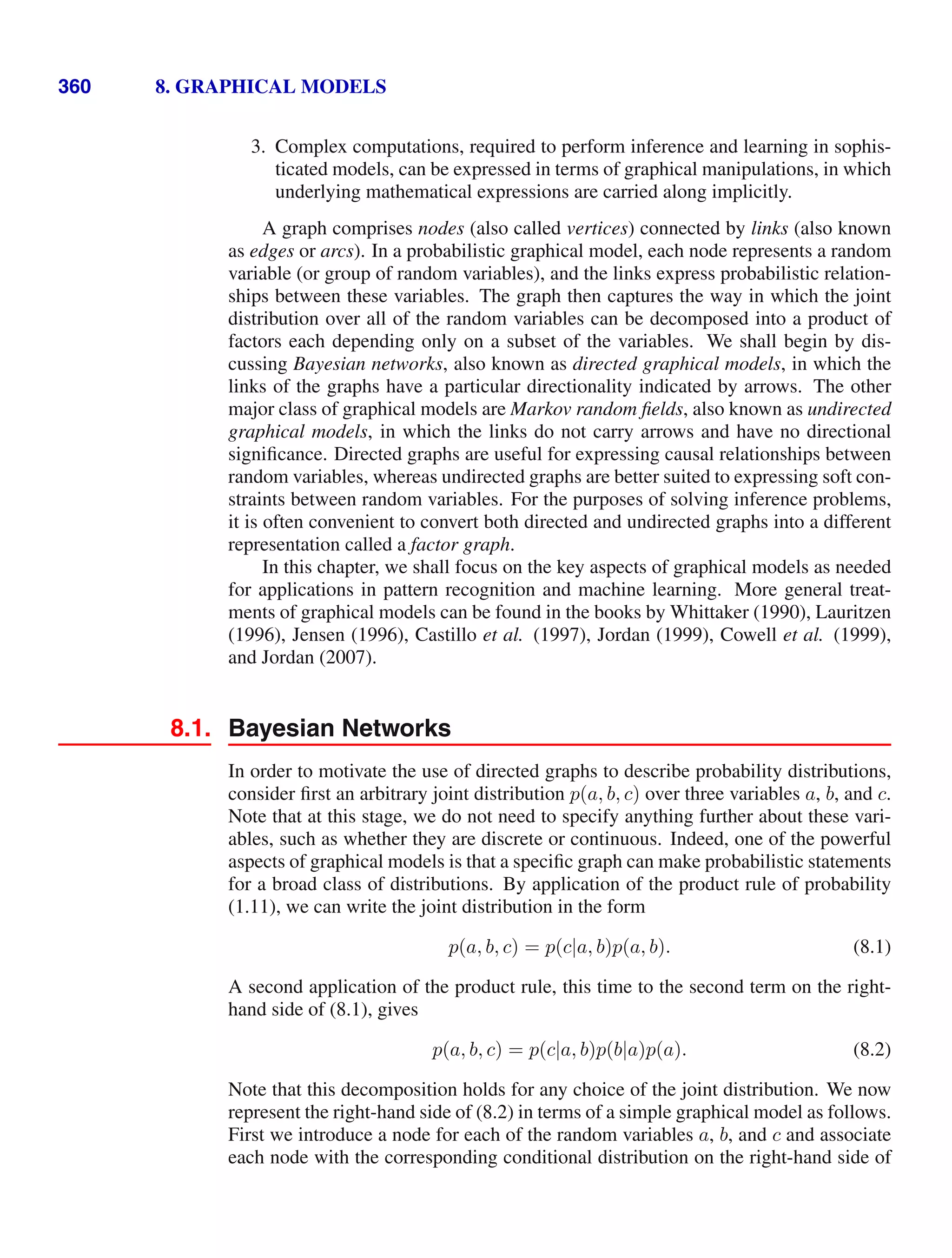 360 8. GRAPHICAL MODELS
3. Complex computations, required to perform inference and learning in sophis-
ticated models, can be expressed in terms of graphical manipulations, in which
underlying mathematical expressions are carried along implicitly.
A graph comprises nodes (also called vertices) connected by links (also known
as edges or arcs). In a probabilistic graphical model, each node represents a random
variable (or group of random variables), and the links express probabilistic relation-
ships between these variables. The graph then captures the way in which the joint
distribution over all of the random variables can be decomposed into a product of
factors each depending only on a subset of the variables. We shall begin by dis-
cussing Bayesian networks, also known as directed graphical models, in which the
links of the graphs have a particular directionality indicated by arrows. The other
major class of graphical models are Markov random ﬁelds, also known as undirected
graphical models, in which the links do not carry arrows and have no directional
signiﬁcance. Directed graphs are useful for expressing causal relationships between
random variables, whereas undirected graphs are better suited to expressing soft con-
straints between random variables. For the purposes of solving inference problems,
it is often convenient to convert both directed and undirected graphs into a different
representation called a factor graph.
In this chapter, we shall focus on the key aspects of graphical models as needed
for applications in pattern recognition and machine learning. More general treat-
ments of graphical models can be found in the books by Whittaker (1990), Lauritzen
(1996), Jensen (1996), Castillo et al. (1997), Jordan (1999), Cowell et al. (1999),
and Jordan (2007).
8.1. Bayesian Networks
In order to motivate the use of directed graphs to describe probability distributions,
consider ﬁrst an arbitrary joint distribution p(a, b, c) over three variables a, b, and c.
Note that at this stage, we do not need to specify anything further about these vari-
ables, such as whether they are discrete or continuous. Indeed, one of the powerful
aspects of graphical models is that a speciﬁc graph can make probabilistic statements
for a broad class of distributions. By application of the product rule of probability
(1.11), we can write the joint distribution in the form
p(a, b, c) = p(c|a, b)p(a, b). (8.1)
A second application of the product rule, this time to the second term on the right-
hand side of (8.1), gives
p(a, b, c) = p(c|a, b)p(b|a)p(a). (8.2)
Note that this decomposition holds for any choice of the joint distribution. We now
represent the right-hand side of (8.2) in terms of a simple graphical model as follows.
First we introduce a node for each of the random variables a, b, and c and associate
each node with the corresponding conditional distribution on the right-hand side of
 