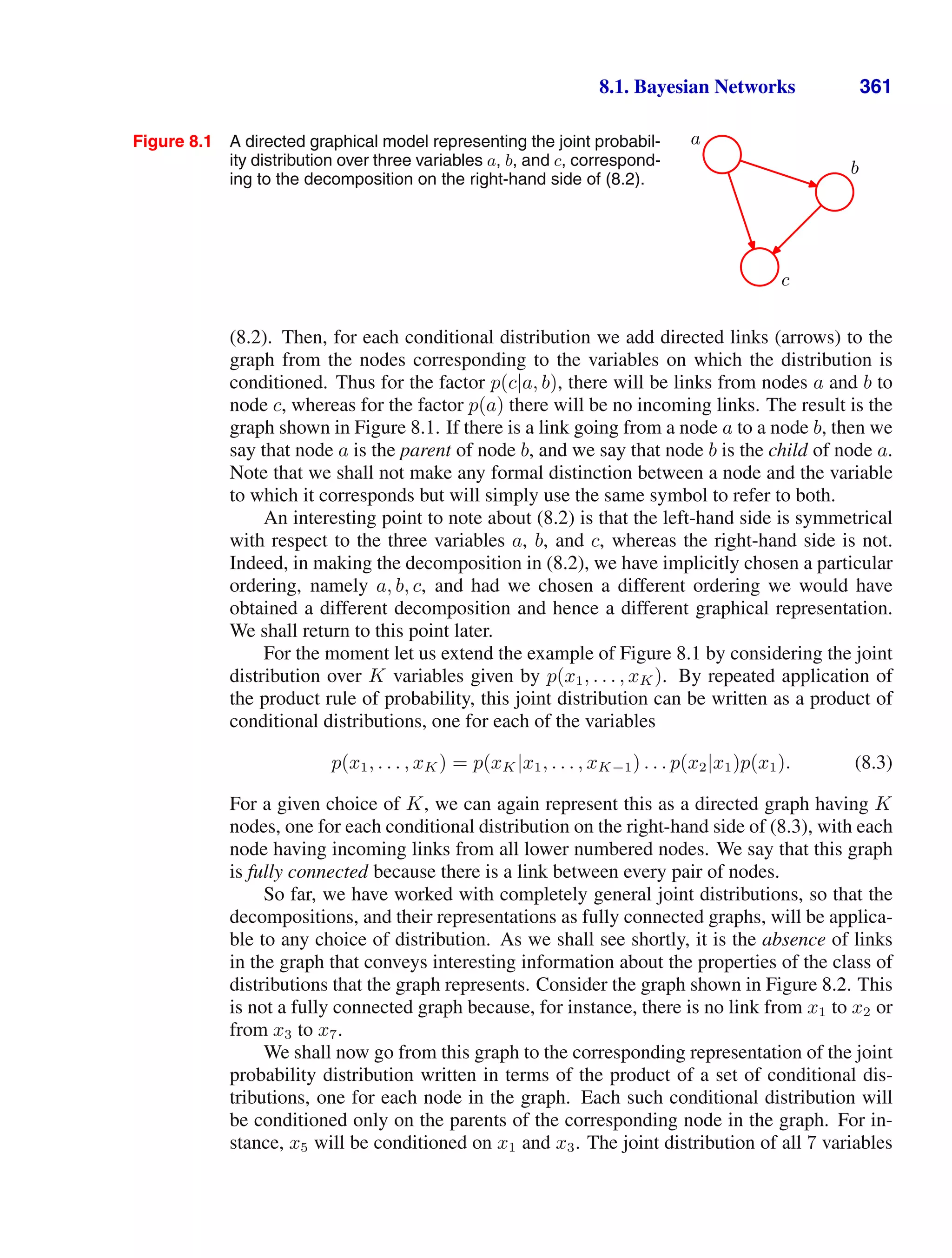 8.1. Bayesian Networks 361
Figure 8.1 A directed graphical model representing the joint probabil-
ity distribution over three variables a, b, and c, correspond-
ing to the decomposition on the right-hand side of (8.2).
a
b
c
(8.2). Then, for each conditional distribution we add directed links (arrows) to the
graph from the nodes corresponding to the variables on which the distribution is
conditioned. Thus for the factor p(c|a, b), there will be links from nodes a and b to
node c, whereas for the factor p(a) there will be no incoming links. The result is the
graph shown in Figure 8.1. If there is a link going from a node a to a node b, then we
say that node a is the parent of node b, and we say that node b is the child of node a.
Note that we shall not make any formal distinction between a node and the variable
to which it corresponds but will simply use the same symbol to refer to both.
An interesting point to note about (8.2) is that the left-hand side is symmetrical
with respect to the three variables a, b, and c, whereas the right-hand side is not.
Indeed, in making the decomposition in (8.2), we have implicitly chosen a particular
ordering, namely a, b, c, and had we chosen a different ordering we would have
obtained a different decomposition and hence a different graphical representation.
We shall return to this point later.
For the moment let us extend the example of Figure 8.1 by considering the joint
distribution over K variables given by p(x1, . . . , xK). By repeated application of
the product rule of probability, this joint distribution can be written as a product of
conditional distributions, one for each of the variables
p(x1, . . . , xK) = p(xK|x1, . . . , xK−1) . . . p(x2|x1)p(x1). (8.3)
For a given choice of K, we can again represent this as a directed graph having K
nodes, one for each conditional distribution on the right-hand side of (8.3), with each
node having incoming links from all lower numbered nodes. We say that this graph
is fully connected because there is a link between every pair of nodes.
So far, we have worked with completely general joint distributions, so that the
decompositions, and their representations as fully connected graphs, will be applica-
ble to any choice of distribution. As we shall see shortly, it is the absence of links
in the graph that conveys interesting information about the properties of the class of
distributions that the graph represents. Consider the graph shown in Figure 8.2. This
is not a fully connected graph because, for instance, there is no link from x1 to x2 or
from x3 to x7.
We shall now go from this graph to the corresponding representation of the joint
probability distribution written in terms of the product of a set of conditional dis-
tributions, one for each node in the graph. Each such conditional distribution will
be conditioned only on the parents of the corresponding node in the graph. For in-
stance, x5 will be conditioned on x1 and x3. The joint distribution of all 7 variables
 