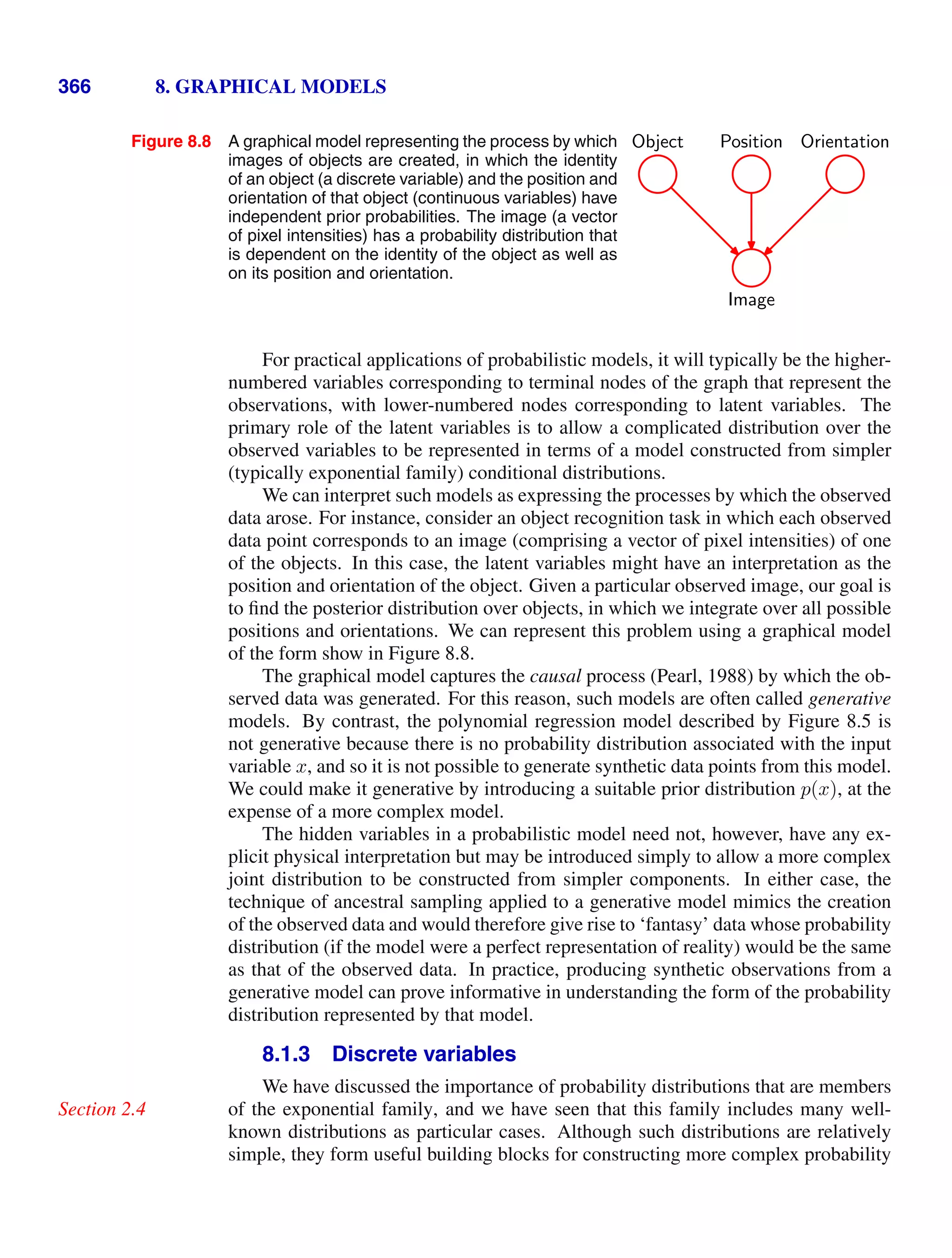 366 8. GRAPHICAL MODELS
Figure 8.8 A graphical model representing the process by which
images of objects are created, in which the identity
of an object (a discrete variable) and the position and
orientation of that object (continuous variables) have
independent prior probabilities. The image (a vector
of pixel intensities) has a probability distribution that
is dependent on the identity of the object as well as
on its position and orientation.
Image
Object Orientation
Position
For practical applications of probabilistic models, it will typically be the higher-
numbered variables corresponding to terminal nodes of the graph that represent the
observations, with lower-numbered nodes corresponding to latent variables. The
primary role of the latent variables is to allow a complicated distribution over the
observed variables to be represented in terms of a model constructed from simpler
(typically exponential family) conditional distributions.
We can interpret such models as expressing the processes by which the observed
data arose. For instance, consider an object recognition task in which each observed
data point corresponds to an image (comprising a vector of pixel intensities) of one
of the objects. In this case, the latent variables might have an interpretation as the
position and orientation of the object. Given a particular observed image, our goal is
to ﬁnd the posterior distribution over objects, in which we integrate over all possible
positions and orientations. We can represent this problem using a graphical model
of the form show in Figure 8.8.
The graphical model captures the causal process (Pearl, 1988) by which the ob-
served data was generated. For this reason, such models are often called generative
models. By contrast, the polynomial regression model described by Figure 8.5 is
not generative because there is no probability distribution associated with the input
variable x, and so it is not possible to generate synthetic data points from this model.
We could make it generative by introducing a suitable prior distribution p(x), at the
expense of a more complex model.
The hidden variables in a probabilistic model need not, however, have any ex-
plicit physical interpretation but may be introduced simply to allow a more complex
joint distribution to be constructed from simpler components. In either case, the
technique of ancestral sampling applied to a generative model mimics the creation
of the observed data and would therefore give rise to ‘fantasy’ data whose probability
distribution (if the model were a perfect representation of reality) would be the same
as that of the observed data. In practice, producing synthetic observations from a
generative model can prove informative in understanding the form of the probability
distribution represented by that model.
8.1.3 Discrete variables
We have discussed the importance of probability distributions that are members
of the exponential family, and we have seen that this family includes many well-
Section 2.4
known distributions as particular cases. Although such distributions are relatively
simple, they form useful building blocks for constructing more complex probability
 