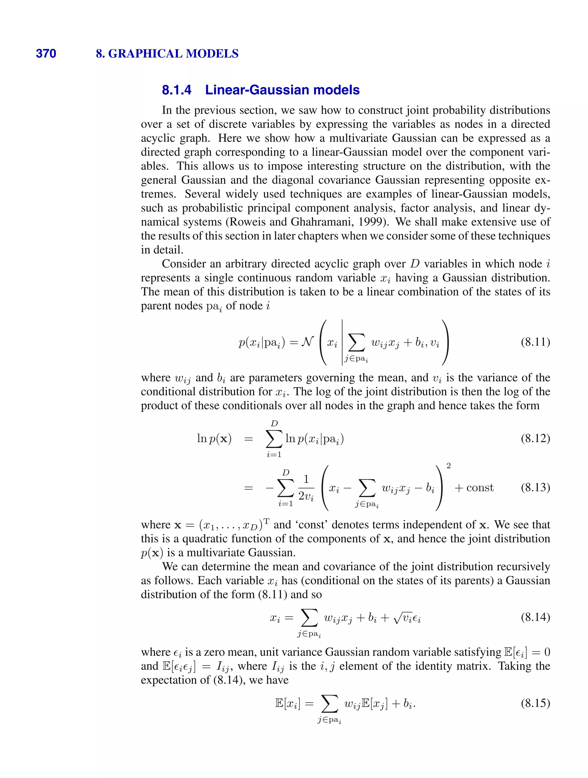 370 8. GRAPHICAL MODELS
8.1.4 Linear-Gaussian models
In the previous section, we saw how to construct joint probability distributions
over a set of discrete variables by expressing the variables as nodes in a directed
acyclic graph. Here we show how a multivariate Gaussian can be expressed as a
directed graph corresponding to a linear-Gaussian model over the component vari-
ables. This allows us to impose interesting structure on the distribution, with the
general Gaussian and the diagonal covariance Gaussian representing opposite ex-
tremes. Several widely used techniques are examples of linear-Gaussian models,
such as probabilistic principal component analysis, factor analysis, and linear dy-
namical systems (Roweis and Ghahramani, 1999). We shall make extensive use of
the results of this section in later chapters when we consider some of these techniques
in detail.
Consider an arbitrary directed acyclic graph over D variables in which node i
represents a single continuous random variable xi having a Gaussian distribution.
The mean of this distribution is taken to be a linear combination of the states of its
parent nodes pai of node i
p(xi|pai) = N
⎛
⎝xi







j∈pai
wijxj + bi, vi
⎞
⎠ (8.11)
where wij and bi are parameters governing the mean, and vi is the variance of the
conditional distribution for xi. The log of the joint distribution is then the log of the
product of these conditionals over all nodes in the graph and hence takes the form
ln p(x) =
D

i=1
ln p(xi|pai) (8.12)
= −
D

i=1
1
2vi
⎛
⎝xi −

j∈pai
wijxj − bi
⎞
⎠
2
+ const (8.13)
where x = (x1, . . . , xD)T
and ‘const’ denotes terms independent of x. We see that
this is a quadratic function of the components of x, and hence the joint distribution
p(x) is a multivariate Gaussian.
We can determine the mean and covariance of the joint distribution recursively
as follows. Each variable xi has (conditional on the states of its parents) a Gaussian
distribution of the form (8.11) and so
xi =

j∈pai
wijxj + bi +
√
vii (8.14)
where i is a zero mean, unit variance Gaussian random variable satisfying E[i] = 0
and E[ij] = Iij, where Iij is the i, j element of the identity matrix. Taking the
expectation of (8.14), we have
E[xi] =

j∈pai
wijE[xj] + bi. (8.15)
 