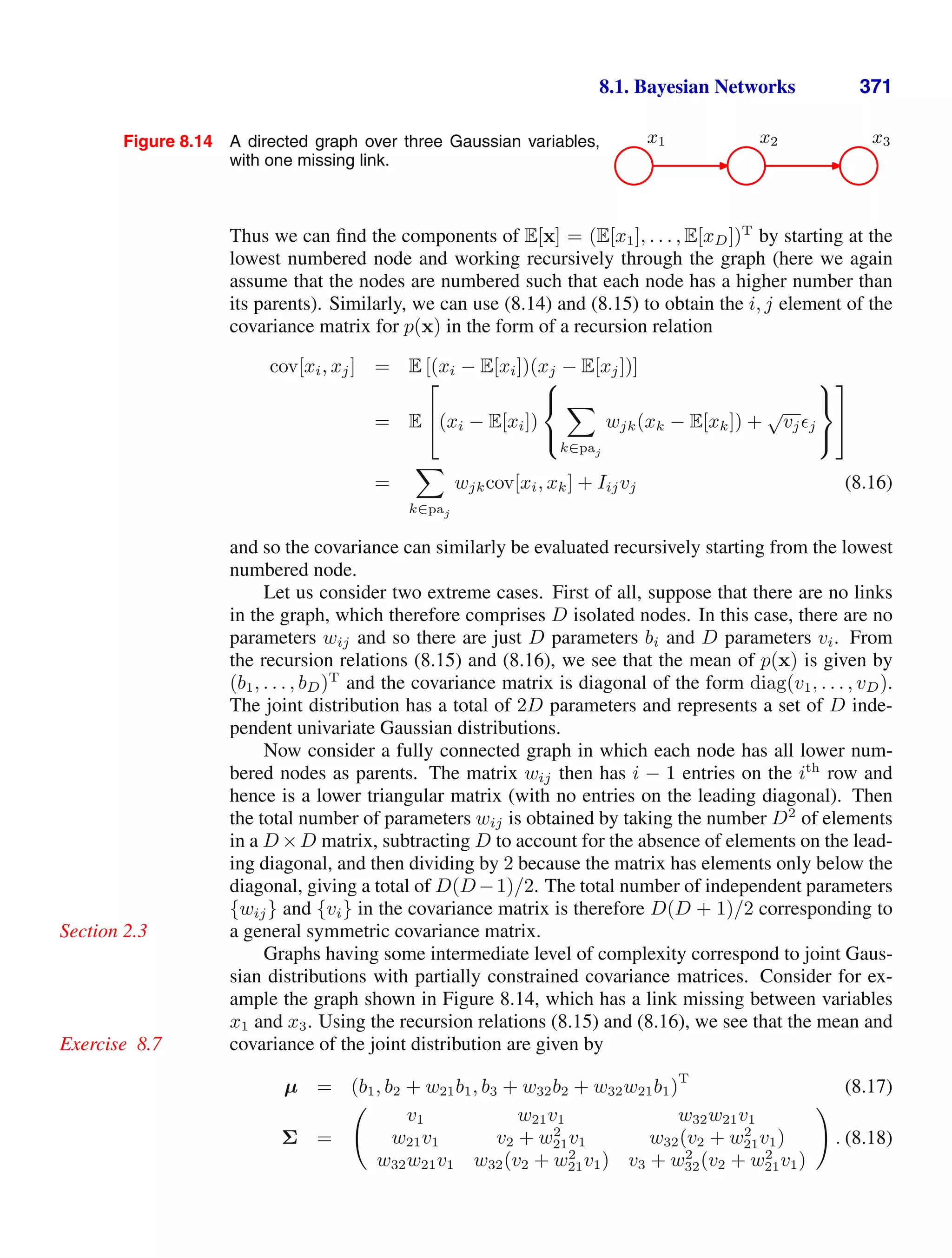 8.1. Bayesian Networks 371
Figure 8.14 A directed graph over three Gaussian variables,
with one missing link.
x1 x2 x3
Thus we can ﬁnd the components of E[x] = (E[x1], . . . , E[xD])T
by starting at the
lowest numbered node and working recursively through the graph (here we again
assume that the nodes are numbered such that each node has a higher number than
its parents). Similarly, we can use (8.14) and (8.15) to obtain the i, j element of the
covariance matrix for p(x) in the form of a recursion relation
cov[xi, xj] = E [(xi − E[xi])(xj − E[xj])]
= E
⎡
⎣(xi − E[xi])
⎧
⎨
⎩

k∈paj
wjk(xk − E[xk]) +
√
vjj
⎫
⎬
⎭
⎤
⎦
=

k∈paj
wjkcov[xi, xk] + Iijvj (8.16)
and so the covariance can similarly be evaluated recursively starting from the lowest
numbered node.
Let us consider two extreme cases. First of all, suppose that there are no links
in the graph, which therefore comprises D isolated nodes. In this case, there are no
parameters wij and so there are just D parameters bi and D parameters vi. From
the recursion relations (8.15) and (8.16), we see that the mean of p(x) is given by
(b1, . . . , bD)T
and the covariance matrix is diagonal of the form diag(v1, . . . , vD).
The joint distribution has a total of 2D parameters and represents a set of D inde-
pendent univariate Gaussian distributions.
Now consider a fully connected graph in which each node has all lower num-
bered nodes as parents. The matrix wij then has i − 1 entries on the ith
row and
hence is a lower triangular matrix (with no entries on the leading diagonal). Then
the total number of parameters wij is obtained by taking the number D2
of elements
in a D ×D matrix, subtracting D to account for the absence of elements on the lead-
ing diagonal, and then dividing by 2 because the matrix has elements only below the
diagonal, giving a total of D(D−1)/2. The total number of independent parameters
{wij} and {vi} in the covariance matrix is therefore D(D + 1)/2 corresponding to
a general symmetric covariance matrix.
Section 2.3
Graphs having some intermediate level of complexity correspond to joint Gaus-
sian distributions with partially constrained covariance matrices. Consider for ex-
ample the graph shown in Figure 8.14, which has a link missing between variables
x1 and x3. Using the recursion relations (8.15) and (8.16), we see that the mean and
covariance of the joint distribution are given by
Exercise 8.7
µ = (b1, b2 + w21b1, b3 + w32b2 + w32w21b1)
T
(8.17)
Σ =

v1 w21v1 w32w21v1
w21v1 v2 + w2
21v1 w32(v2 + w2
21v1)
w32w21v1 w32(v2 + w2
21v1) v3 + w2
32(v2 + w2
21v1)

. (8.18)
 