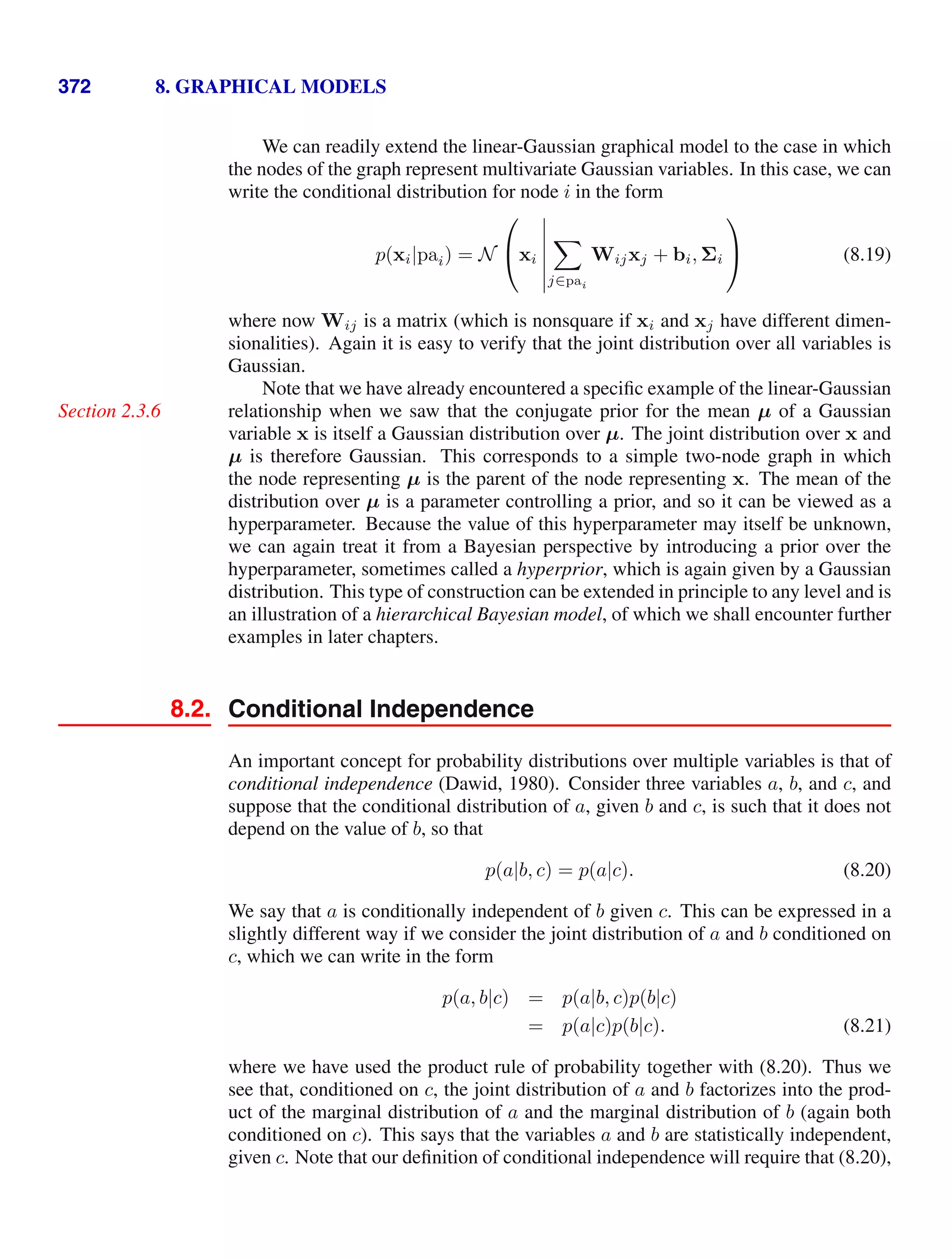 372 8. GRAPHICAL MODELS
We can readily extend the linear-Gaussian graphical model to the case in which
the nodes of the graph represent multivariate Gaussian variables. In this case, we can
write the conditional distribution for node i in the form
p(xi|pai) = N
⎛
⎝xi







j∈pai
Wijxj + bi, Σi
⎞
⎠ (8.19)
where now Wij is a matrix (which is nonsquare if xi and xj have different dimen-
sionalities). Again it is easy to verify that the joint distribution over all variables is
Gaussian.
Note that we have already encountered a speciﬁc example of the linear-Gaussian
relationship when we saw that the conjugate prior for the mean µ of a Gaussian
Section 2.3.6
variable x is itself a Gaussian distribution over µ. The joint distribution over x and
µ is therefore Gaussian. This corresponds to a simple two-node graph in which
the node representing µ is the parent of the node representing x. The mean of the
distribution over µ is a parameter controlling a prior, and so it can be viewed as a
hyperparameter. Because the value of this hyperparameter may itself be unknown,
we can again treat it from a Bayesian perspective by introducing a prior over the
hyperparameter, sometimes called a hyperprior, which is again given by a Gaussian
distribution. This type of construction can be extended in principle to any level and is
an illustration of a hierarchical Bayesian model, of which we shall encounter further
examples in later chapters.
8.2. Conditional Independence
An important concept for probability distributions over multiple variables is that of
conditional independence (Dawid, 1980). Consider three variables a, b, and c, and
suppose that the conditional distribution of a, given b and c, is such that it does not
depend on the value of b, so that
p(a|b, c) = p(a|c). (8.20)
We say that a is conditionally independent of b given c. This can be expressed in a
slightly different way if we consider the joint distribution of a and b conditioned on
c, which we can write in the form
p(a, b|c) = p(a|b, c)p(b|c)
= p(a|c)p(b|c). (8.21)
where we have used the product rule of probability together with (8.20). Thus we
see that, conditioned on c, the joint distribution of a and b factorizes into the prod-
uct of the marginal distribution of a and the marginal distribution of b (again both
conditioned on c). This says that the variables a and b are statistically independent,
given c. Note that our deﬁnition of conditional independence will require that (8.20),
 