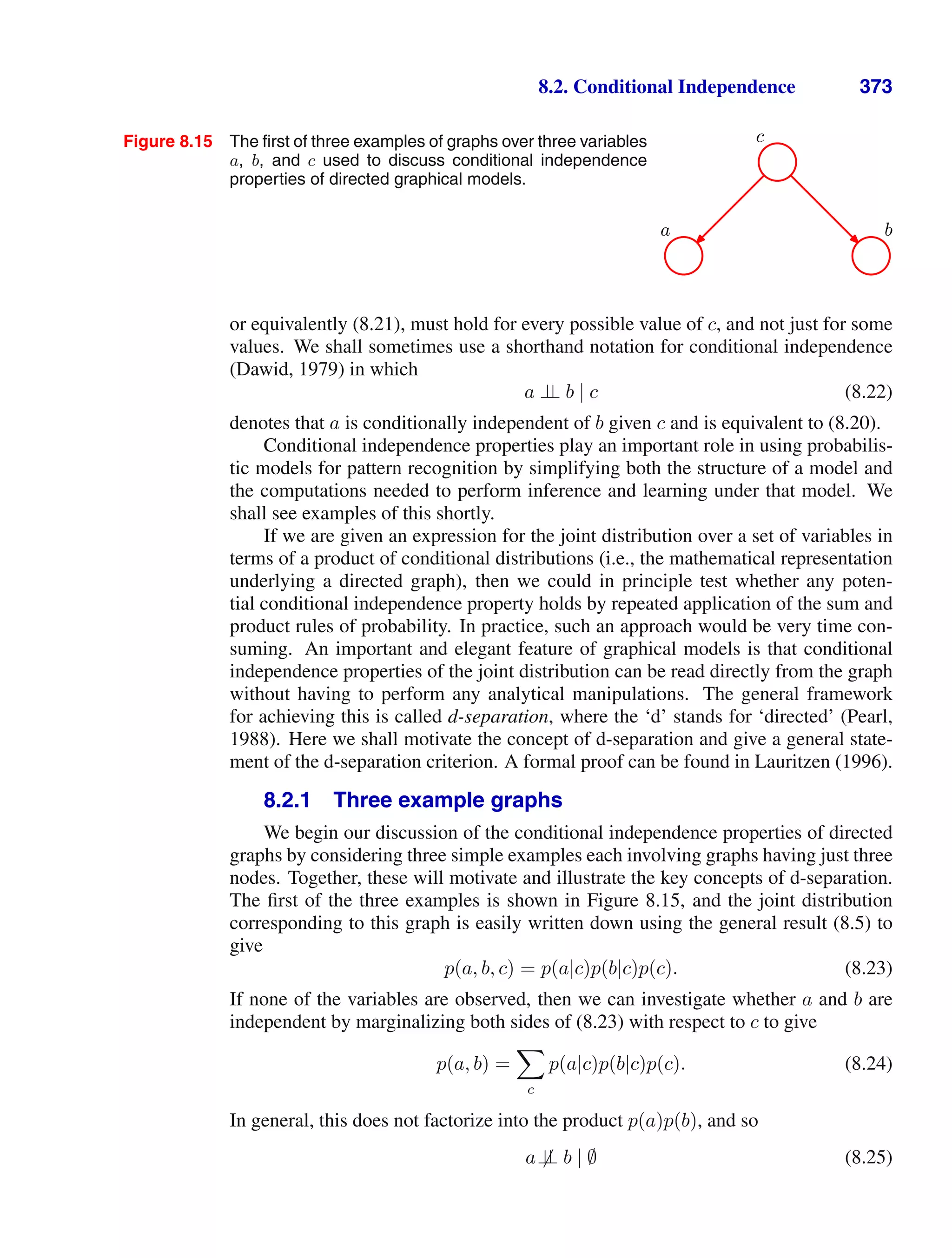 8.2. Conditional Independence 373
Figure 8.15 The ﬁrst of three examples of graphs over three variables
a, b, and c used to discuss conditional independence
properties of directed graphical models.
c
a b
or equivalently (8.21), must hold for every possible value of c, and not just for some
values. We shall sometimes use a shorthand notation for conditional independence
(Dawid, 1979) in which
a ⊥
⊥ b | c (8.22)
denotes that a is conditionally independent of b given c and is equivalent to (8.20).
Conditional independence properties play an important role in using probabilis-
tic models for pattern recognition by simplifying both the structure of a model and
the computations needed to perform inference and learning under that model. We
shall see examples of this shortly.
If we are given an expression for the joint distribution over a set of variables in
terms of a product of conditional distributions (i.e., the mathematical representation
underlying a directed graph), then we could in principle test whether any poten-
tial conditional independence property holds by repeated application of the sum and
product rules of probability. In practice, such an approach would be very time con-
suming. An important and elegant feature of graphical models is that conditional
independence properties of the joint distribution can be read directly from the graph
without having to perform any analytical manipulations. The general framework
for achieving this is called d-separation, where the ‘d’ stands for ‘directed’ (Pearl,
1988). Here we shall motivate the concept of d-separation and give a general state-
ment of the d-separation criterion. A formal proof can be found in Lauritzen (1996).
8.2.1 Three example graphs
We begin our discussion of the conditional independence properties of directed
graphs by considering three simple examples each involving graphs having just three
nodes. Together, these will motivate and illustrate the key concepts of d-separation.
The ﬁrst of the three examples is shown in Figure 8.15, and the joint distribution
corresponding to this graph is easily written down using the general result (8.5) to
give
p(a, b, c) = p(a|c)p(b|c)p(c). (8.23)
If none of the variables are observed, then we can investigate whether a and b are
independent by marginalizing both sides of (8.23) with respect to c to give
p(a, b) =

c
p(a|c)p(b|c)p(c). (8.24)
In general, this does not factorize into the product p(a)p(b), and so
a⊥
⊥ b | ∅ (8.25)
 