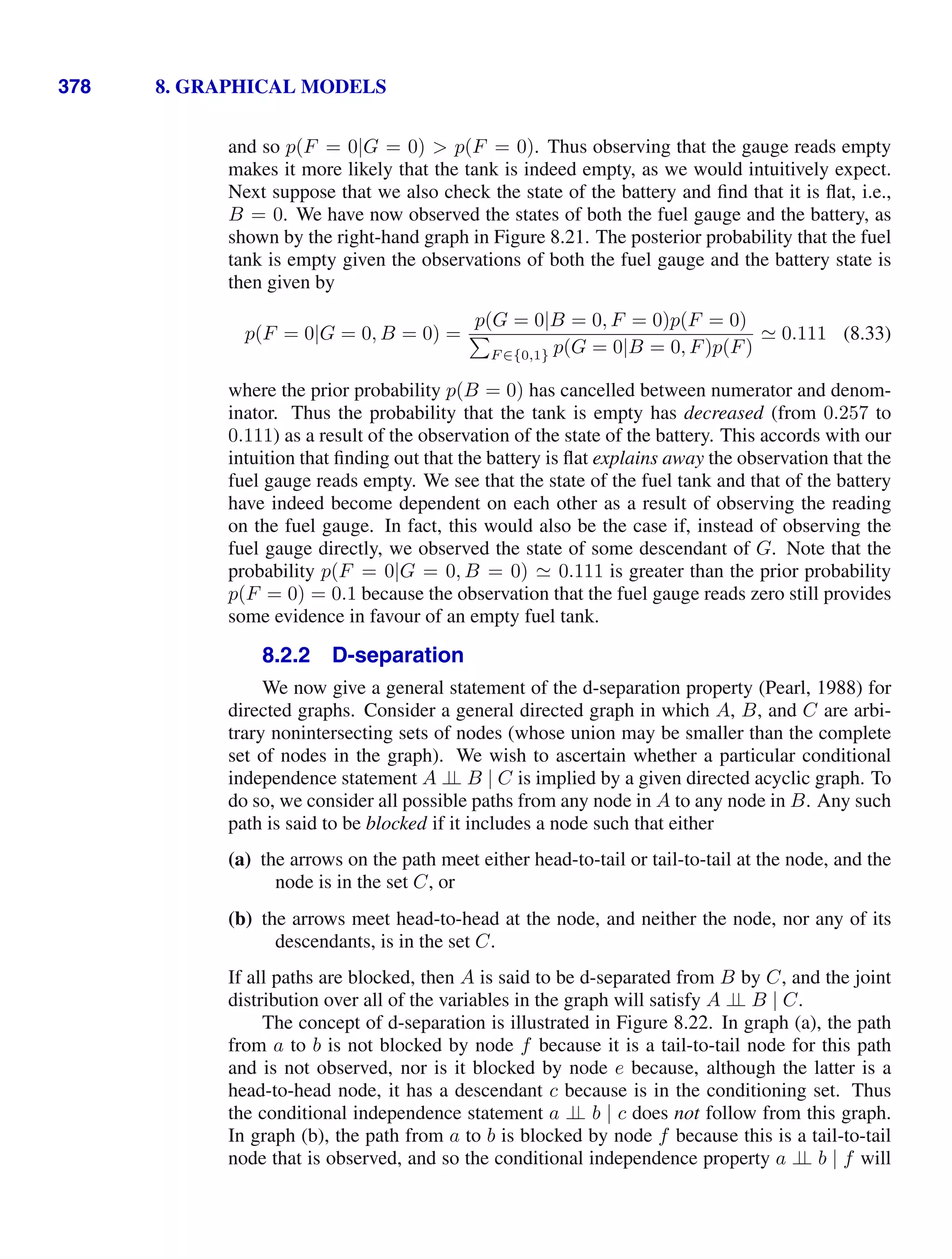 378 8. GRAPHICAL MODELS
and so p(F = 0|G = 0)  p(F = 0). Thus observing that the gauge reads empty
makes it more likely that the tank is indeed empty, as we would intuitively expect.
Next suppose that we also check the state of the battery and ﬁnd that it is ﬂat, i.e.,
B = 0. We have now observed the states of both the fuel gauge and the battery, as
shown by the right-hand graph in Figure 8.21. The posterior probability that the fuel
tank is empty given the observations of both the fuel gauge and the battery state is
then given by
p(F = 0|G = 0, B = 0) =
p(G = 0|B = 0, F = 0)p(F = 0)

F ∈{0,1} p(G = 0|B = 0, F)p(F)
 0.111 (8.33)
where the prior probability p(B = 0) has cancelled between numerator and denom-
inator. Thus the probability that the tank is empty has decreased (from 0.257 to
0.111) as a result of the observation of the state of the battery. This accords with our
intuition that ﬁnding out that the battery is ﬂat explains away the observation that the
fuel gauge reads empty. We see that the state of the fuel tank and that of the battery
have indeed become dependent on each other as a result of observing the reading
on the fuel gauge. In fact, this would also be the case if, instead of observing the
fuel gauge directly, we observed the state of some descendant of G. Note that the
probability p(F = 0|G = 0, B = 0)  0.111 is greater than the prior probability
p(F = 0) = 0.1 because the observation that the fuel gauge reads zero still provides
some evidence in favour of an empty fuel tank.
8.2.2 D-separation
We now give a general statement of the d-separation property (Pearl, 1988) for
directed graphs. Consider a general directed graph in which A, B, and C are arbi-
trary nonintersecting sets of nodes (whose union may be smaller than the complete
set of nodes in the graph). We wish to ascertain whether a particular conditional
independence statement A ⊥
⊥ B | C is implied by a given directed acyclic graph. To
do so, we consider all possible paths from any node in A to any node in B. Any such
path is said to be blocked if it includes a node such that either
(a) the arrows on the path meet either head-to-tail or tail-to-tail at the node, and the
node is in the set C, or
(b) the arrows meet head-to-head at the node, and neither the node, nor any of its
descendants, is in the set C.
If all paths are blocked, then A is said to be d-separated from B by C, and the joint
distribution over all of the variables in the graph will satisfy A ⊥
⊥ B | C.
The concept of d-separation is illustrated in Figure 8.22. In graph (a), the path
from a to b is not blocked by node f because it is a tail-to-tail node for this path
and is not observed, nor is it blocked by node e because, although the latter is a
head-to-head node, it has a descendant c because is in the conditioning set. Thus
the conditional independence statement a ⊥
⊥ b | c does not follow from this graph.
In graph (b), the path from a to b is blocked by node f because this is a tail-to-tail
node that is observed, and so the conditional independence property a ⊥
⊥ b | f will
 
