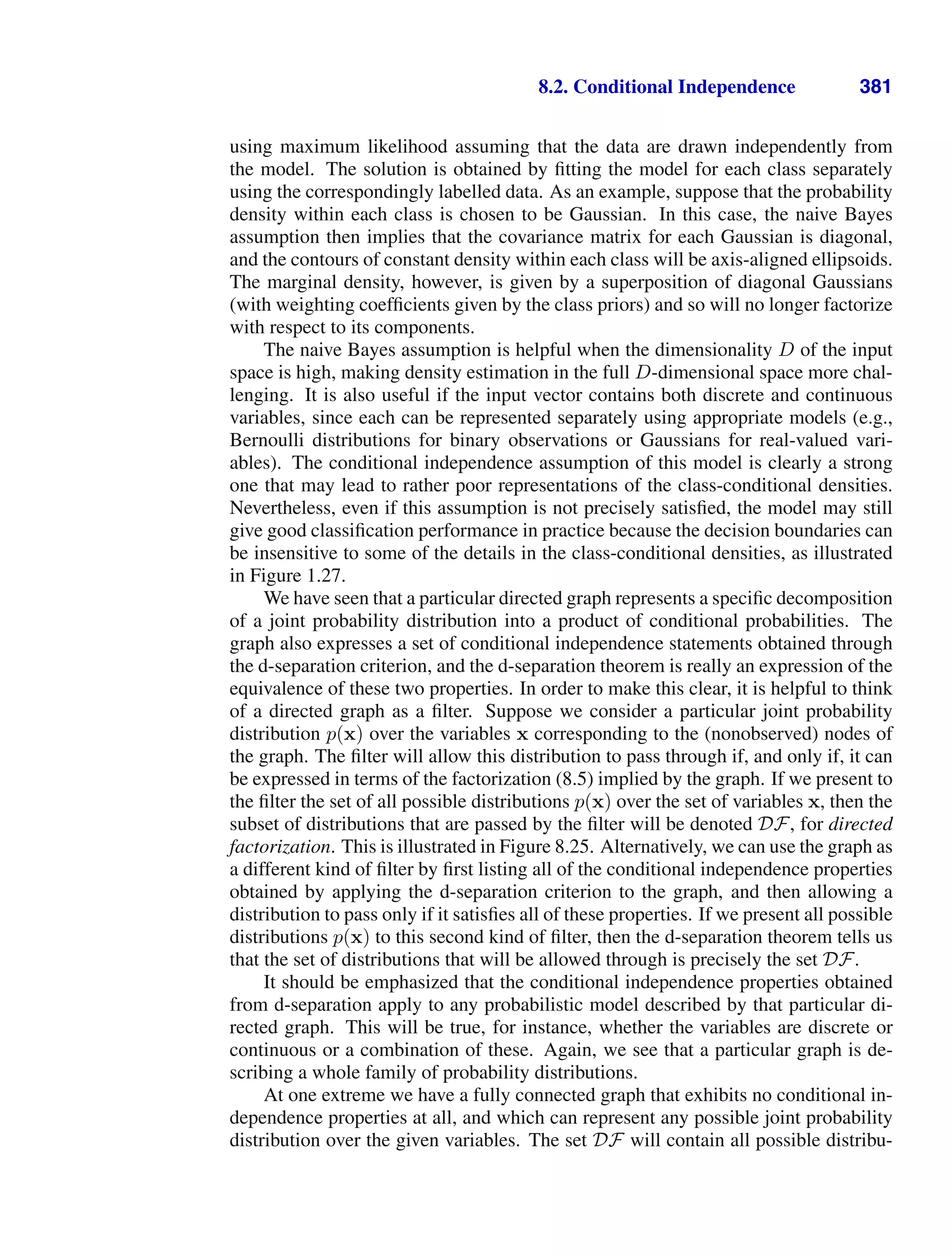 8.2. Conditional Independence 381
using maximum likelihood assuming that the data are drawn independently from
the model. The solution is obtained by ﬁtting the model for each class separately
using the correspondingly labelled data. As an example, suppose that the probability
density within each class is chosen to be Gaussian. In this case, the naive Bayes
assumption then implies that the covariance matrix for each Gaussian is diagonal,
and the contours of constant density within each class will be axis-aligned ellipsoids.
The marginal density, however, is given by a superposition of diagonal Gaussians
(with weighting coefﬁcients given by the class priors) and so will no longer factorize
with respect to its components.
The naive Bayes assumption is helpful when the dimensionality D of the input
space is high, making density estimation in the full D-dimensional space more chal-
lenging. It is also useful if the input vector contains both discrete and continuous
variables, since each can be represented separately using appropriate models (e.g.,
Bernoulli distributions for binary observations or Gaussians for real-valued vari-
ables). The conditional independence assumption of this model is clearly a strong
one that may lead to rather poor representations of the class-conditional densities.
Nevertheless, even if this assumption is not precisely satisﬁed, the model may still
give good classiﬁcation performance in practice because the decision boundaries can
be insensitive to some of the details in the class-conditional densities, as illustrated
in Figure 1.27.
We have seen that a particular directed graph represents a speciﬁc decomposition
of a joint probability distribution into a product of conditional probabilities. The
graph also expresses a set of conditional independence statements obtained through
the d-separation criterion, and the d-separation theorem is really an expression of the
equivalence of these two properties. In order to make this clear, it is helpful to think
of a directed graph as a ﬁlter. Suppose we consider a particular joint probability
distribution p(x) over the variables x corresponding to the (nonobserved) nodes of
the graph. The ﬁlter will allow this distribution to pass through if, and only if, it can
be expressed in terms of the factorization (8.5) implied by the graph. If we present to
the ﬁlter the set of all possible distributions p(x) over the set of variables x, then the
subset of distributions that are passed by the ﬁlter will be denoted DF, for directed
factorization. This is illustrated in Figure 8.25. Alternatively, we can use the graph as
a different kind of ﬁlter by ﬁrst listing all of the conditional independence properties
obtained by applying the d-separation criterion to the graph, and then allowing a
distribution to pass only if it satisﬁes all of these properties. If we present all possible
distributions p(x) to this second kind of ﬁlter, then the d-separation theorem tells us
that the set of distributions that will be allowed through is precisely the set DF.
It should be emphasized that the conditional independence properties obtained
from d-separation apply to any probabilistic model described by that particular di-
rected graph. This will be true, for instance, whether the variables are discrete or
continuous or a combination of these. Again, we see that a particular graph is de-
scribing a whole family of probability distributions.
At one extreme we have a fully connected graph that exhibits no conditional in-
dependence properties at all, and which can represent any possible joint probability
distribution over the given variables. The set DF will contain all possible distribu-
 