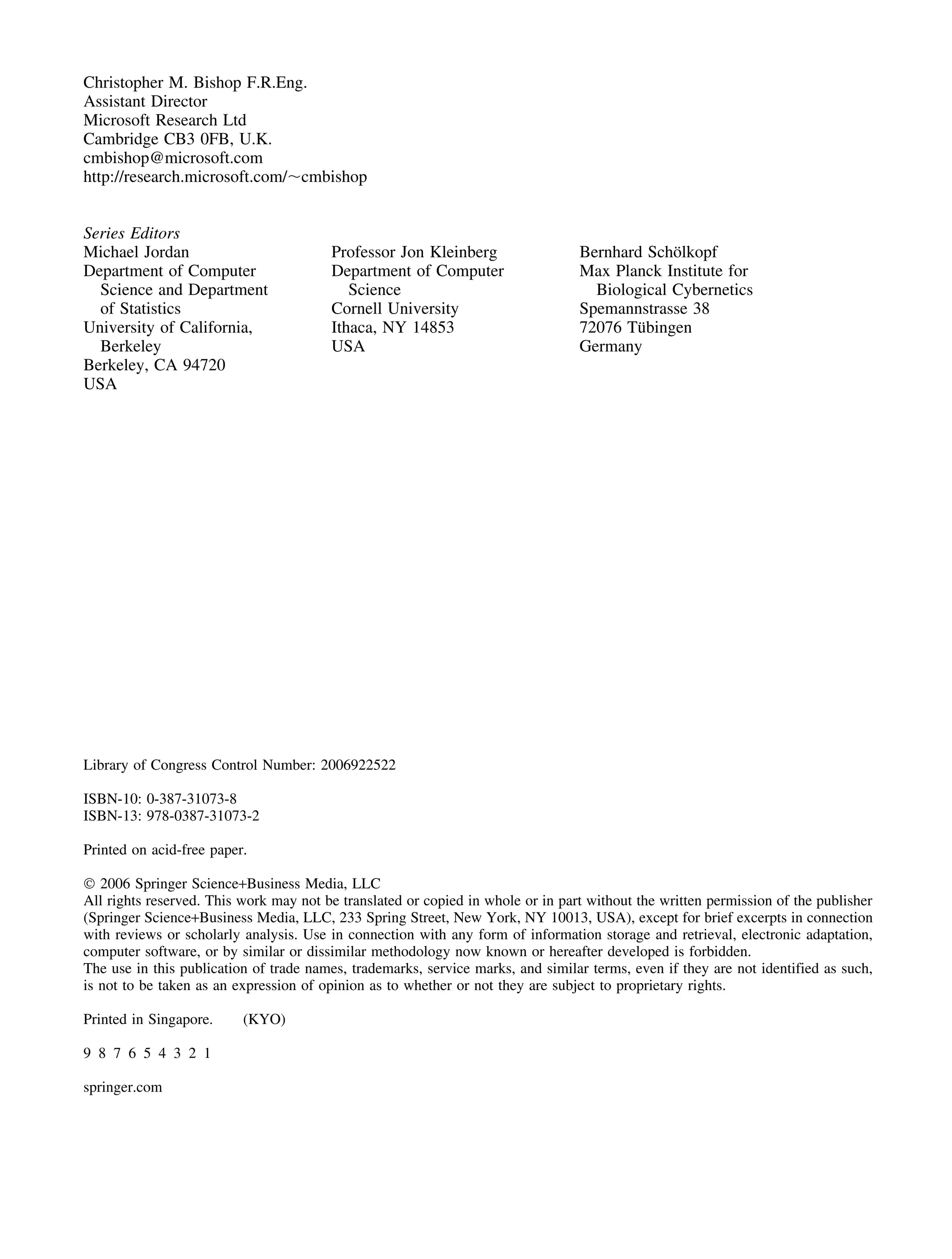 Christopher M. Bishop F.R.Eng.
Assistant Director
Microsoft Research Ltd
Cambridge CB3 0FB, U.K.
cmbishop@microsoft.com
http://research.microsoft.com/⬃cmbishop
Series Editors
Michael Jordan
Department of Computer
Science and Department
of Statistics
University of California,
Berkeley
Berkeley, CA 94720
USA
Professor Jon Kleinberg
Department of Computer
Science
Cornell University
Ithaca, NY 14853
USA
Bernhard Schölkopf
Max Planck Institute for
Biological Cybernetics
Spemannstrasse 38
72076 Tübingen
Germany
Library of Congress Control Number: 2006922522
ISBN-10: 0-387-31073-8
ISBN-13: 978-0387-31073-2
Printed on acid-free paper.
© 2006 Springer Science+Business Media, LLC
All rights reserved. This work may not be translated or copied in whole or in part without the written permission of the publisher
(Springer Science+Business Media, LLC, 233 Spring Street, New York, NY 10013, USA), except for brief excerpts in connection
with reviews or scholarly analysis. Use in connection with any form of information storage and retrieval, electronic adaptation,
computer software, or by similar or dissimilar methodology now known or hereafter developed is forbidden.
The use in this publication of trade names, trademarks, service marks, and similar terms, even if they are not identified as such,
is not to be taken as an expression of opinion as to whether or not they are subject to proprietary rights.
Printed in Singapore. (KYO)
9 8 7 6 5 4 3 2 1
springer.com
 