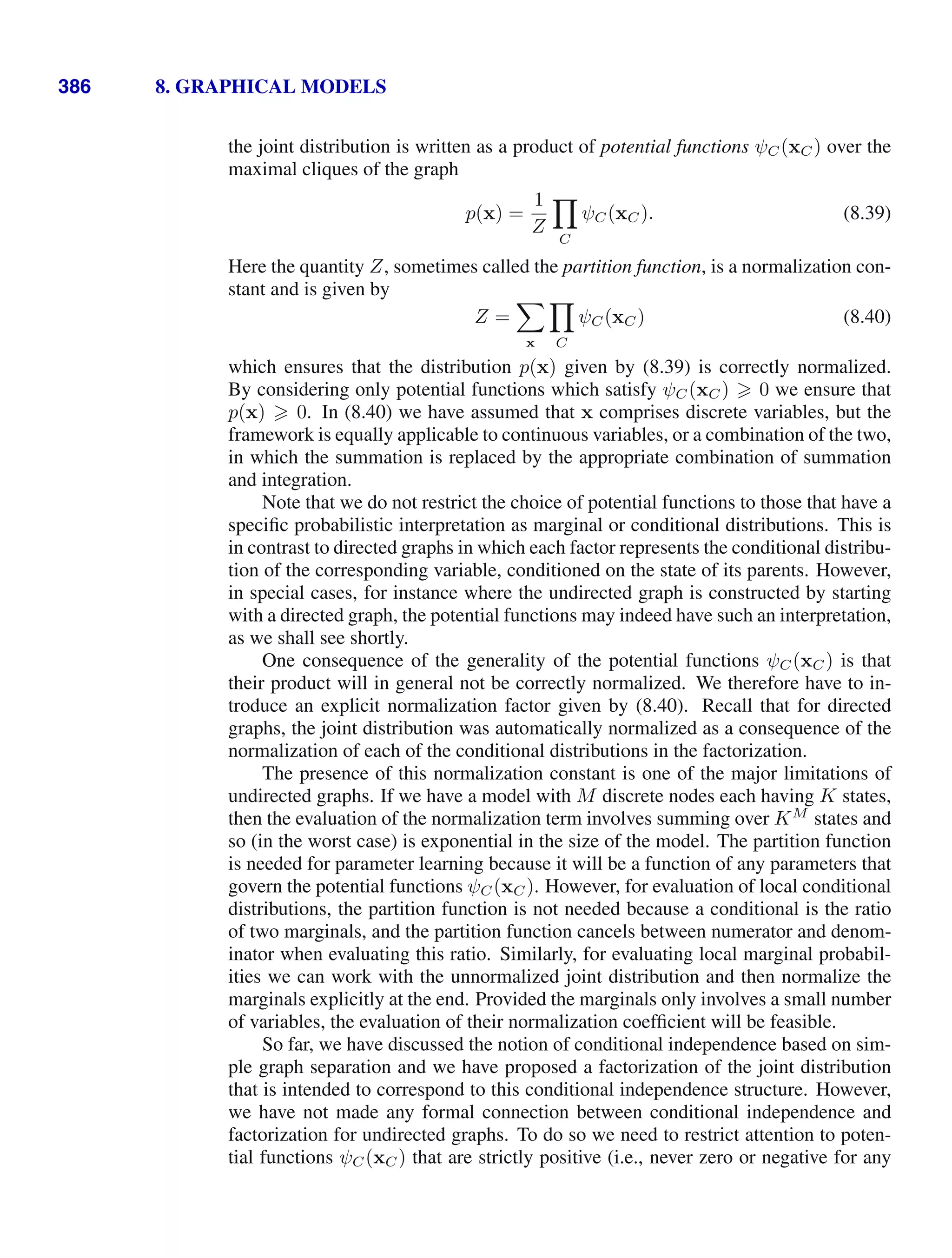 386 8. GRAPHICAL MODELS
the joint distribution is written as a product of potential functions ψC(xC) over the
maximal cliques of the graph
p(x) =
1
Z

C
ψC(xC). (8.39)
Here the quantity Z, sometimes called the partition function, is a normalization con-
stant and is given by
Z =

x

C
ψC(xC) (8.40)
which ensures that the distribution p(x) given by (8.39) is correctly normalized.
By considering only potential functions which satisfy ψC(xC)  0 we ensure that
p(x)  0. In (8.40) we have assumed that x comprises discrete variables, but the
framework is equally applicable to continuous variables, or a combination of the two,
in which the summation is replaced by the appropriate combination of summation
and integration.
Note that we do not restrict the choice of potential functions to those that have a
speciﬁc probabilistic interpretation as marginal or conditional distributions. This is
in contrast to directed graphs in which each factor represents the conditional distribu-
tion of the corresponding variable, conditioned on the state of its parents. However,
in special cases, for instance where the undirected graph is constructed by starting
with a directed graph, the potential functions may indeed have such an interpretation,
as we shall see shortly.
One consequence of the generality of the potential functions ψC(xC) is that
their product will in general not be correctly normalized. We therefore have to in-
troduce an explicit normalization factor given by (8.40). Recall that for directed
graphs, the joint distribution was automatically normalized as a consequence of the
normalization of each of the conditional distributions in the factorization.
The presence of this normalization constant is one of the major limitations of
undirected graphs. If we have a model with M discrete nodes each having K states,
then the evaluation of the normalization term involves summing over KM
states and
so (in the worst case) is exponential in the size of the model. The partition function
is needed for parameter learning because it will be a function of any parameters that
govern the potential functions ψC(xC). However, for evaluation of local conditional
distributions, the partition function is not needed because a conditional is the ratio
of two marginals, and the partition function cancels between numerator and denom-
inator when evaluating this ratio. Similarly, for evaluating local marginal probabil-
ities we can work with the unnormalized joint distribution and then normalize the
marginals explicitly at the end. Provided the marginals only involves a small number
of variables, the evaluation of their normalization coefﬁcient will be feasible.
So far, we have discussed the notion of conditional independence based on sim-
ple graph separation and we have proposed a factorization of the joint distribution
that is intended to correspond to this conditional independence structure. However,
we have not made any formal connection between conditional independence and
factorization for undirected graphs. To do so we need to restrict attention to poten-
tial functions ψC(xC) that are strictly positive (i.e., never zero or negative for any
 
