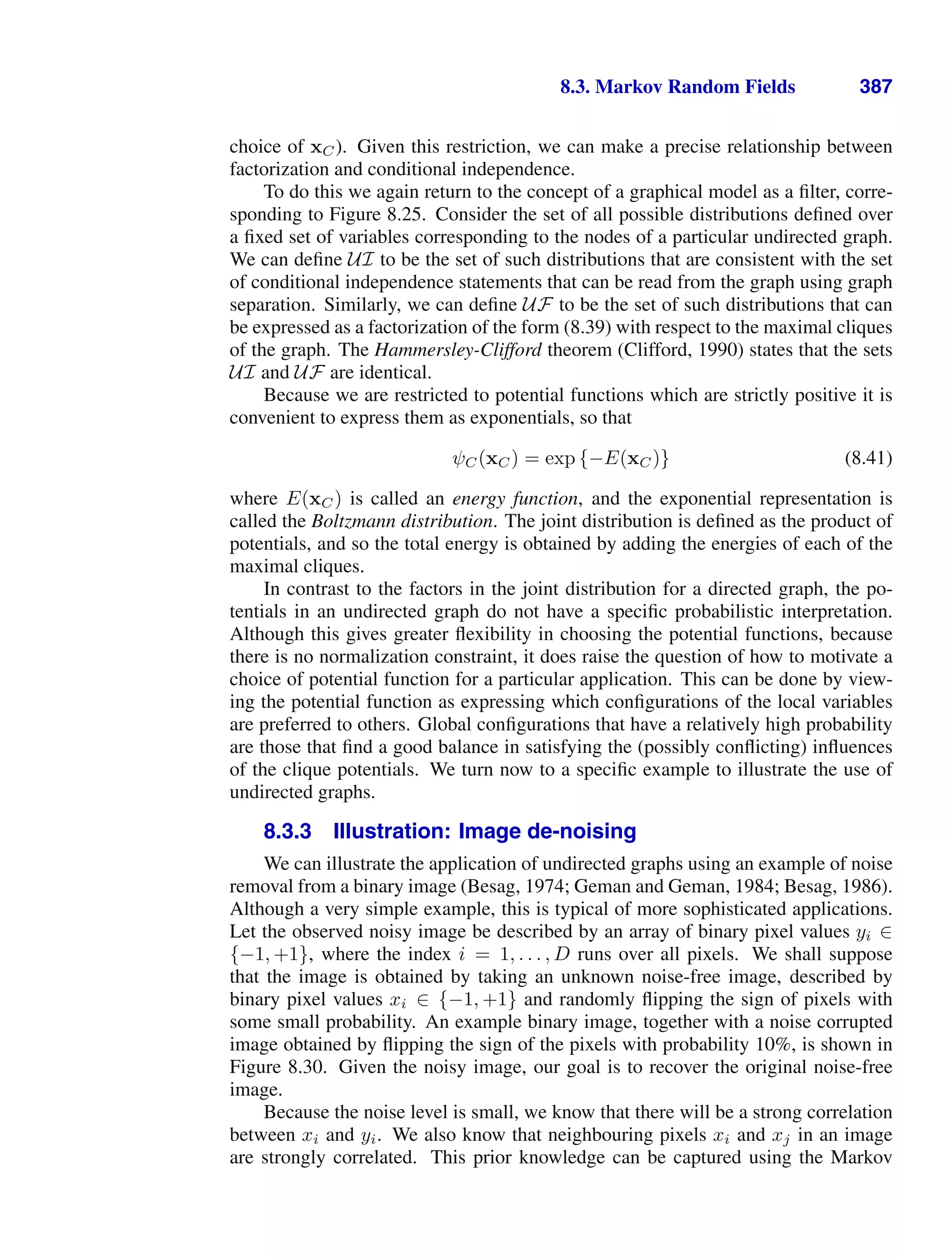 8.3. Markov Random Fields 387
choice of xC). Given this restriction, we can make a precise relationship between
factorization and conditional independence.
To do this we again return to the concept of a graphical model as a ﬁlter, corre-
sponding to Figure 8.25. Consider the set of all possible distributions deﬁned over
a ﬁxed set of variables corresponding to the nodes of a particular undirected graph.
We can deﬁne UI to be the set of such distributions that are consistent with the set
of conditional independence statements that can be read from the graph using graph
separation. Similarly, we can deﬁne UF to be the set of such distributions that can
be expressed as a factorization of the form (8.39) with respect to the maximal cliques
of the graph. The Hammersley-Clifford theorem (Clifford, 1990) states that the sets
UI and UF are identical.
Because we are restricted to potential functions which are strictly positive it is
convenient to express them as exponentials, so that
ψC(xC) = exp {−E(xC)} (8.41)
where E(xC) is called an energy function, and the exponential representation is
called the Boltzmann distribution. The joint distribution is deﬁned as the product of
potentials, and so the total energy is obtained by adding the energies of each of the
maximal cliques.
In contrast to the factors in the joint distribution for a directed graph, the po-
tentials in an undirected graph do not have a speciﬁc probabilistic interpretation.
Although this gives greater ﬂexibility in choosing the potential functions, because
there is no normalization constraint, it does raise the question of how to motivate a
choice of potential function for a particular application. This can be done by view-
ing the potential function as expressing which conﬁgurations of the local variables
are preferred to others. Global conﬁgurations that have a relatively high probability
are those that ﬁnd a good balance in satisfying the (possibly conﬂicting) inﬂuences
of the clique potentials. We turn now to a speciﬁc example to illustrate the use of
undirected graphs.
8.3.3 Illustration: Image de-noising
We can illustrate the application of undirected graphs using an example of noise
removal from a binary image (Besag, 1974; Geman and Geman, 1984; Besag, 1986).
Although a very simple example, this is typical of more sophisticated applications.
Let the observed noisy image be described by an array of binary pixel values yi ∈
{−1, +1}, where the index i = 1, . . . , D runs over all pixels. We shall suppose
that the image is obtained by taking an unknown noise-free image, described by
binary pixel values xi ∈ {−1, +1} and randomly ﬂipping the sign of pixels with
some small probability. An example binary image, together with a noise corrupted
image obtained by ﬂipping the sign of the pixels with probability 10%, is shown in
Figure 8.30. Given the noisy image, our goal is to recover the original noise-free
image.
Because the noise level is small, we know that there will be a strong correlation
between xi and yi. We also know that neighbouring pixels xi and xj in an image
are strongly correlated. This prior knowledge can be captured using the Markov
 