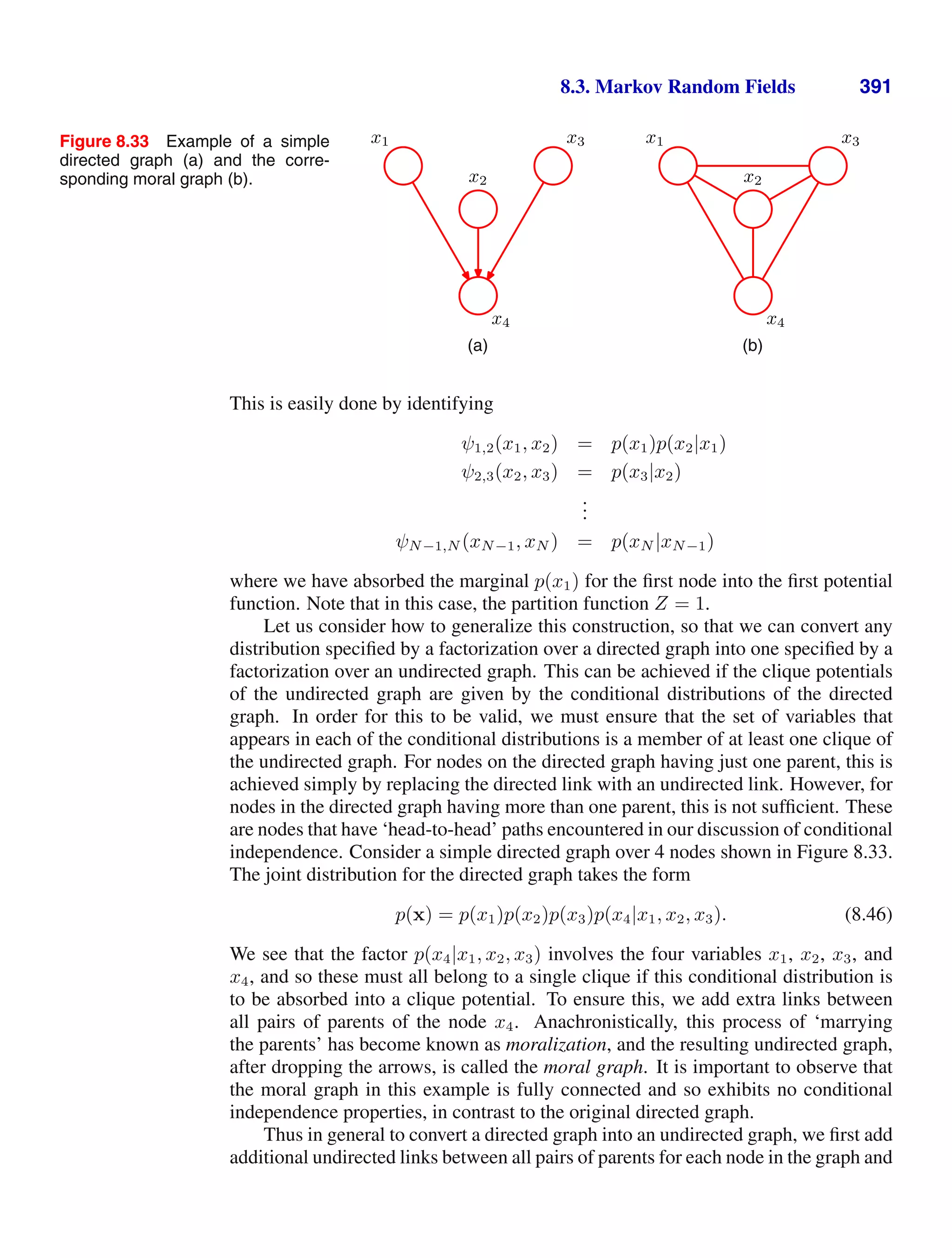 8.3. Markov Random Fields 391
Figure 8.33 Example of a simple
directed graph (a) and the corre-
sponding moral graph (b).
x1 x3
x4
x2
(a)
x1 x3
x4
x2
(b)
This is easily done by identifying
ψ1,2(x1, x2) = p(x1)p(x2|x1)
ψ2,3(x2, x3) = p(x3|x2)
.
.
.
ψN−1,N (xN−1, xN ) = p(xN |xN−1)
where we have absorbed the marginal p(x1) for the ﬁrst node into the ﬁrst potential
function. Note that in this case, the partition function Z = 1.
Let us consider how to generalize this construction, so that we can convert any
distribution speciﬁed by a factorization over a directed graph into one speciﬁed by a
factorization over an undirected graph. This can be achieved if the clique potentials
of the undirected graph are given by the conditional distributions of the directed
graph. In order for this to be valid, we must ensure that the set of variables that
appears in each of the conditional distributions is a member of at least one clique of
the undirected graph. For nodes on the directed graph having just one parent, this is
achieved simply by replacing the directed link with an undirected link. However, for
nodes in the directed graph having more than one parent, this is not sufﬁcient. These
are nodes that have ‘head-to-head’ paths encountered in our discussion of conditional
independence. Consider a simple directed graph over 4 nodes shown in Figure 8.33.
The joint distribution for the directed graph takes the form
p(x) = p(x1)p(x2)p(x3)p(x4|x1, x2, x3). (8.46)
We see that the factor p(x4|x1, x2, x3) involves the four variables x1, x2, x3, and
x4, and so these must all belong to a single clique if this conditional distribution is
to be absorbed into a clique potential. To ensure this, we add extra links between
all pairs of parents of the node x4. Anachronistically, this process of ‘marrying
the parents’ has become known as moralization, and the resulting undirected graph,
after dropping the arrows, is called the moral graph. It is important to observe that
the moral graph in this example is fully connected and so exhibits no conditional
independence properties, in contrast to the original directed graph.
Thus in general to convert a directed graph into an undirected graph, we ﬁrst add
additional undirected links between all pairs of parents for each node in the graph and
 