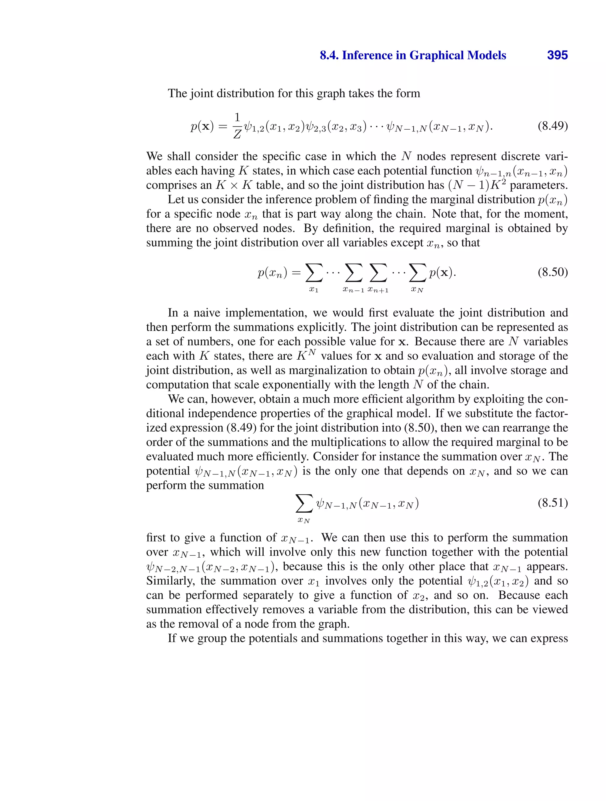 8.4. Inference in Graphical Models 395
The joint distribution for this graph takes the form
p(x) =
1
Z
ψ1,2(x1, x2)ψ2,3(x2, x3) · · · ψN−1,N (xN−1, xN ). (8.49)
We shall consider the speciﬁc case in which the N nodes represent discrete vari-
ables each having K states, in which case each potential function ψn−1,n(xn−1, xn)
comprises an K × K table, and so the joint distribution has (N − 1)K2
parameters.
Let us consider the inference problem of ﬁnding the marginal distribution p(xn)
for a speciﬁc node xn that is part way along the chain. Note that, for the moment,
there are no observed nodes. By deﬁnition, the required marginal is obtained by
summing the joint distribution over all variables except xn, so that
p(xn) =

x1
· · ·

xn−1

xn+1
· · ·

xN
p(x). (8.50)
In a naive implementation, we would ﬁrst evaluate the joint distribution and
then perform the summations explicitly. The joint distribution can be represented as
a set of numbers, one for each possible value for x. Because there are N variables
each with K states, there are KN
values for x and so evaluation and storage of the
joint distribution, as well as marginalization to obtain p(xn), all involve storage and
computation that scale exponentially with the length N of the chain.
We can, however, obtain a much more efﬁcient algorithm by exploiting the con-
ditional independence properties of the graphical model. If we substitute the factor-
ized expression (8.49) for the joint distribution into (8.50), then we can rearrange the
order of the summations and the multiplications to allow the required marginal to be
evaluated much more efﬁciently. Consider for instance the summation over xN . The
potential ψN−1,N (xN−1, xN ) is the only one that depends on xN , and so we can
perform the summation 
xN
ψN−1,N (xN−1, xN ) (8.51)
ﬁrst to give a function of xN−1. We can then use this to perform the summation
over xN−1, which will involve only this new function together with the potential
ψN−2,N−1(xN−2, xN−1), because this is the only other place that xN−1 appears.
Similarly, the summation over x1 involves only the potential ψ1,2(x1, x2) and so
can be performed separately to give a function of x2, and so on. Because each
summation effectively removes a variable from the distribution, this can be viewed
as the removal of a node from the graph.
If we group the potentials and summations together in this way, we can express
 