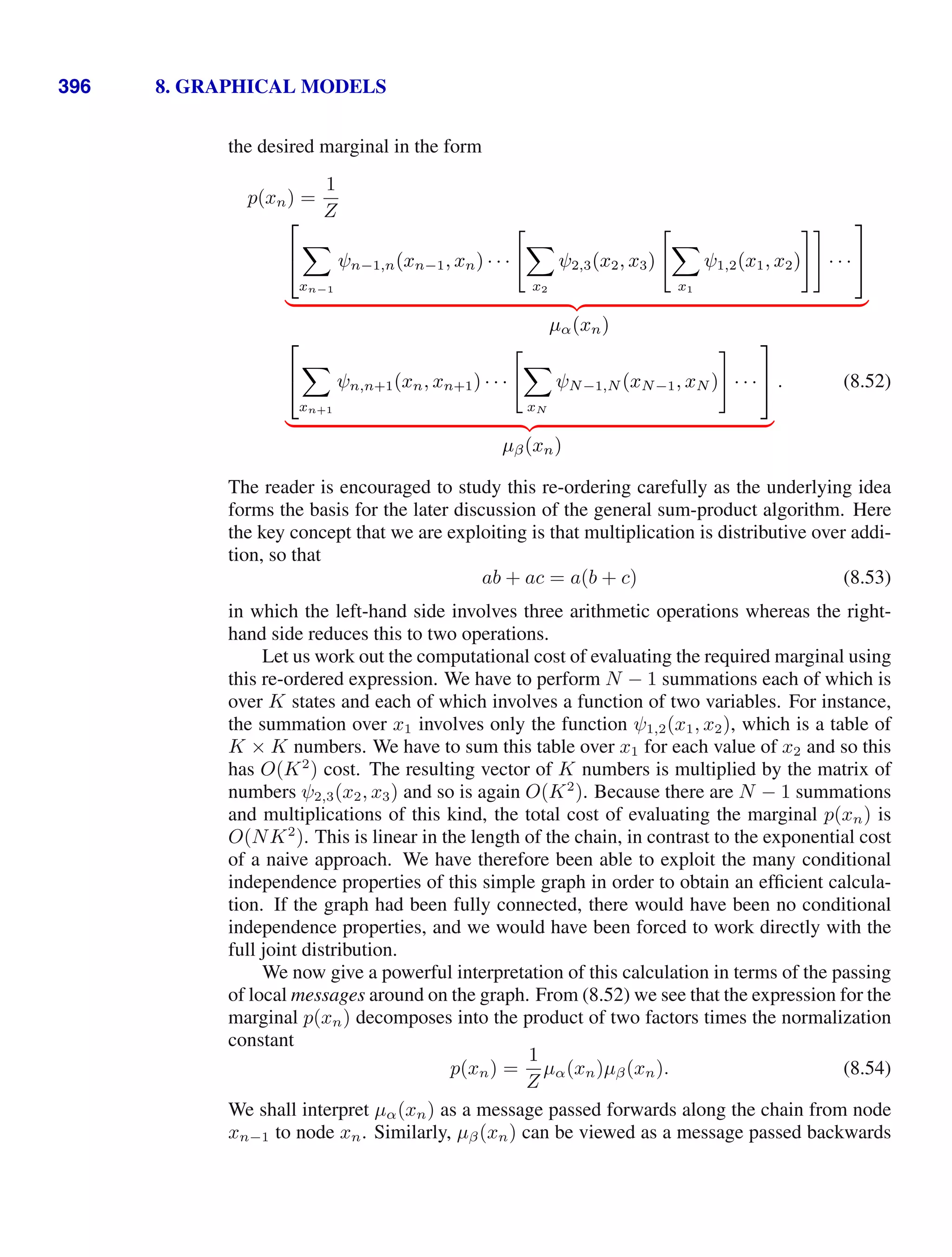 396 8. GRAPHICAL MODELS
the desired marginal in the form
p(xn) =
1
Z
⎡
⎣

xn−1
ψn−1,n(xn−1, xn) · · ·


x2
ψ2,3(x2, x3)


x1
ψ1,2(x1, x2) · · ·
⎤
⎦
( )* +
µα(xn)
⎡
⎣

xn+1
ψn,n+1(xn, xn+1) · · ·


xN
ψN−1,N (xN−1, xN ) · · ·
⎤
⎦
( )* +
µβ(xn)
. (8.52)
The reader is encouraged to study this re-ordering carefully as the underlying idea
forms the basis for the later discussion of the general sum-product algorithm. Here
the key concept that we are exploiting is that multiplication is distributive over addi-
tion, so that
ab + ac = a(b + c) (8.53)
in which the left-hand side involves three arithmetic operations whereas the right-
hand side reduces this to two operations.
Let us work out the computational cost of evaluating the required marginal using
this re-ordered expression. We have to perform N − 1 summations each of which is
over K states and each of which involves a function of two variables. For instance,
the summation over x1 involves only the function ψ1,2(x1, x2), which is a table of
K × K numbers. We have to sum this table over x1 for each value of x2 and so this
has O(K2
) cost. The resulting vector of K numbers is multiplied by the matrix of
numbers ψ2,3(x2, x3) and so is again O(K2
). Because there are N − 1 summations
and multiplications of this kind, the total cost of evaluating the marginal p(xn) is
O(NK2
). This is linear in the length of the chain, in contrast to the exponential cost
of a naive approach. We have therefore been able to exploit the many conditional
independence properties of this simple graph in order to obtain an efﬁcient calcula-
tion. If the graph had been fully connected, there would have been no conditional
independence properties, and we would have been forced to work directly with the
full joint distribution.
We now give a powerful interpretation of this calculation in terms of the passing
of local messages around on the graph. From (8.52) we see that the expression for the
marginal p(xn) decomposes into the product of two factors times the normalization
constant
p(xn) =
1
Z
µα(xn)µβ(xn). (8.54)
We shall interpret µα(xn) as a message passed forwards along the chain from node
xn−1 to node xn. Similarly, µβ(xn) can be viewed as a message passed backwards
 