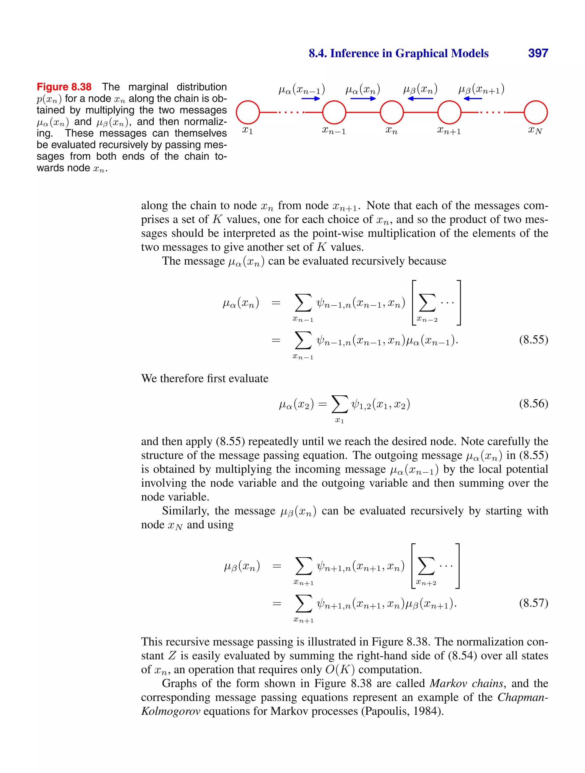 8.4. Inference in Graphical Models 397
Figure 8.38 The marginal distribution
p(xn) for a node xn along the chain is ob-
tained by multiplying the two messages
µα(xn) and µβ(xn), and then normaliz-
ing. These messages can themselves
be evaluated recursively by passing mes-
sages from both ends of the chain to-
wards node xn.
x1 xn−1 xn xn+1 xN
µα(xn−1) µα(xn) µβ(xn) µβ(xn+1)
along the chain to node xn from node xn+1. Note that each of the messages com-
prises a set of K values, one for each choice of xn, and so the product of two mes-
sages should be interpreted as the point-wise multiplication of the elements of the
two messages to give another set of K values.
The message µα(xn) can be evaluated recursively because
µα(xn) =

xn−1
ψn−1,n(xn−1, xn)
⎡
⎣

xn−2
· · ·
⎤
⎦
=

xn−1
ψn−1,n(xn−1, xn)µα(xn−1). (8.55)
We therefore ﬁrst evaluate
µα(x2) =

x1
ψ1,2(x1, x2) (8.56)
and then apply (8.55) repeatedly until we reach the desired node. Note carefully the
structure of the message passing equation. The outgoing message µα(xn) in (8.55)
is obtained by multiplying the incoming message µα(xn−1) by the local potential
involving the node variable and the outgoing variable and then summing over the
node variable.
Similarly, the message µβ(xn) can be evaluated recursively by starting with
node xN and using
µβ(xn) =

xn+1
ψn+1,n(xn+1, xn)
⎡
⎣

xn+2
· · ·
⎤
⎦
=

xn+1
ψn+1,n(xn+1, xn)µβ(xn+1). (8.57)
This recursive message passing is illustrated in Figure 8.38. The normalization con-
stant Z is easily evaluated by summing the right-hand side of (8.54) over all states
of xn, an operation that requires only O(K) computation.
Graphs of the form shown in Figure 8.38 are called Markov chains, and the
corresponding message passing equations represent an example of the Chapman-
Kolmogorov equations for Markov processes (Papoulis, 1984).
 
