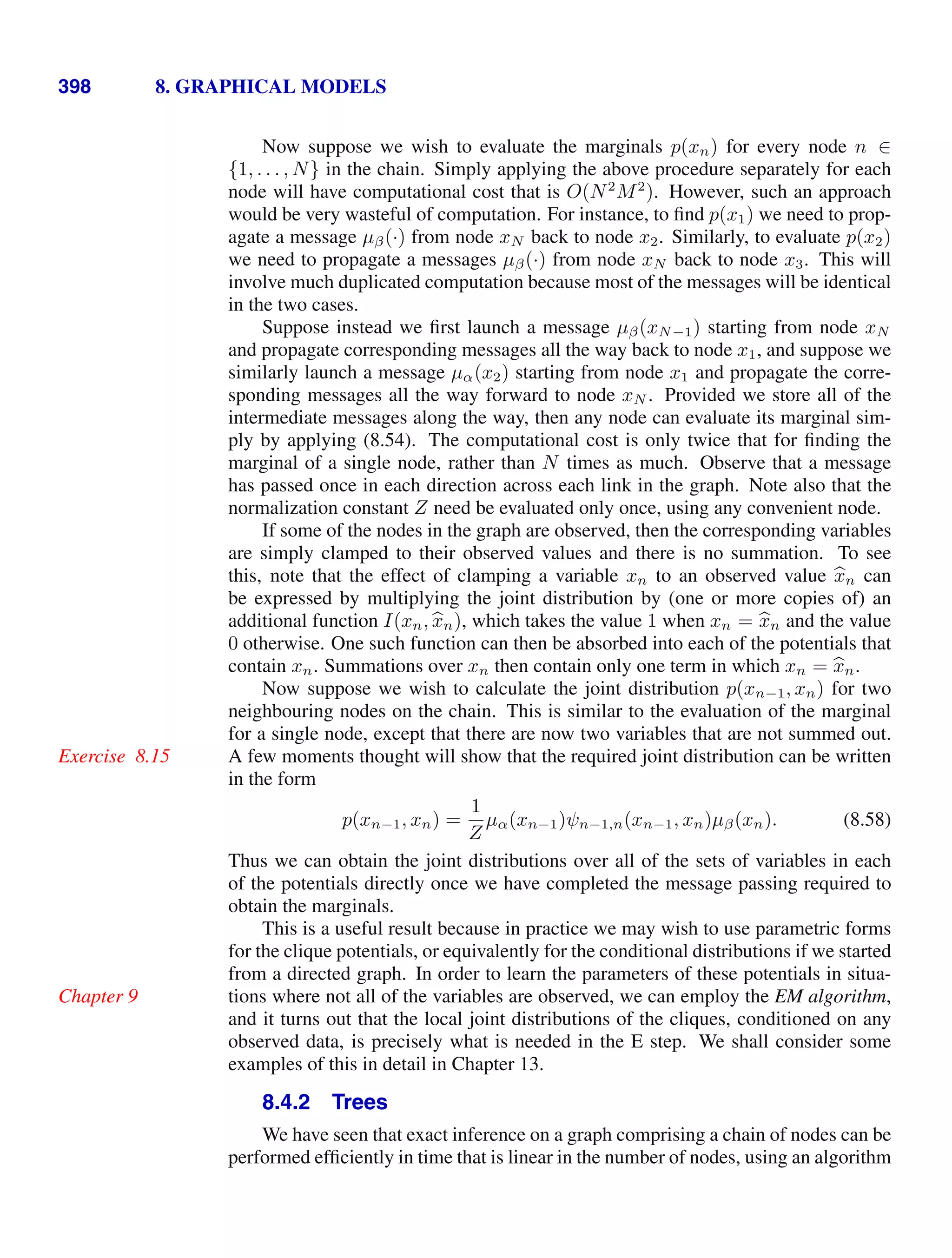 398 8. GRAPHICAL MODELS
Now suppose we wish to evaluate the marginals p(xn) for every node n ∈
{1, . . . , N} in the chain. Simply applying the above procedure separately for each
node will have computational cost that is O(N2
M2
). However, such an approach
would be very wasteful of computation. For instance, to ﬁnd p(x1) we need to prop-
agate a message µβ(·) from node xN back to node x2. Similarly, to evaluate p(x2)
we need to propagate a messages µβ(·) from node xN back to node x3. This will
involve much duplicated computation because most of the messages will be identical
in the two cases.
Suppose instead we ﬁrst launch a message µβ(xN−1) starting from node xN
and propagate corresponding messages all the way back to node x1, and suppose we
similarly launch a message µα(x2) starting from node x1 and propagate the corre-
sponding messages all the way forward to node xN . Provided we store all of the
intermediate messages along the way, then any node can evaluate its marginal sim-
ply by applying (8.54). The computational cost is only twice that for ﬁnding the
marginal of a single node, rather than N times as much. Observe that a message
has passed once in each direction across each link in the graph. Note also that the
normalization constant Z need be evaluated only once, using any convenient node.
If some of the nodes in the graph are observed, then the corresponding variables
are simply clamped to their observed values and there is no summation. To see
this, note that the effect of clamping a variable xn to an observed value 
xn can
be expressed by multiplying the joint distribution by (one or more copies of) an
additional function I(xn, 
xn), which takes the value 1 when xn = 
xn and the value
0 otherwise. One such function can then be absorbed into each of the potentials that
contain xn. Summations over xn then contain only one term in which xn = 
xn.
Now suppose we wish to calculate the joint distribution p(xn−1, xn) for two
neighbouring nodes on the chain. This is similar to the evaluation of the marginal
for a single node, except that there are now two variables that are not summed out.
A few moments thought will show that the required joint distribution can be written
Exercise 8.15
in the form
p(xn−1, xn) =
1
Z
µα(xn−1)ψn−1,n(xn−1, xn)µβ(xn). (8.58)
Thus we can obtain the joint distributions over all of the sets of variables in each
of the potentials directly once we have completed the message passing required to
obtain the marginals.
This is a useful result because in practice we may wish to use parametric forms
for the clique potentials, or equivalently for the conditional distributions if we started
from a directed graph. In order to learn the parameters of these potentials in situa-
tions where not all of the variables are observed, we can employ the EM algorithm,
Chapter 9
and it turns out that the local joint distributions of the cliques, conditioned on any
observed data, is precisely what is needed in the E step. We shall consider some
examples of this in detail in Chapter 13.
8.4.2 Trees
We have seen that exact inference on a graph comprising a chain of nodes can be
performed efﬁciently in time that is linear in the number of nodes, using an algorithm
 