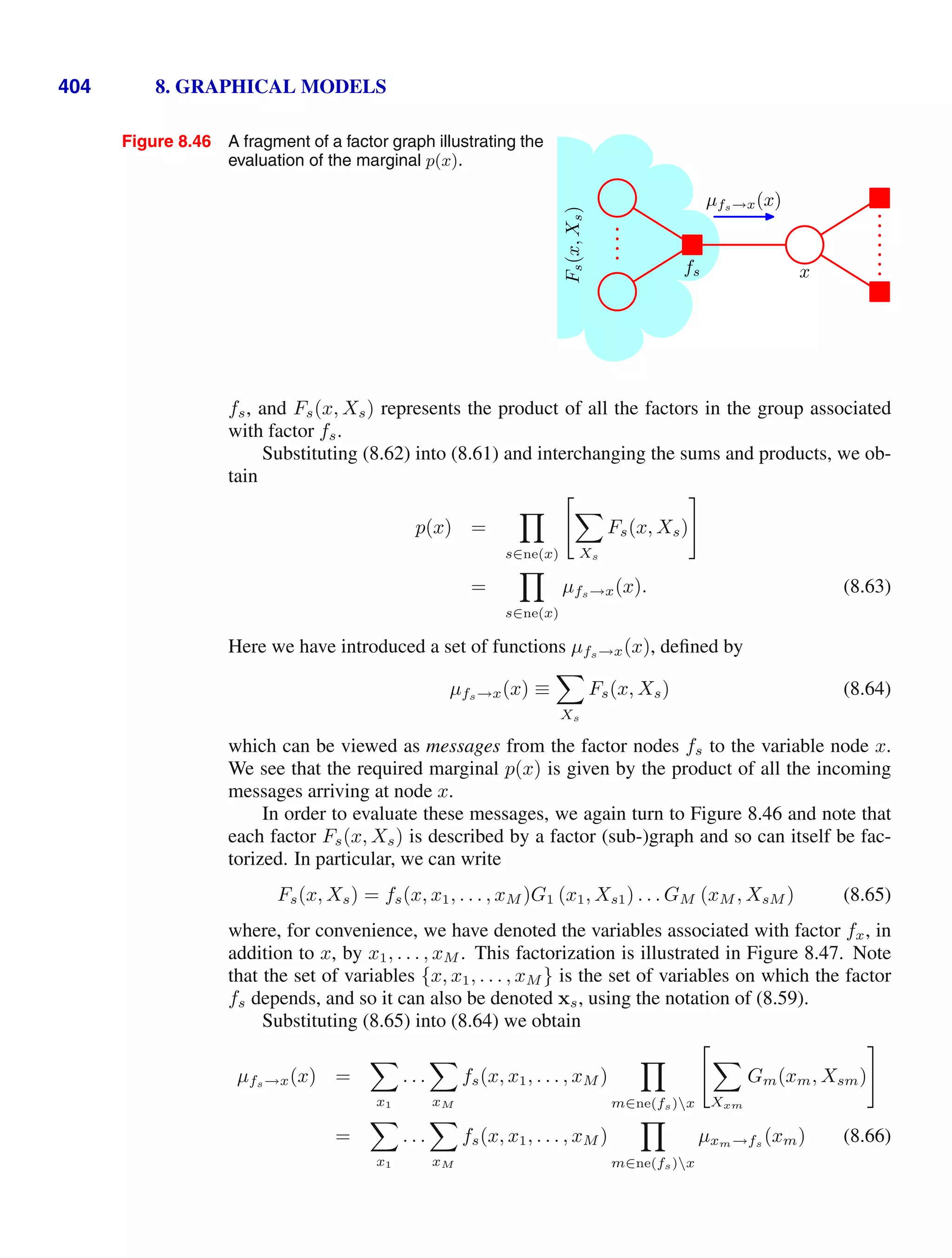 404 8. GRAPHICAL MODELS
Figure 8.46 A fragment of a factor graph illustrating the
evaluation of the marginal p(x).
x
fs
µfs→x(x)
F
s
(x,
X
s
)
fs, and Fs(x, Xs) represents the product of all the factors in the group associated
with factor fs.
Substituting (8.62) into (8.61) and interchanging the sums and products, we ob-
tain
p(x) =

s∈ne(x)


Xs
Fs(x, Xs)
=

s∈ne(x)
µfs→x(x). (8.63)
Here we have introduced a set of functions µfs→x(x), deﬁned by
µfs→x(x) ≡

Xs
Fs(x, Xs) (8.64)
which can be viewed as messages from the factor nodes fs to the variable node x.
We see that the required marginal p(x) is given by the product of all the incoming
messages arriving at node x.
In order to evaluate these messages, we again turn to Figure 8.46 and note that
each factor Fs(x, Xs) is described by a factor (sub-)graph and so can itself be fac-
torized. In particular, we can write
Fs(x, Xs) = fs(x, x1, . . . , xM )G1 (x1, Xs1) . . . GM (xM , XsM ) (8.65)
where, for convenience, we have denoted the variables associated with factor fx, in
addition to x, by x1, . . . , xM . This factorization is illustrated in Figure 8.47. Note
that the set of variables {x, x1, . . . , xM } is the set of variables on which the factor
fs depends, and so it can also be denoted xs, using the notation of (8.59).
Substituting (8.65) into (8.64) we obtain
µfs→x(x) =

x1
. . .

xM
fs(x, x1, . . . , xM )

m∈ne(fs)x


Xxm
Gm(xm, Xsm)
=

x1
. . .

xM
fs(x, x1, . . . , xM )

m∈ne(fs)x
µxm→fs (xm) (8.66)
 