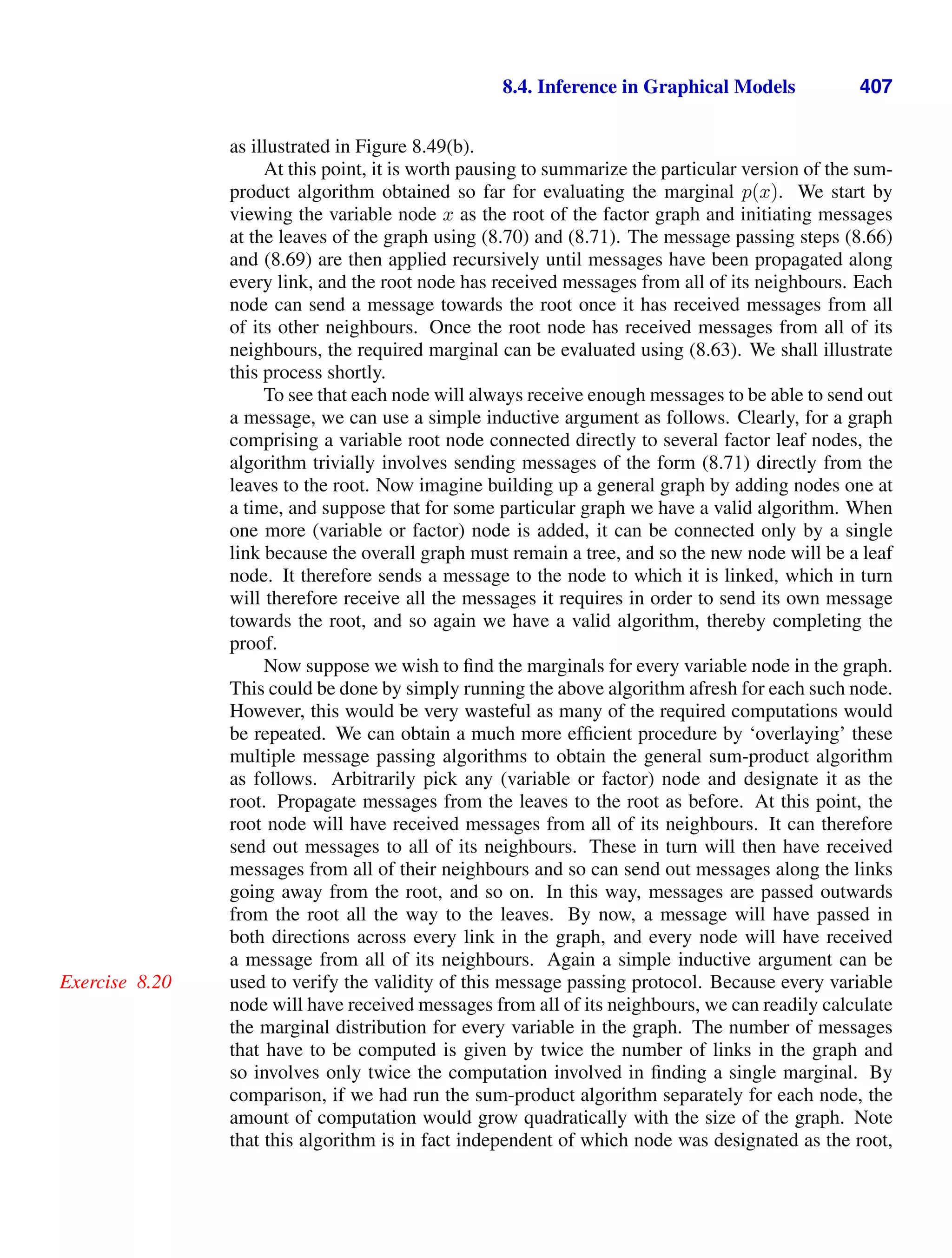 8.4. Inference in Graphical Models 407
as illustrated in Figure 8.49(b).
At this point, it is worth pausing to summarize the particular version of the sum-
product algorithm obtained so far for evaluating the marginal p(x). We start by
viewing the variable node x as the root of the factor graph and initiating messages
at the leaves of the graph using (8.70) and (8.71). The message passing steps (8.66)
and (8.69) are then applied recursively until messages have been propagated along
every link, and the root node has received messages from all of its neighbours. Each
node can send a message towards the root once it has received messages from all
of its other neighbours. Once the root node has received messages from all of its
neighbours, the required marginal can be evaluated using (8.63). We shall illustrate
this process shortly.
To see that each node will always receive enough messages to be able to send out
a message, we can use a simple inductive argument as follows. Clearly, for a graph
comprising a variable root node connected directly to several factor leaf nodes, the
algorithm trivially involves sending messages of the form (8.71) directly from the
leaves to the root. Now imagine building up a general graph by adding nodes one at
a time, and suppose that for some particular graph we have a valid algorithm. When
one more (variable or factor) node is added, it can be connected only by a single
link because the overall graph must remain a tree, and so the new node will be a leaf
node. It therefore sends a message to the node to which it is linked, which in turn
will therefore receive all the messages it requires in order to send its own message
towards the root, and so again we have a valid algorithm, thereby completing the
proof.
Now suppose we wish to ﬁnd the marginals for every variable node in the graph.
This could be done by simply running the above algorithm afresh for each such node.
However, this would be very wasteful as many of the required computations would
be repeated. We can obtain a much more efﬁcient procedure by ‘overlaying’ these
multiple message passing algorithms to obtain the general sum-product algorithm
as follows. Arbitrarily pick any (variable or factor) node and designate it as the
root. Propagate messages from the leaves to the root as before. At this point, the
root node will have received messages from all of its neighbours. It can therefore
send out messages to all of its neighbours. These in turn will then have received
messages from all of their neighbours and so can send out messages along the links
going away from the root, and so on. In this way, messages are passed outwards
from the root all the way to the leaves. By now, a message will have passed in
both directions across every link in the graph, and every node will have received
a message from all of its neighbours. Again a simple inductive argument can be
used to verify the validity of this message passing protocol. Because every variable
Exercise 8.20
node will have received messages from all of its neighbours, we can readily calculate
the marginal distribution for every variable in the graph. The number of messages
that have to be computed is given by twice the number of links in the graph and
so involves only twice the computation involved in ﬁnding a single marginal. By
comparison, if we had run the sum-product algorithm separately for each node, the
amount of computation would grow quadratically with the size of the graph. Note
that this algorithm is in fact independent of which node was designated as the root,
 