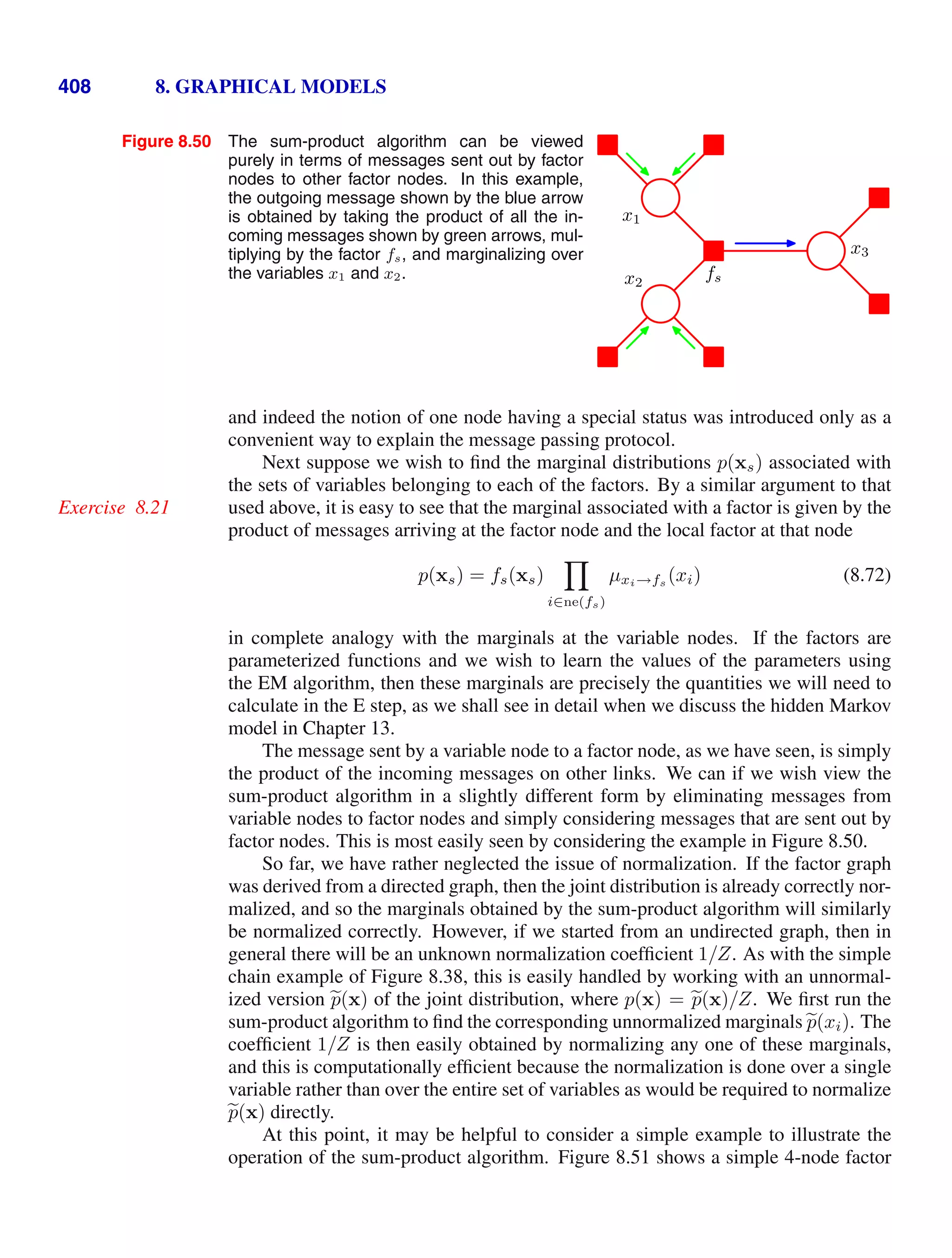 408 8. GRAPHICAL MODELS
Figure 8.50 The sum-product algorithm can be viewed
purely in terms of messages sent out by factor
nodes to other factor nodes. In this example,
the outgoing message shown by the blue arrow
is obtained by taking the product of all the in-
coming messages shown by green arrows, mul-
tiplying by the factor fs, and marginalizing over
the variables x1 and x2. fs
x1
x2
x3
and indeed the notion of one node having a special status was introduced only as a
convenient way to explain the message passing protocol.
Next suppose we wish to ﬁnd the marginal distributions p(xs) associated with
the sets of variables belonging to each of the factors. By a similar argument to that
used above, it is easy to see that the marginal associated with a factor is given by the
Exercise 8.21
product of messages arriving at the factor node and the local factor at that node
p(xs) = fs(xs)

i∈ne(fs)
µxi→fs (xi) (8.72)
in complete analogy with the marginals at the variable nodes. If the factors are
parameterized functions and we wish to learn the values of the parameters using
the EM algorithm, then these marginals are precisely the quantities we will need to
calculate in the E step, as we shall see in detail when we discuss the hidden Markov
model in Chapter 13.
The message sent by a variable node to a factor node, as we have seen, is simply
the product of the incoming messages on other links. We can if we wish view the
sum-product algorithm in a slightly different form by eliminating messages from
variable nodes to factor nodes and simply considering messages that are sent out by
factor nodes. This is most easily seen by considering the example in Figure 8.50.
So far, we have rather neglected the issue of normalization. If the factor graph
was derived from a directed graph, then the joint distribution is already correctly nor-
malized, and so the marginals obtained by the sum-product algorithm will similarly
be normalized correctly. However, if we started from an undirected graph, then in
general there will be an unknown normalization coefﬁcient 1/Z. As with the simple
chain example of Figure 8.38, this is easily handled by working with an unnormal-
ized version 
p(x) of the joint distribution, where p(x) = 
p(x)/Z. We ﬁrst run the
sum-product algorithm to ﬁnd the corresponding unnormalized marginals 
p(xi). The
coefﬁcient 1/Z is then easily obtained by normalizing any one of these marginals,
and this is computationally efﬁcient because the normalization is done over a single
variable rather than over the entire set of variables as would be required to normalize

p(x) directly.
At this point, it may be helpful to consider a simple example to illustrate the
operation of the sum-product algorithm. Figure 8.51 shows a simple 4-node factor
 