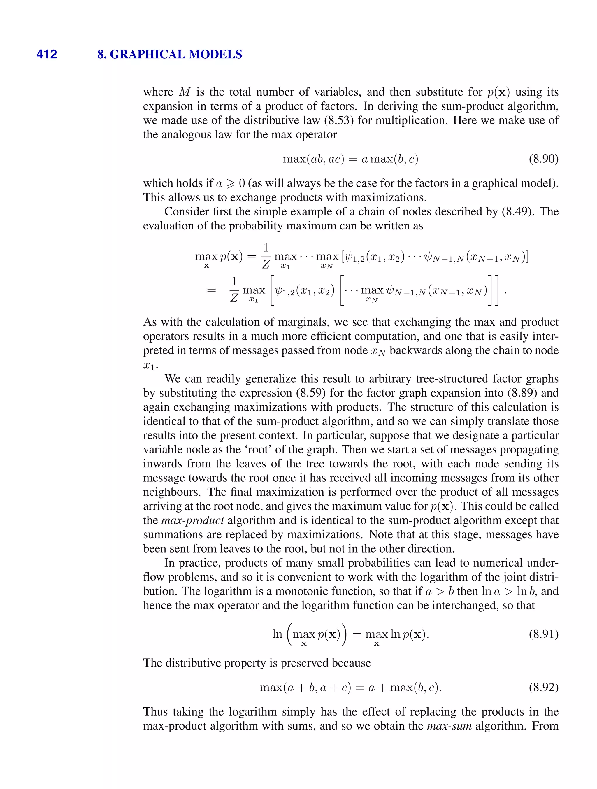 412 8. GRAPHICAL MODELS
where M is the total number of variables, and then substitute for p(x) using its
expansion in terms of a product of factors. In deriving the sum-product algorithm,
we made use of the distributive law (8.53) for multiplication. Here we make use of
the analogous law for the max operator
max(ab, ac) = a max(b, c) (8.90)
which holds if a  0 (as will always be the case for the factors in a graphical model).
This allows us to exchange products with maximizations.
Consider ﬁrst the simple example of a chain of nodes described by (8.49). The
evaluation of the probability maximum can be written as
max
x
p(x) =
1
Z
max
x1
· · · max
xN
[ψ1,2(x1, x2) · · · ψN−1,N (xN−1, xN )]
=
1
Z
max
x1

ψ1,2(x1, x2)

· · · max
xN
ψN−1,N (xN−1, xN )

.
As with the calculation of marginals, we see that exchanging the max and product
operators results in a much more efﬁcient computation, and one that is easily inter-
preted in terms of messages passed from node xN backwards along the chain to node
x1.
We can readily generalize this result to arbitrary tree-structured factor graphs
by substituting the expression (8.59) for the factor graph expansion into (8.89) and
again exchanging maximizations with products. The structure of this calculation is
identical to that of the sum-product algorithm, and so we can simply translate those
results into the present context. In particular, suppose that we designate a particular
variable node as the ‘root’ of the graph. Then we start a set of messages propagating
inwards from the leaves of the tree towards the root, with each node sending its
message towards the root once it has received all incoming messages from its other
neighbours. The ﬁnal maximization is performed over the product of all messages
arriving at the root node, and gives the maximum value for p(x). This could be called
the max-product algorithm and is identical to the sum-product algorithm except that
summations are replaced by maximizations. Note that at this stage, messages have
been sent from leaves to the root, but not in the other direction.
In practice, products of many small probabilities can lead to numerical under-
ﬂow problems, and so it is convenient to work with the logarithm of the joint distri-
bution. The logarithm is a monotonic function, so that if a  b then ln a  ln b, and
hence the max operator and the logarithm function can be interchanged, so that
ln

max
x
p(x)

= max
x
ln p(x). (8.91)
The distributive property is preserved because
max(a + b, a + c) = a + max(b, c). (8.92)
Thus taking the logarithm simply has the effect of replacing the products in the
max-product algorithm with sums, and so we obtain the max-sum algorithm. From
 