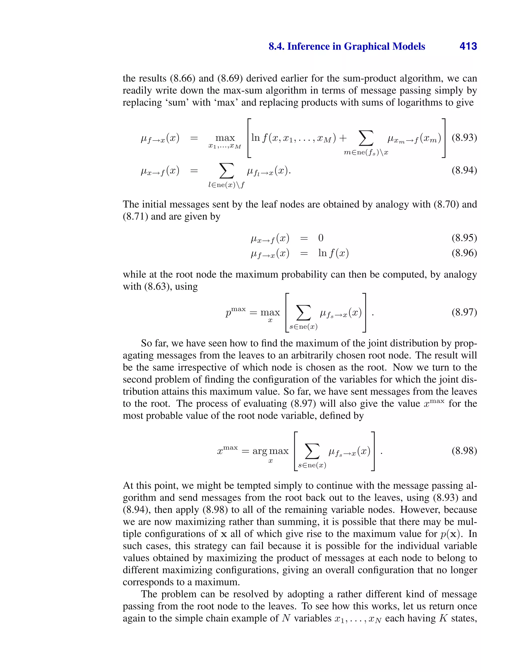 8.4. Inference in Graphical Models 413
the results (8.66) and (8.69) derived earlier for the sum-product algorithm, we can
readily write down the max-sum algorithm in terms of message passing simply by
replacing ‘sum’ with ‘max’ and replacing products with sums of logarithms to give
µf→x(x) = max
x1,...,xM
⎡
⎣ln f(x, x1, . . . , xM ) +

m∈ne(fs)x
µxm→f (xm)
⎤
⎦ (8.93)
µx→f (x) =

l∈ne(x)f
µfl→x(x). (8.94)
The initial messages sent by the leaf nodes are obtained by analogy with (8.70) and
(8.71) and are given by
µx→f (x) = 0 (8.95)
µf→x(x) = ln f(x) (8.96)
while at the root node the maximum probability can then be computed, by analogy
with (8.63), using
pmax
= max
x
⎡
⎣

s∈ne(x)
µfs→x(x)
⎤
⎦ . (8.97)
So far, we have seen how to ﬁnd the maximum of the joint distribution by prop-
agating messages from the leaves to an arbitrarily chosen root node. The result will
be the same irrespective of which node is chosen as the root. Now we turn to the
second problem of ﬁnding the conﬁguration of the variables for which the joint dis-
tribution attains this maximum value. So far, we have sent messages from the leaves
to the root. The process of evaluating (8.97) will also give the value xmax
for the
most probable value of the root node variable, deﬁned by
xmax
= arg max
x
⎡
⎣

s∈ne(x)
µfs→x(x)
⎤
⎦ . (8.98)
At this point, we might be tempted simply to continue with the message passing al-
gorithm and send messages from the root back out to the leaves, using (8.93) and
(8.94), then apply (8.98) to all of the remaining variable nodes. However, because
we are now maximizing rather than summing, it is possible that there may be mul-
tiple conﬁgurations of x all of which give rise to the maximum value for p(x). In
such cases, this strategy can fail because it is possible for the individual variable
values obtained by maximizing the product of messages at each node to belong to
different maximizing conﬁgurations, giving an overall conﬁguration that no longer
corresponds to a maximum.
The problem can be resolved by adopting a rather different kind of message
passing from the root node to the leaves. To see how this works, let us return once
again to the simple chain example of N variables x1, . . . , xN each having K states,
 