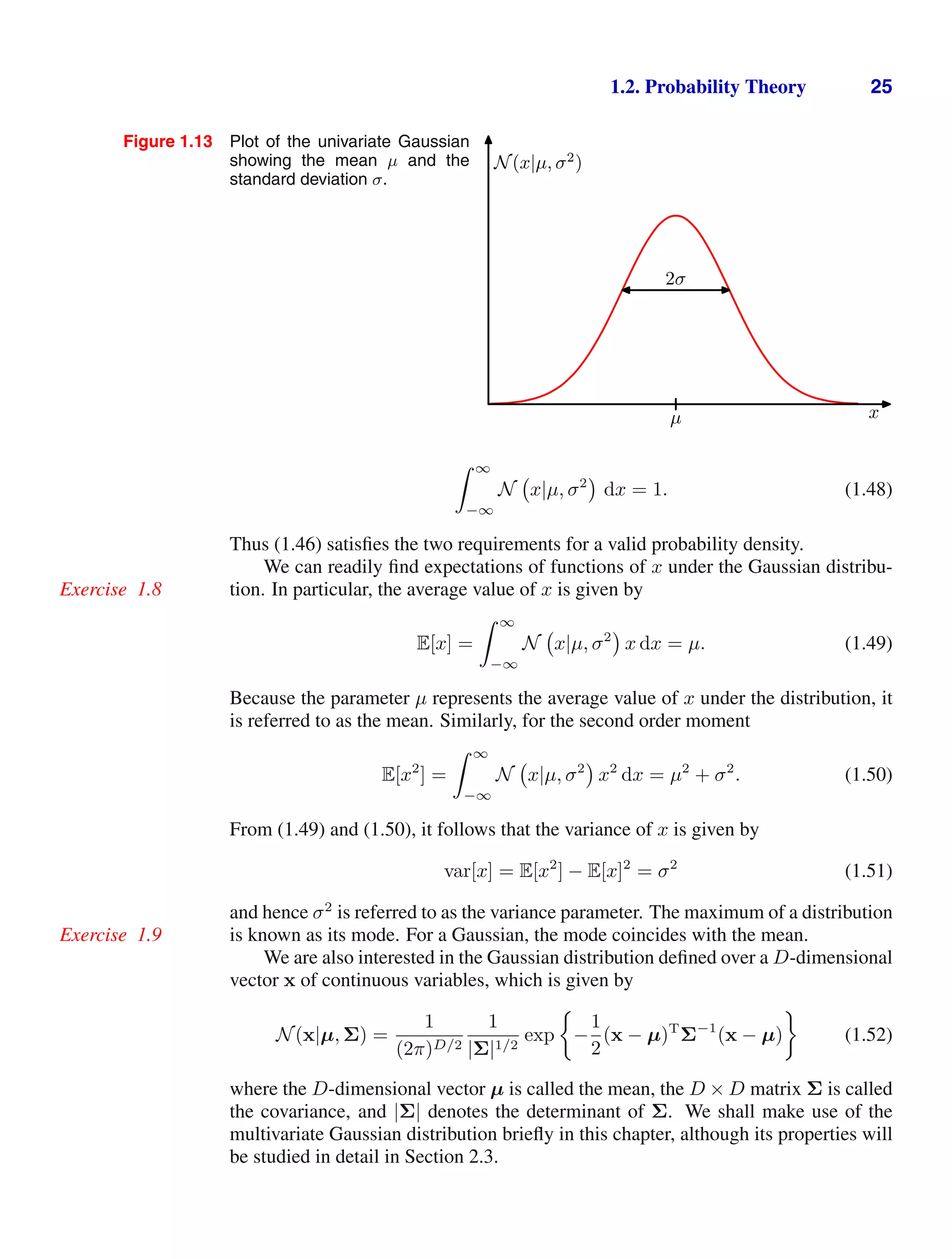 1.2. Probability Theory 25
Figure 1.13 Plot of the univariate Gaussian
showing the mean µ and the
standard deviation σ.
N(x|µ, σ2
)
x
2σ
µ
 ∞
−∞
N x|µ, σ2
dx = 1. (1.48)
Thus (1.46) satisﬁes the two requirements for a valid probability density.
We can readily ﬁnd expectations of functions of x under the Gaussian distribu-
tion. In particular, the average value of x is given by
Exercise 1.8
E[x] =
 ∞
−∞
N x|µ, σ2
x dx = µ. (1.49)
Because the parameter µ represents the average value of x under the distribution, it
is referred to as the mean. Similarly, for the second order moment
E[x2
] =
 ∞
−∞
N x|µ, σ2
x2
dx = µ2
+ σ2
. (1.50)
From (1.49) and (1.50), it follows that the variance of x is given by
var[x] = E[x2
] − E[x]2
= σ2
(1.51)
and hence σ2
is referred to as the variance parameter. The maximum of a distribution
is known as its mode. For a Gaussian, the mode coincides with the mean.
Exercise 1.9
We are also interested in the Gaussian distribution deﬁned over a D-dimensional
vector x of continuous variables, which is given by
N(x|µ, Σ) =
1
(2π)D/2
1
|Σ|1/2
exp −
1
2
(x − µ)T
Σ−1
(x − µ) (1.52)
where the D-dimensional vector µ is called the mean, the D × D matrix Σ is called
the covariance, and |Σ| denotes the determinant of Σ. We shall make use of the
multivariate Gaussian distribution brieﬂy in this chapter, although its properties will
be studied in detail in Section 2.3.
 