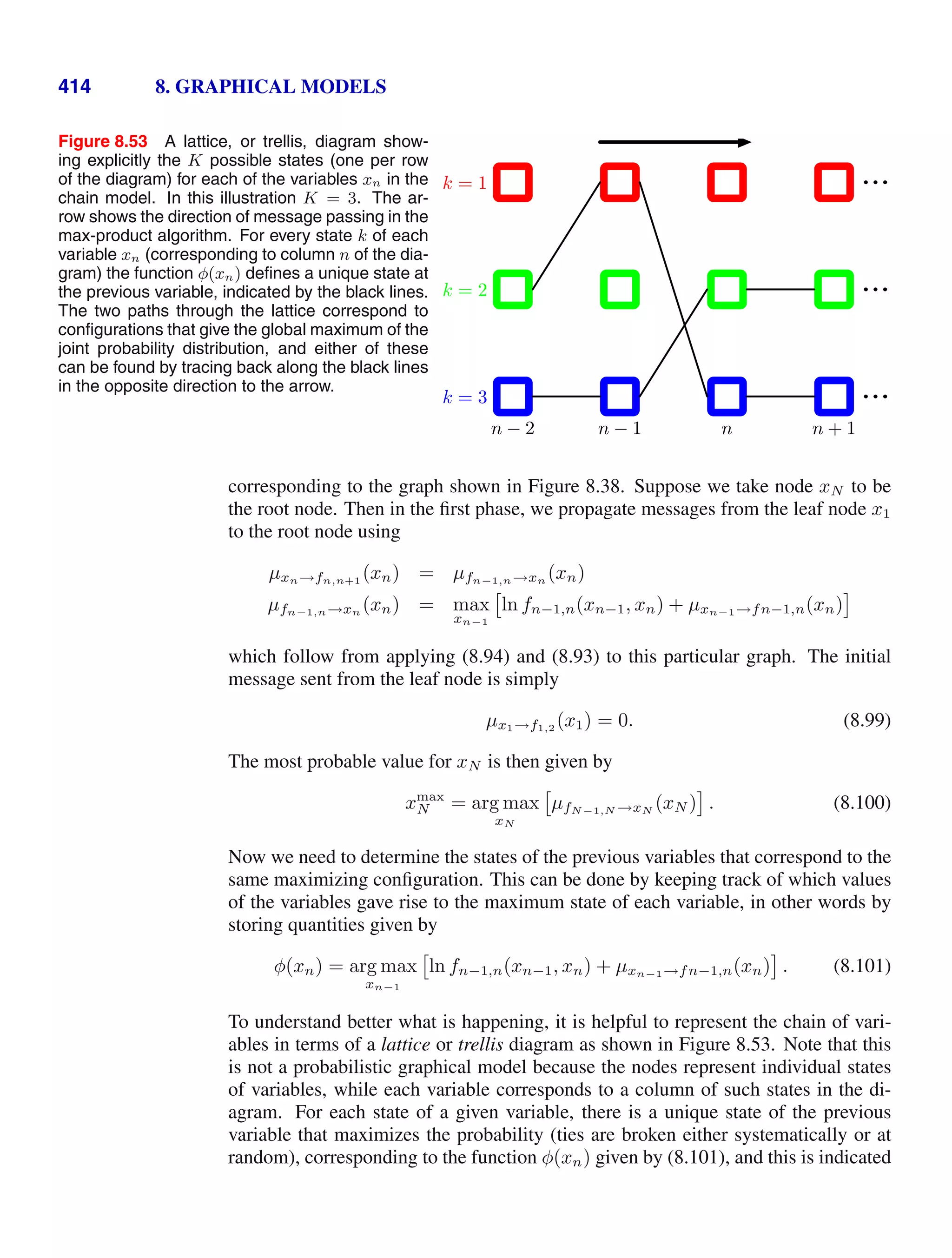 414 8. GRAPHICAL MODELS
Figure 8.53 A lattice, or trellis, diagram show-
ing explicitly the K possible states (one per row
of the diagram) for each of the variables xn in the
chain model. In this illustration K = 3. The ar-
row shows the direction of message passing in the
max-product algorithm. For every state k of each
variable xn (corresponding to column n of the dia-
gram) the function φ(xn) deﬁnes a unique state at
the previous variable, indicated by the black lines.
The two paths through the lattice correspond to
conﬁgurations that give the global maximum of the
joint probability distribution, and either of these
can be found by tracing back along the black lines
in the opposite direction to the arrow.
k = 1
k = 2
k = 3
n − 2 n − 1 n n + 1
corresponding to the graph shown in Figure 8.38. Suppose we take node xN to be
the root node. Then in the ﬁrst phase, we propagate messages from the leaf node x1
to the root node using
µxn→fn,n+1
(xn) = µfn−1,n→xn (xn)
µfn−1,n→xn (xn) = max
xn−1

ln fn−1,n(xn−1, xn) + µxn−1→fn−1,n(xn)
which follow from applying (8.94) and (8.93) to this particular graph. The initial
message sent from the leaf node is simply
µx1→f1,2
(x1) = 0. (8.99)
The most probable value for xN is then given by
xmax
N = arg max
xN

µfN−1,N →xN
(xN ) . (8.100)
Now we need to determine the states of the previous variables that correspond to the
same maximizing conﬁguration. This can be done by keeping track of which values
of the variables gave rise to the maximum state of each variable, in other words by
storing quantities given by
φ(xn) = arg max
xn−1

ln fn−1,n(xn−1, xn) + µxn−1→fn−1,n(xn) . (8.101)
To understand better what is happening, it is helpful to represent the chain of vari-
ables in terms of a lattice or trellis diagram as shown in Figure 8.53. Note that this
is not a probabilistic graphical model because the nodes represent individual states
of variables, while each variable corresponds to a column of such states in the di-
agram. For each state of a given variable, there is a unique state of the previous
variable that maximizes the probability (ties are broken either systematically or at
random), corresponding to the function φ(xn) given by (8.101), and this is indicated
 