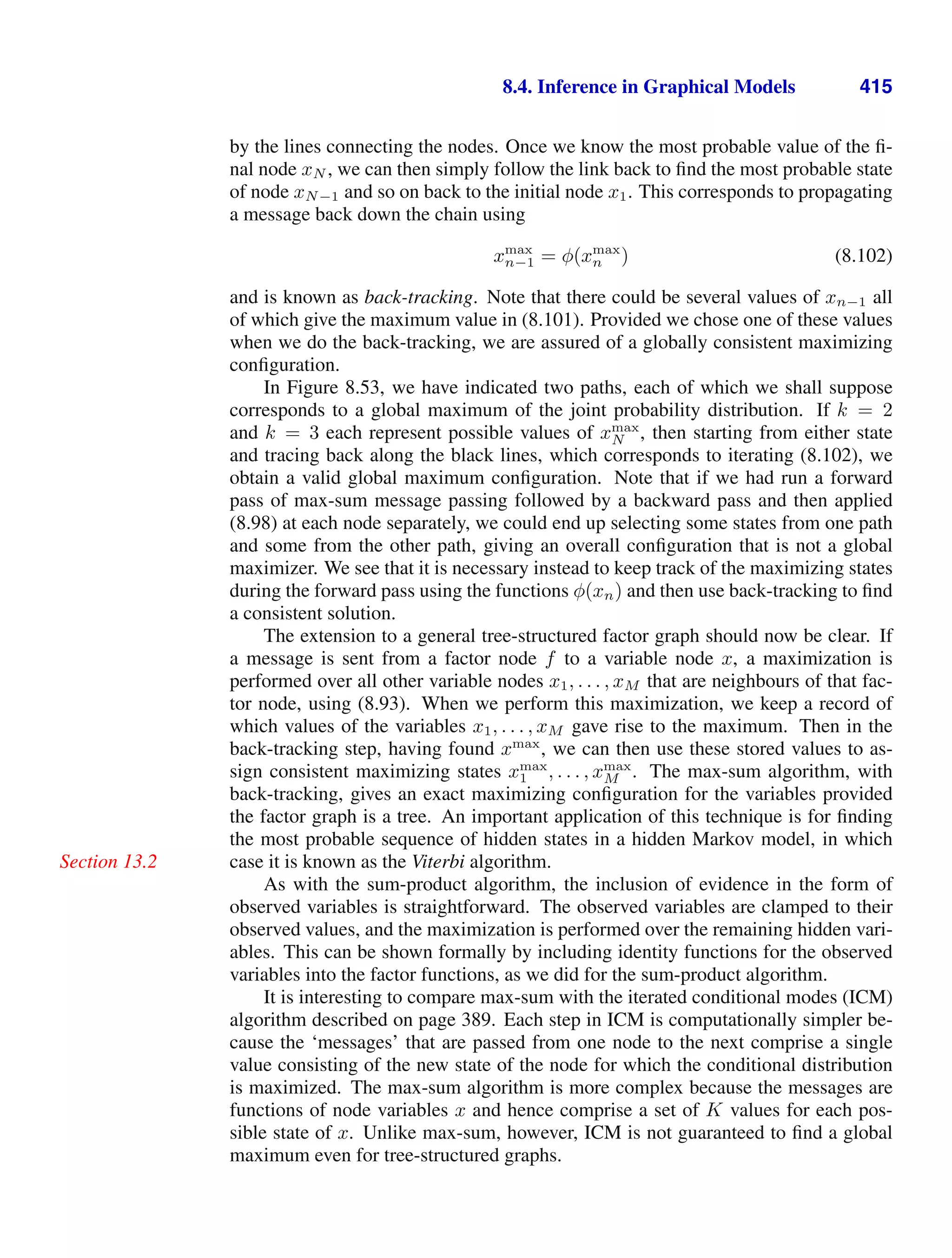 8.4. Inference in Graphical Models 415
by the lines connecting the nodes. Once we know the most probable value of the ﬁ-
nal node xN , we can then simply follow the link back to ﬁnd the most probable state
of node xN−1 and so on back to the initial node x1. This corresponds to propagating
a message back down the chain using
xmax
n−1 = φ(xmax
n ) (8.102)
and is known as back-tracking. Note that there could be several values of xn−1 all
of which give the maximum value in (8.101). Provided we chose one of these values
when we do the back-tracking, we are assured of a globally consistent maximizing
conﬁguration.
In Figure 8.53, we have indicated two paths, each of which we shall suppose
corresponds to a global maximum of the joint probability distribution. If k = 2
and k = 3 each represent possible values of xmax
N , then starting from either state
and tracing back along the black lines, which corresponds to iterating (8.102), we
obtain a valid global maximum conﬁguration. Note that if we had run a forward
pass of max-sum message passing followed by a backward pass and then applied
(8.98) at each node separately, we could end up selecting some states from one path
and some from the other path, giving an overall conﬁguration that is not a global
maximizer. We see that it is necessary instead to keep track of the maximizing states
during the forward pass using the functions φ(xn) and then use back-tracking to ﬁnd
a consistent solution.
The extension to a general tree-structured factor graph should now be clear. If
a message is sent from a factor node f to a variable node x, a maximization is
performed over all other variable nodes x1, . . . , xM that are neighbours of that fac-
tor node, using (8.93). When we perform this maximization, we keep a record of
which values of the variables x1, . . . , xM gave rise to the maximum. Then in the
back-tracking step, having found xmax
, we can then use these stored values to as-
sign consistent maximizing states xmax
1 , . . . , xmax
M . The max-sum algorithm, with
back-tracking, gives an exact maximizing conﬁguration for the variables provided
the factor graph is a tree. An important application of this technique is for ﬁnding
the most probable sequence of hidden states in a hidden Markov model, in which
case it is known as the Viterbi algorithm.
Section 13.2
As with the sum-product algorithm, the inclusion of evidence in the form of
observed variables is straightforward. The observed variables are clamped to their
observed values, and the maximization is performed over the remaining hidden vari-
ables. This can be shown formally by including identity functions for the observed
variables into the factor functions, as we did for the sum-product algorithm.
It is interesting to compare max-sum with the iterated conditional modes (ICM)
algorithm described on page 389. Each step in ICM is computationally simpler be-
cause the ‘messages’ that are passed from one node to the next comprise a single
value consisting of the new state of the node for which the conditional distribution
is maximized. The max-sum algorithm is more complex because the messages are
functions of node variables x and hence comprise a set of K values for each pos-
sible state of x. Unlike max-sum, however, ICM is not guaranteed to ﬁnd a global
maximum even for tree-structured graphs.
 