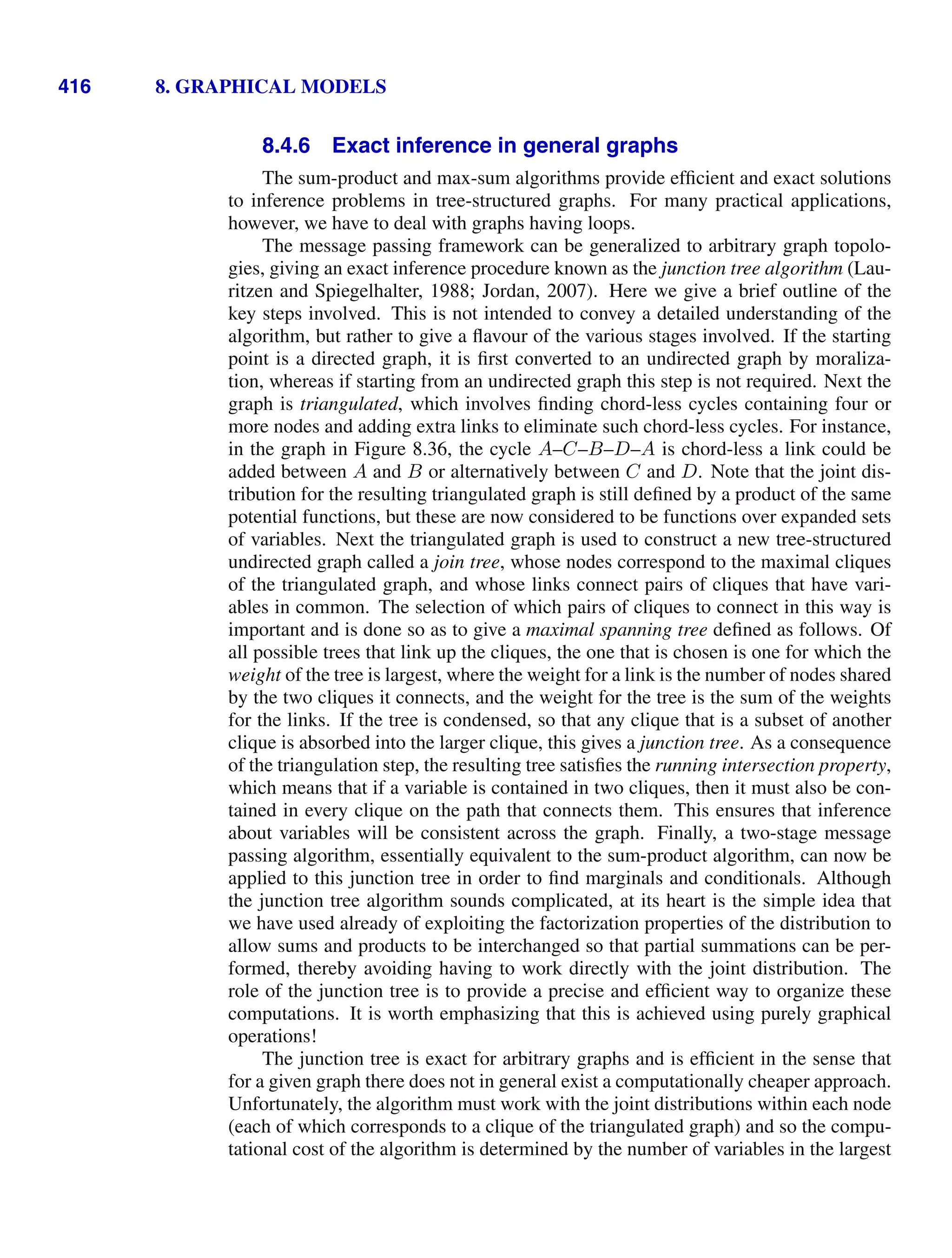 416 8. GRAPHICAL MODELS
8.4.6 Exact inference in general graphs
The sum-product and max-sum algorithms provide efﬁcient and exact solutions
to inference problems in tree-structured graphs. For many practical applications,
however, we have to deal with graphs having loops.
The message passing framework can be generalized to arbitrary graph topolo-
gies, giving an exact inference procedure known as the junction tree algorithm (Lau-
ritzen and Spiegelhalter, 1988; Jordan, 2007). Here we give a brief outline of the
key steps involved. This is not intended to convey a detailed understanding of the
algorithm, but rather to give a ﬂavour of the various stages involved. If the starting
point is a directed graph, it is ﬁrst converted to an undirected graph by moraliza-
tion, whereas if starting from an undirected graph this step is not required. Next the
graph is triangulated, which involves ﬁnding chord-less cycles containing four or
more nodes and adding extra links to eliminate such chord-less cycles. For instance,
in the graph in Figure 8.36, the cycle A–C–B–D–A is chord-less a link could be
added between A and B or alternatively between C and D. Note that the joint dis-
tribution for the resulting triangulated graph is still deﬁned by a product of the same
potential functions, but these are now considered to be functions over expanded sets
of variables. Next the triangulated graph is used to construct a new tree-structured
undirected graph called a join tree, whose nodes correspond to the maximal cliques
of the triangulated graph, and whose links connect pairs of cliques that have vari-
ables in common. The selection of which pairs of cliques to connect in this way is
important and is done so as to give a maximal spanning tree deﬁned as follows. Of
all possible trees that link up the cliques, the one that is chosen is one for which the
weight of the tree is largest, where the weight for a link is the number of nodes shared
by the two cliques it connects, and the weight for the tree is the sum of the weights
for the links. If the tree is condensed, so that any clique that is a subset of another
clique is absorbed into the larger clique, this gives a junction tree. As a consequence
of the triangulation step, the resulting tree satisﬁes the running intersection property,
which means that if a variable is contained in two cliques, then it must also be con-
tained in every clique on the path that connects them. This ensures that inference
about variables will be consistent across the graph. Finally, a two-stage message
passing algorithm, essentially equivalent to the sum-product algorithm, can now be
applied to this junction tree in order to ﬁnd marginals and conditionals. Although
the junction tree algorithm sounds complicated, at its heart is the simple idea that
we have used already of exploiting the factorization properties of the distribution to
allow sums and products to be interchanged so that partial summations can be per-
formed, thereby avoiding having to work directly with the joint distribution. The
role of the junction tree is to provide a precise and efﬁcient way to organize these
computations. It is worth emphasizing that this is achieved using purely graphical
operations!
The junction tree is exact for arbitrary graphs and is efﬁcient in the sense that
for a given graph there does not in general exist a computationally cheaper approach.
Unfortunately, the algorithm must work with the joint distributions within each node
(each of which corresponds to a clique of the triangulated graph) and so the compu-
tational cost of the algorithm is determined by the number of variables in the largest
 