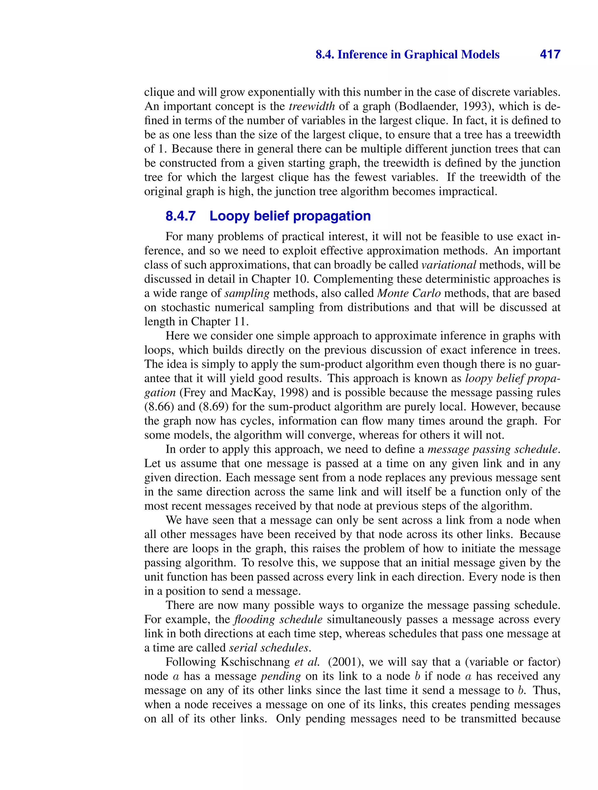 8.4. Inference in Graphical Models 417
clique and will grow exponentially with this number in the case of discrete variables.
An important concept is the treewidth of a graph (Bodlaender, 1993), which is de-
ﬁned in terms of the number of variables in the largest clique. In fact, it is deﬁned to
be as one less than the size of the largest clique, to ensure that a tree has a treewidth
of 1. Because there in general there can be multiple different junction trees that can
be constructed from a given starting graph, the treewidth is deﬁned by the junction
tree for which the largest clique has the fewest variables. If the treewidth of the
original graph is high, the junction tree algorithm becomes impractical.
8.4.7 Loopy belief propagation
For many problems of practical interest, it will not be feasible to use exact in-
ference, and so we need to exploit effective approximation methods. An important
class of such approximations, that can broadly be called variational methods, will be
discussed in detail in Chapter 10. Complementing these deterministic approaches is
a wide range of sampling methods, also called Monte Carlo methods, that are based
on stochastic numerical sampling from distributions and that will be discussed at
length in Chapter 11.
Here we consider one simple approach to approximate inference in graphs with
loops, which builds directly on the previous discussion of exact inference in trees.
The idea is simply to apply the sum-product algorithm even though there is no guar-
antee that it will yield good results. This approach is known as loopy belief propa-
gation (Frey and MacKay, 1998) and is possible because the message passing rules
(8.66) and (8.69) for the sum-product algorithm are purely local. However, because
the graph now has cycles, information can ﬂow many times around the graph. For
some models, the algorithm will converge, whereas for others it will not.
In order to apply this approach, we need to deﬁne a message passing schedule.
Let us assume that one message is passed at a time on any given link and in any
given direction. Each message sent from a node replaces any previous message sent
in the same direction across the same link and will itself be a function only of the
most recent messages received by that node at previous steps of the algorithm.
We have seen that a message can only be sent across a link from a node when
all other messages have been received by that node across its other links. Because
there are loops in the graph, this raises the problem of how to initiate the message
passing algorithm. To resolve this, we suppose that an initial message given by the
unit function has been passed across every link in each direction. Every node is then
in a position to send a message.
There are now many possible ways to organize the message passing schedule.
For example, the ﬂooding schedule simultaneously passes a message across every
link in both directions at each time step, whereas schedules that pass one message at
a time are called serial schedules.
Following Kschischnang et al. (2001), we will say that a (variable or factor)
node a has a message pending on its link to a node b if node a has received any
message on any of its other links since the last time it send a message to b. Thus,
when a node receives a message on one of its links, this creates pending messages
on all of its other links. Only pending messages need to be transmitted because
 
