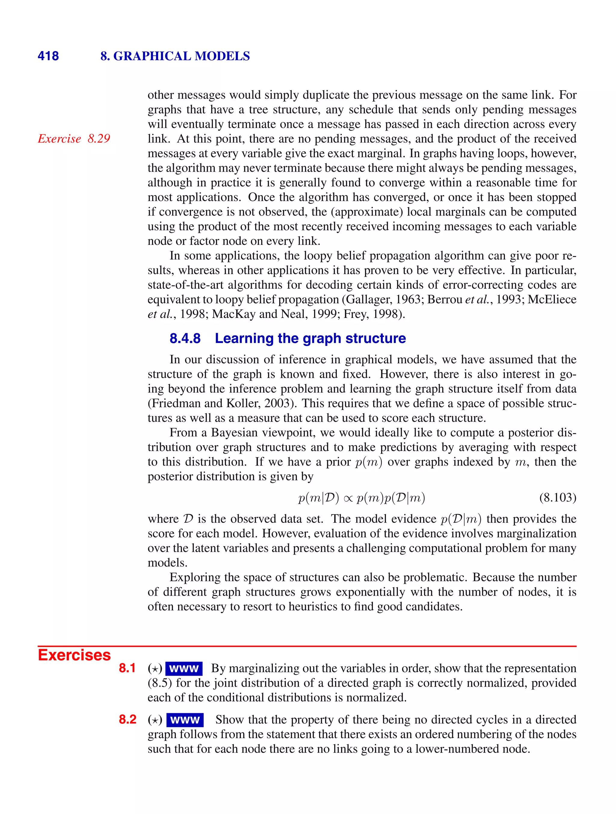 418 8. GRAPHICAL MODELS
other messages would simply duplicate the previous message on the same link. For
graphs that have a tree structure, any schedule that sends only pending messages
will eventually terminate once a message has passed in each direction across every
link. At this point, there are no pending messages, and the product of the received
Exercise 8.29
messages at every variable give the exact marginal. In graphs having loops, however,
the algorithm may never terminate because there might always be pending messages,
although in practice it is generally found to converge within a reasonable time for
most applications. Once the algorithm has converged, or once it has been stopped
if convergence is not observed, the (approximate) local marginals can be computed
using the product of the most recently received incoming messages to each variable
node or factor node on every link.
In some applications, the loopy belief propagation algorithm can give poor re-
sults, whereas in other applications it has proven to be very effective. In particular,
state-of-the-art algorithms for decoding certain kinds of error-correcting codes are
equivalent to loopy belief propagation (Gallager, 1963; Berrou et al., 1993; McEliece
et al., 1998; MacKay and Neal, 1999; Frey, 1998).
8.4.8 Learning the graph structure
In our discussion of inference in graphical models, we have assumed that the
structure of the graph is known and ﬁxed. However, there is also interest in go-
ing beyond the inference problem and learning the graph structure itself from data
(Friedman and Koller, 2003). This requires that we deﬁne a space of possible struc-
tures as well as a measure that can be used to score each structure.
From a Bayesian viewpoint, we would ideally like to compute a posterior dis-
tribution over graph structures and to make predictions by averaging with respect
to this distribution. If we have a prior p(m) over graphs indexed by m, then the
posterior distribution is given by
p(m|D) ∝ p(m)p(D|m) (8.103)
where D is the observed data set. The model evidence p(D|m) then provides the
score for each model. However, evaluation of the evidence involves marginalization
over the latent variables and presents a challenging computational problem for many
models.
Exploring the space of structures can also be problematic. Because the number
of different graph structures grows exponentially with the number of nodes, it is
often necessary to resort to heuristics to ﬁnd good candidates.
Exercises
8.1 ( ) www By marginalizing out the variables in order, show that the representation
(8.5) for the joint distribution of a directed graph is correctly normalized, provided
each of the conditional distributions is normalized.
8.2 ( ) www Show that the property of there being no directed cycles in a directed
graph follows from the statement that there exists an ordered numbering of the nodes
such that for each node there are no links going to a lower-numbered node.
 