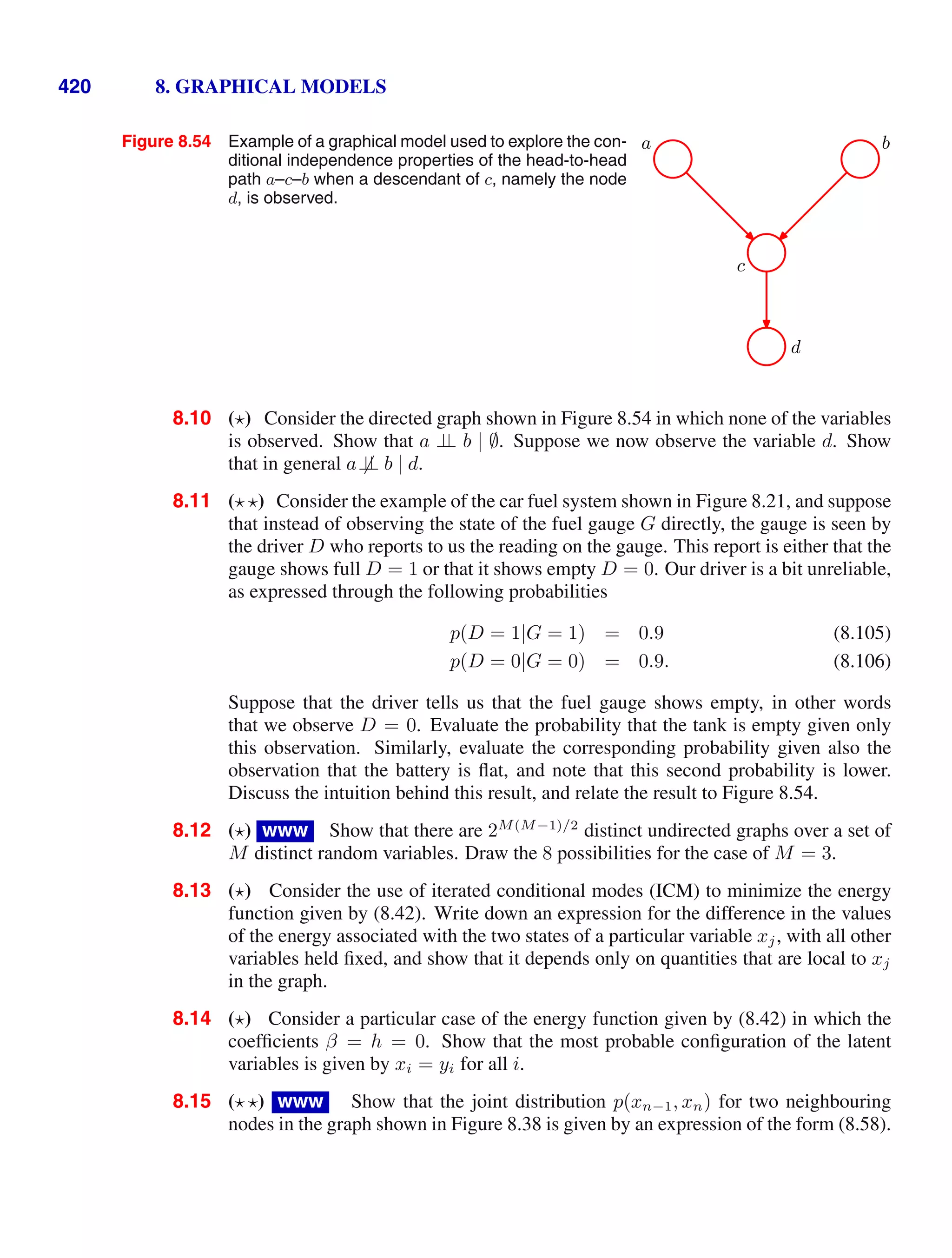 420 8. GRAPHICAL MODELS
Figure 8.54 Example of a graphical model used to explore the con-
ditional independence properties of the head-to-head
path a–c–b when a descendant of c, namely the node
d, is observed.
c
a b
d
8.10 ( ) Consider the directed graph shown in Figure 8.54 in which none of the variables
is observed. Show that a ⊥
⊥ b | ∅. Suppose we now observe the variable d. Show
that in general a⊥
⊥ b | d.
8.11 ( ) Consider the example of the car fuel system shown in Figure 8.21, and suppose
that instead of observing the state of the fuel gauge G directly, the gauge is seen by
the driver D who reports to us the reading on the gauge. This report is either that the
gauge shows full D = 1 or that it shows empty D = 0. Our driver is a bit unreliable,
as expressed through the following probabilities
p(D = 1|G = 1) = 0.9 (8.105)
p(D = 0|G = 0) = 0.9. (8.106)
Suppose that the driver tells us that the fuel gauge shows empty, in other words
that we observe D = 0. Evaluate the probability that the tank is empty given only
this observation. Similarly, evaluate the corresponding probability given also the
observation that the battery is ﬂat, and note that this second probability is lower.
Discuss the intuition behind this result, and relate the result to Figure 8.54.
8.12 ( ) www Show that there are 2M(M−1)/2
distinct undirected graphs over a set of
M distinct random variables. Draw the 8 possibilities for the case of M = 3.
8.13 ( ) Consider the use of iterated conditional modes (ICM) to minimize the energy
function given by (8.42). Write down an expression for the difference in the values
of the energy associated with the two states of a particular variable xj, with all other
variables held ﬁxed, and show that it depends only on quantities that are local to xj
in the graph.
8.14 ( ) Consider a particular case of the energy function given by (8.42) in which the
coefﬁcients β = h = 0. Show that the most probable conﬁguration of the latent
variables is given by xi = yi for all i.
8.15 ( ) www Show that the joint distribution p(xn−1, xn) for two neighbouring
nodes in the graph shown in Figure 8.38 is given by an expression of the form (8.58).
 