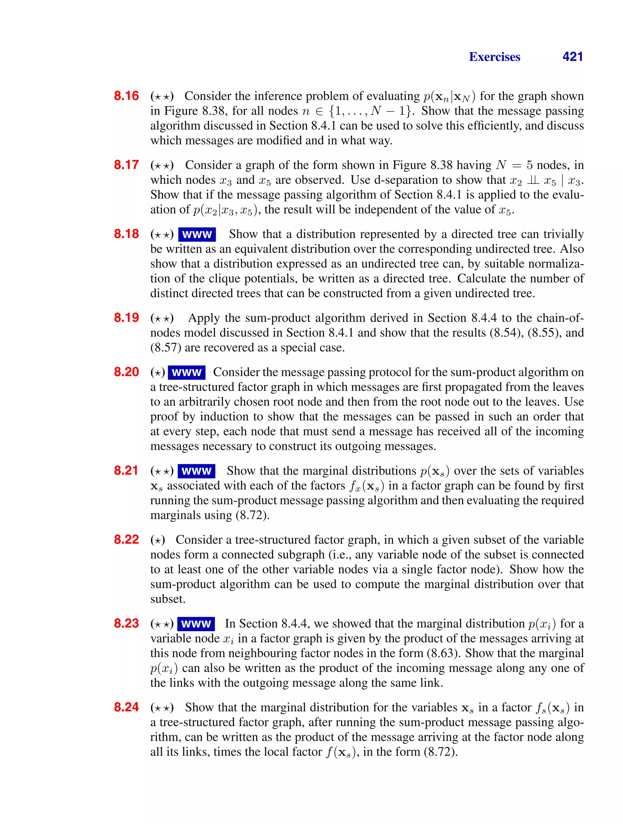 Exercises 421
8.16 ( ) Consider the inference problem of evaluating p(xn|xN ) for the graph shown
in Figure 8.38, for all nodes n ∈ {1, . . . , N − 1}. Show that the message passing
algorithm discussed in Section 8.4.1 can be used to solve this efﬁciently, and discuss
which messages are modiﬁed and in what way.
8.17 ( ) Consider a graph of the form shown in Figure 8.38 having N = 5 nodes, in
which nodes x3 and x5 are observed. Use d-separation to show that x2 ⊥
⊥ x5 | x3.
Show that if the message passing algorithm of Section 8.4.1 is applied to the evalu-
ation of p(x2|x3, x5), the result will be independent of the value of x5.
8.18 ( ) www Show that a distribution represented by a directed tree can trivially
be written as an equivalent distribution over the corresponding undirected tree. Also
show that a distribution expressed as an undirected tree can, by suitable normaliza-
tion of the clique potentials, be written as a directed tree. Calculate the number of
distinct directed trees that can be constructed from a given undirected tree.
8.19 ( ) Apply the sum-product algorithm derived in Section 8.4.4 to the chain-of-
nodes model discussed in Section 8.4.1 and show that the results (8.54), (8.55), and
(8.57) are recovered as a special case.
8.20 ( ) www Consider the message passing protocol for the sum-product algorithm on
a tree-structured factor graph in which messages are ﬁrst propagated from the leaves
to an arbitrarily chosen root node and then from the root node out to the leaves. Use
proof by induction to show that the messages can be passed in such an order that
at every step, each node that must send a message has received all of the incoming
messages necessary to construct its outgoing messages.
8.21 ( ) www Show that the marginal distributions p(xs) over the sets of variables
xs associated with each of the factors fx(xs) in a factor graph can be found by ﬁrst
running the sum-product message passing algorithm and then evaluating the required
marginals using (8.72).
8.22 ( ) Consider a tree-structured factor graph, in which a given subset of the variable
nodes form a connected subgraph (i.e., any variable node of the subset is connected
to at least one of the other variable nodes via a single factor node). Show how the
sum-product algorithm can be used to compute the marginal distribution over that
subset.
8.23 ( ) www In Section 8.4.4, we showed that the marginal distribution p(xi) for a
variable node xi in a factor graph is given by the product of the messages arriving at
this node from neighbouring factor nodes in the form (8.63). Show that the marginal
p(xi) can also be written as the product of the incoming message along any one of
the links with the outgoing message along the same link.
8.24 ( ) Show that the marginal distribution for the variables xs in a factor fs(xs) in
a tree-structured factor graph, after running the sum-product message passing algo-
rithm, can be written as the product of the message arriving at the factor node along
all its links, times the local factor f(xs), in the form (8.72).
 
