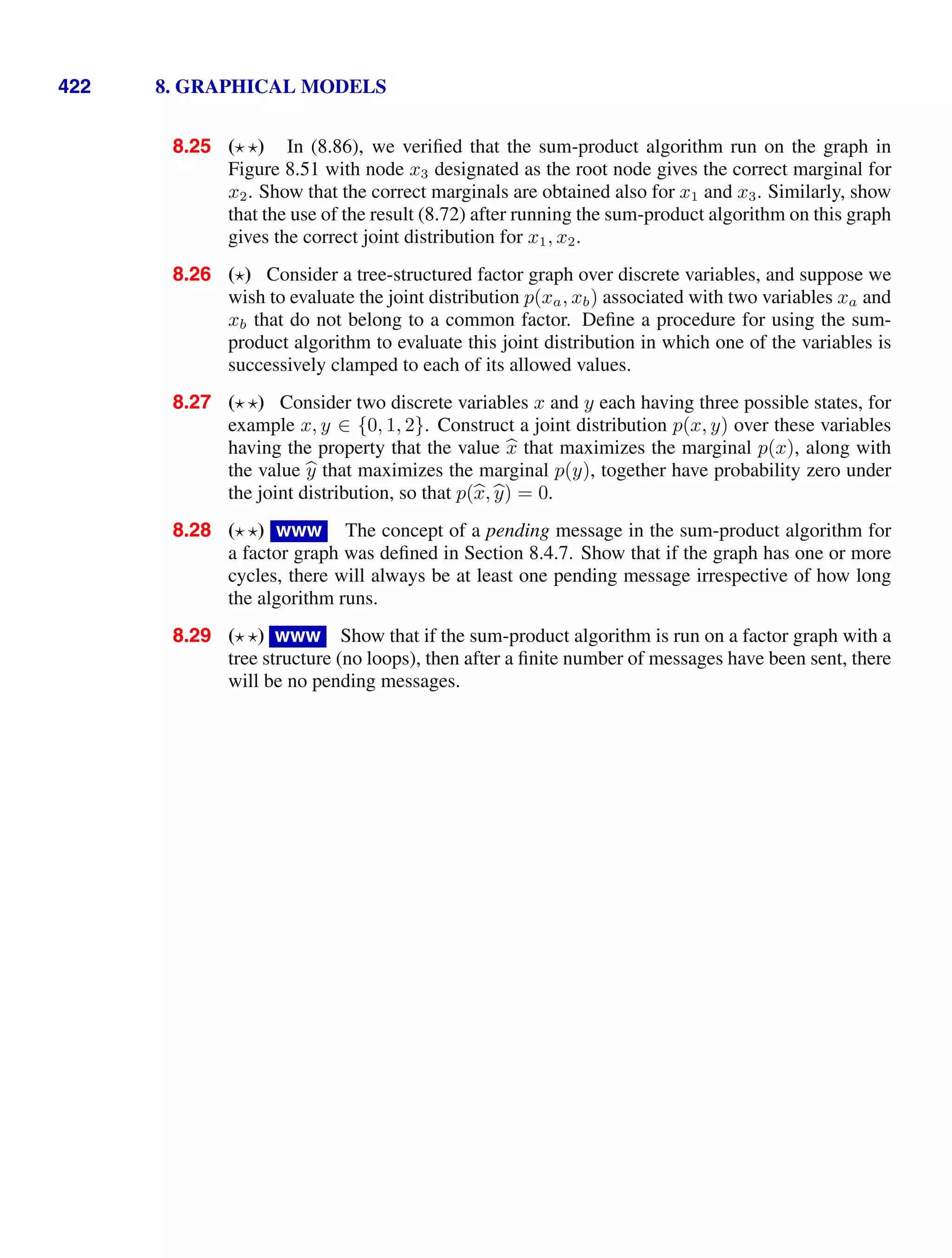 422 8. GRAPHICAL MODELS
8.25 ( ) In (8.86), we veriﬁed that the sum-product algorithm run on the graph in
Figure 8.51 with node x3 designated as the root node gives the correct marginal for
x2. Show that the correct marginals are obtained also for x1 and x3. Similarly, show
that the use of the result (8.72) after running the sum-product algorithm on this graph
gives the correct joint distribution for x1, x2.
8.26 ( ) Consider a tree-structured factor graph over discrete variables, and suppose we
wish to evaluate the joint distribution p(xa, xb) associated with two variables xa and
xb that do not belong to a common factor. Deﬁne a procedure for using the sum-
product algorithm to evaluate this joint distribution in which one of the variables is
successively clamped to each of its allowed values.
8.27 ( ) Consider two discrete variables x and y each having three possible states, for
example x, y ∈ {0, 1, 2}. Construct a joint distribution p(x, y) over these variables
having the property that the value 
x that maximizes the marginal p(x), along with
the value 
y that maximizes the marginal p(y), together have probability zero under
the joint distribution, so that p(
x,
y) = 0.
8.28 ( ) www The concept of a pending message in the sum-product algorithm for
a factor graph was deﬁned in Section 8.4.7. Show that if the graph has one or more
cycles, there will always be at least one pending message irrespective of how long
the algorithm runs.
8.29 ( ) www Show that if the sum-product algorithm is run on a factor graph with a
tree structure (no loops), then after a ﬁnite number of messages have been sent, there
will be no pending messages.
 
