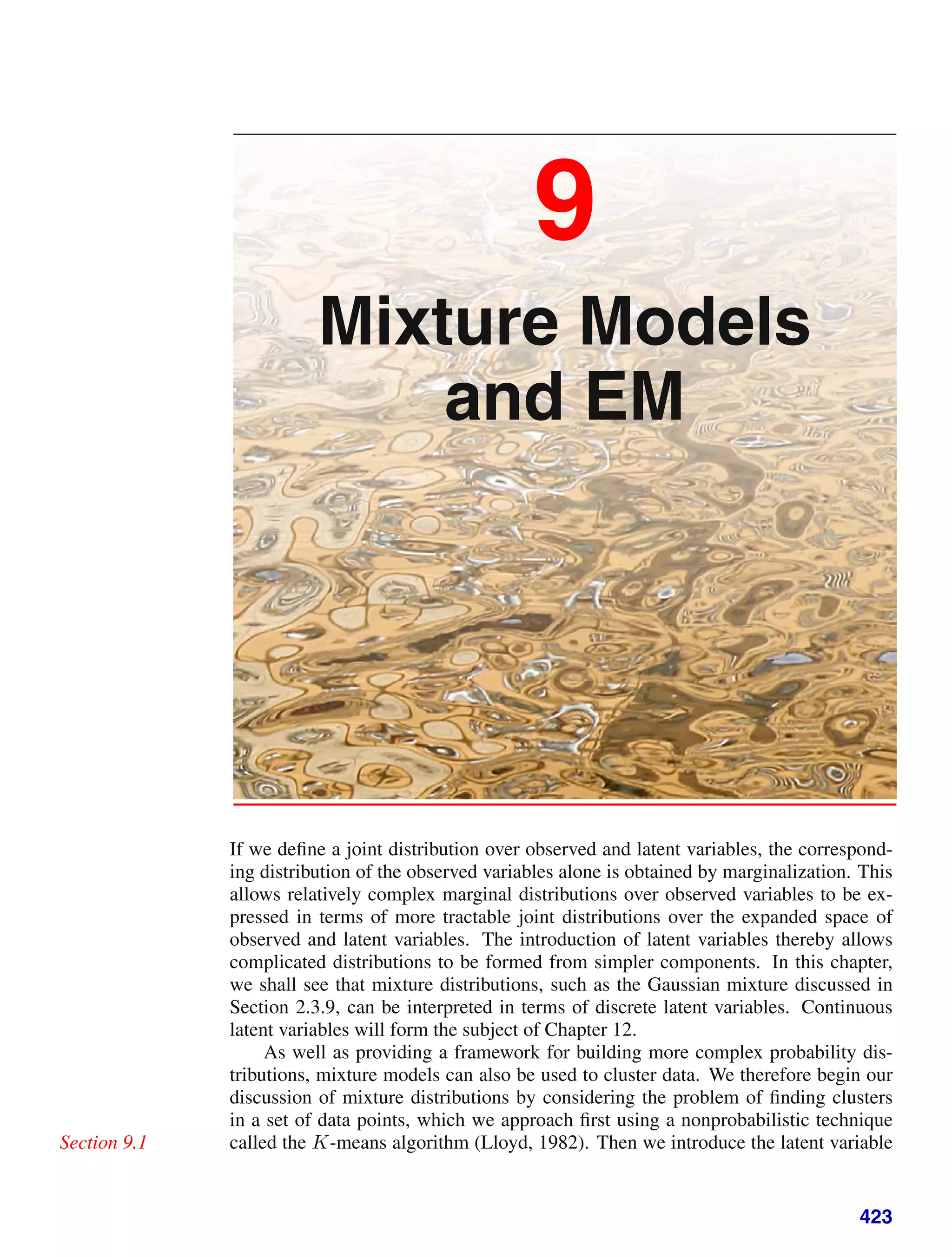 9
Mixture Models
and EM
If we deﬁne a joint distribution over observed and latent variables, the correspond-
ing distribution of the observed variables alone is obtained by marginalization. This
allows relatively complex marginal distributions over observed variables to be ex-
pressed in terms of more tractable joint distributions over the expanded space of
observed and latent variables. The introduction of latent variables thereby allows
complicated distributions to be formed from simpler components. In this chapter,
we shall see that mixture distributions, such as the Gaussian mixture discussed in
Section 2.3.9, can be interpreted in terms of discrete latent variables. Continuous
latent variables will form the subject of Chapter 12.
As well as providing a framework for building more complex probability dis-
tributions, mixture models can also be used to cluster data. We therefore begin our
discussion of mixture distributions by considering the problem of ﬁnding clusters
in a set of data points, which we approach ﬁrst using a nonprobabilistic technique
called the K-means algorithm (Lloyd, 1982). Then we introduce the latent variable
Section 9.1
423
 