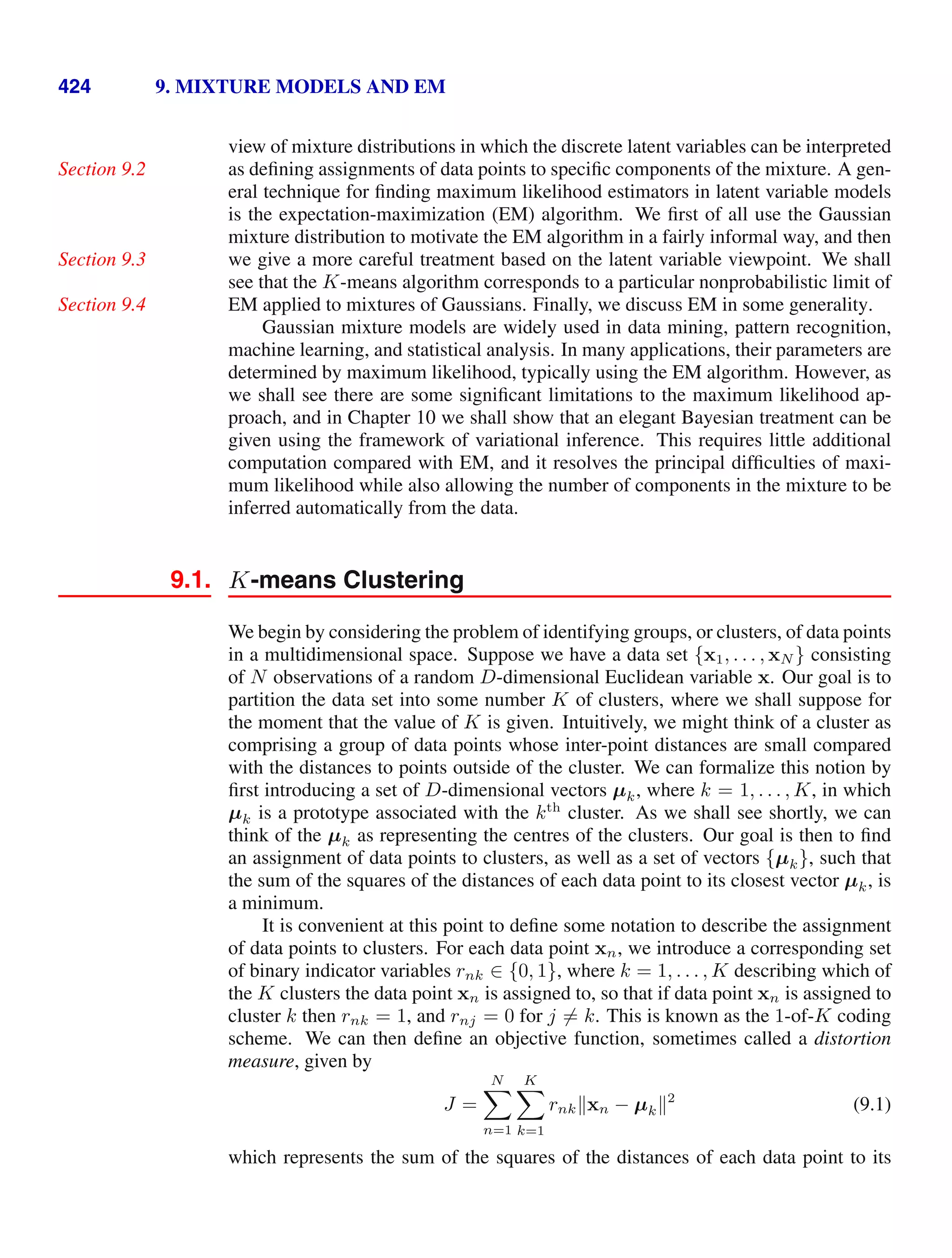 424 9. MIXTURE MODELS AND EM
view of mixture distributions in which the discrete latent variables can be interpreted
as deﬁning assignments of data points to speciﬁc components of the mixture. A gen-
Section 9.2
eral technique for ﬁnding maximum likelihood estimators in latent variable models
is the expectation-maximization (EM) algorithm. We ﬁrst of all use the Gaussian
mixture distribution to motivate the EM algorithm in a fairly informal way, and then
we give a more careful treatment based on the latent variable viewpoint. We shall
Section 9.3
see that the K-means algorithm corresponds to a particular nonprobabilistic limit of
EM applied to mixtures of Gaussians. Finally, we discuss EM in some generality.
Section 9.4
Gaussian mixture models are widely used in data mining, pattern recognition,
machine learning, and statistical analysis. In many applications, their parameters are
determined by maximum likelihood, typically using the EM algorithm. However, as
we shall see there are some signiﬁcant limitations to the maximum likelihood ap-
proach, and in Chapter 10 we shall show that an elegant Bayesian treatment can be
given using the framework of variational inference. This requires little additional
computation compared with EM, and it resolves the principal difﬁculties of maxi-
mum likelihood while also allowing the number of components in the mixture to be
inferred automatically from the data.
9.1. K-means Clustering
We begin by considering the problem of identifying groups, or clusters, of data points
in a multidimensional space. Suppose we have a data set {x1, . . . , xN } consisting
of N observations of a random D-dimensional Euclidean variable x. Our goal is to
partition the data set into some number K of clusters, where we shall suppose for
the moment that the value of K is given. Intuitively, we might think of a cluster as
comprising a group of data points whose inter-point distances are small compared
with the distances to points outside of the cluster. We can formalize this notion by
ﬁrst introducing a set of D-dimensional vectors µk, where k = 1, . . . , K, in which
µk is a prototype associated with the kth
cluster. As we shall see shortly, we can
think of the µk as representing the centres of the clusters. Our goal is then to ﬁnd
an assignment of data points to clusters, as well as a set of vectors {µk}, such that
the sum of the squares of the distances of each data point to its closest vector µk, is
a minimum.
It is convenient at this point to deﬁne some notation to describe the assignment
of data points to clusters. For each data point xn, we introduce a corresponding set
of binary indicator variables rnk ∈ {0, 1}, where k = 1, . . . , K describing which of
the K clusters the data point xn is assigned to, so that if data point xn is assigned to
cluster k then rnk = 1, and rnj = 0 for j = k. This is known as the 1-of-K coding
scheme. We can then deﬁne an objective function, sometimes called a distortion
measure, given by
J =
N

n=1
K

k=1
rnkxn − µk2
(9.1)
which represents the sum of the squares of the distances of each data point to its
 