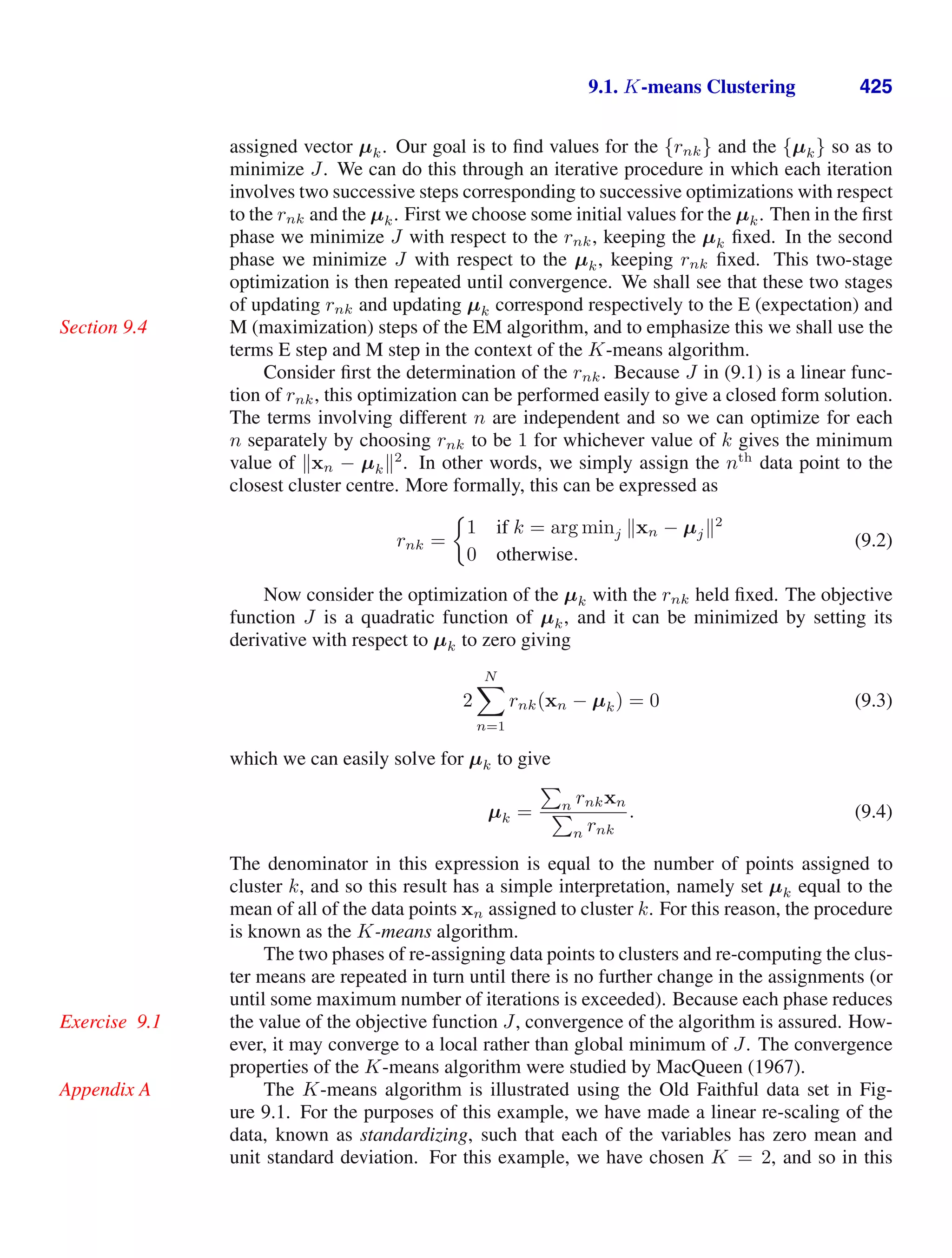 9.1. K-means Clustering 425
assigned vector µk. Our goal is to ﬁnd values for the {rnk} and the {µk} so as to
minimize J. We can do this through an iterative procedure in which each iteration
involves two successive steps corresponding to successive optimizations with respect
to the rnk and the µk. First we choose some initial values for the µk. Then in the ﬁrst
phase we minimize J with respect to the rnk, keeping the µk ﬁxed. In the second
phase we minimize J with respect to the µk, keeping rnk ﬁxed. This two-stage
optimization is then repeated until convergence. We shall see that these two stages
of updating rnk and updating µk correspond respectively to the E (expectation) and
M (maximization) steps of the EM algorithm, and to emphasize this we shall use the
Section 9.4
terms E step and M step in the context of the K-means algorithm.
Consider ﬁrst the determination of the rnk. Because J in (9.1) is a linear func-
tion of rnk, this optimization can be performed easily to give a closed form solution.
The terms involving different n are independent and so we can optimize for each
n separately by choosing rnk to be 1 for whichever value of k gives the minimum
value of xn − µk2
. In other words, we simply assign the nth
data point to the
closest cluster centre. More formally, this can be expressed as
rnk =
1 if k = arg minj xn − µj2
0 otherwise.
(9.2)
Now consider the optimization of the µk with the rnk held ﬁxed. The objective
function J is a quadratic function of µk, and it can be minimized by setting its
derivative with respect to µk to zero giving
2
N

n=1
rnk(xn − µk) = 0 (9.3)
which we can easily solve for µk to give
µk =

n rnkxn

n rnk
. (9.4)
The denominator in this expression is equal to the number of points assigned to
cluster k, and so this result has a simple interpretation, namely set µk equal to the
mean of all of the data points xn assigned to cluster k. For this reason, the procedure
is known as the K-means algorithm.
The two phases of re-assigning data points to clusters and re-computing the clus-
ter means are repeated in turn until there is no further change in the assignments (or
until some maximum number of iterations is exceeded). Because each phase reduces
the value of the objective function J, convergence of the algorithm is assured. How-
Exercise 9.1
ever, it may converge to a local rather than global minimum of J. The convergence
properties of the K-means algorithm were studied by MacQueen (1967).
The K-means algorithm is illustrated using the Old Faithful data set in Fig-
Appendix A
ure 9.1. For the purposes of this example, we have made a linear re-scaling of the
data, known as standardizing, such that each of the variables has zero mean and
unit standard deviation. For this example, we have chosen K = 2, and so in this
 
