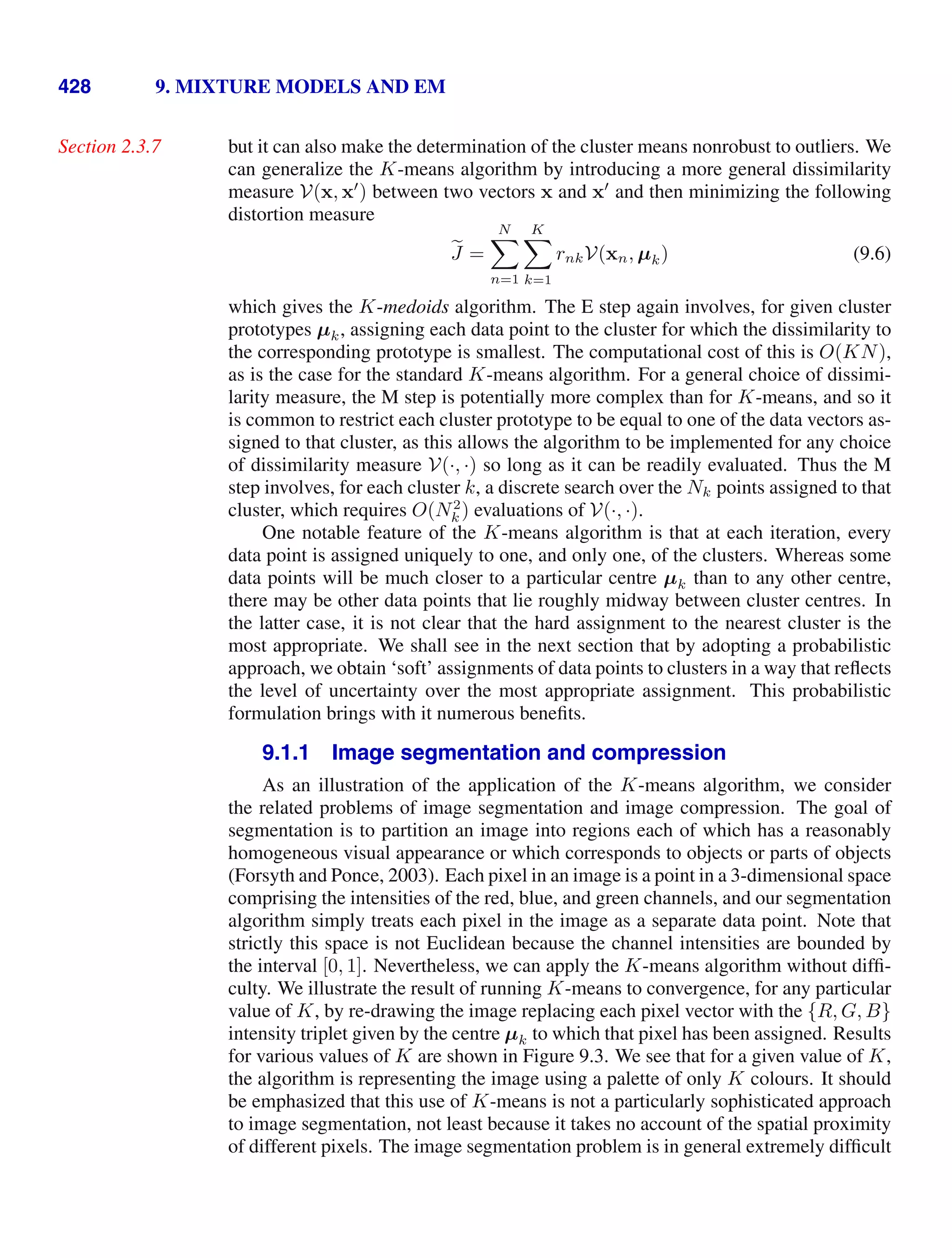 428 9. MIXTURE MODELS AND EM
but it can also make the determination of the cluster means nonrobust to outliers. We
Section 2.3.7
can generalize the K-means algorithm by introducing a more general dissimilarity
measure V(x, x
) between two vectors x and x
and then minimizing the following
distortion measure

J =
N

n=1
K

k=1
rnkV(xn, µk) (9.6)
which gives the K-medoids algorithm. The E step again involves, for given cluster
prototypes µk, assigning each data point to the cluster for which the dissimilarity to
the corresponding prototype is smallest. The computational cost of this is O(KN),
as is the case for the standard K-means algorithm. For a general choice of dissimi-
larity measure, the M step is potentially more complex than for K-means, and so it
is common to restrict each cluster prototype to be equal to one of the data vectors as-
signed to that cluster, as this allows the algorithm to be implemented for any choice
of dissimilarity measure V(·, ·) so long as it can be readily evaluated. Thus the M
step involves, for each cluster k, a discrete search over the Nk points assigned to that
cluster, which requires O(N2
k ) evaluations of V(·, ·).
One notable feature of the K-means algorithm is that at each iteration, every
data point is assigned uniquely to one, and only one, of the clusters. Whereas some
data points will be much closer to a particular centre µk than to any other centre,
there may be other data points that lie roughly midway between cluster centres. In
the latter case, it is not clear that the hard assignment to the nearest cluster is the
most appropriate. We shall see in the next section that by adopting a probabilistic
approach, we obtain ‘soft’ assignments of data points to clusters in a way that reﬂects
the level of uncertainty over the most appropriate assignment. This probabilistic
formulation brings with it numerous beneﬁts.
9.1.1 Image segmentation and compression
As an illustration of the application of the K-means algorithm, we consider
the related problems of image segmentation and image compression. The goal of
segmentation is to partition an image into regions each of which has a reasonably
homogeneous visual appearance or which corresponds to objects or parts of objects
(Forsyth and Ponce, 2003). Each pixel in an image is a point in a 3-dimensional space
comprising the intensities of the red, blue, and green channels, and our segmentation
algorithm simply treats each pixel in the image as a separate data point. Note that
strictly this space is not Euclidean because the channel intensities are bounded by
the interval [0, 1]. Nevertheless, we can apply the K-means algorithm without difﬁ-
culty. We illustrate the result of running K-means to convergence, for any particular
value of K, by re-drawing the image replacing each pixel vector with the {R, G, B}
intensity triplet given by the centre µk to which that pixel has been assigned. Results
for various values of K are shown in Figure 9.3. We see that for a given value of K,
the algorithm is representing the image using a palette of only K colours. It should
be emphasized that this use of K-means is not a particularly sophisticated approach
to image segmentation, not least because it takes no account of the spatial proximity
of different pixels. The image segmentation problem is in general extremely difﬁcult
 