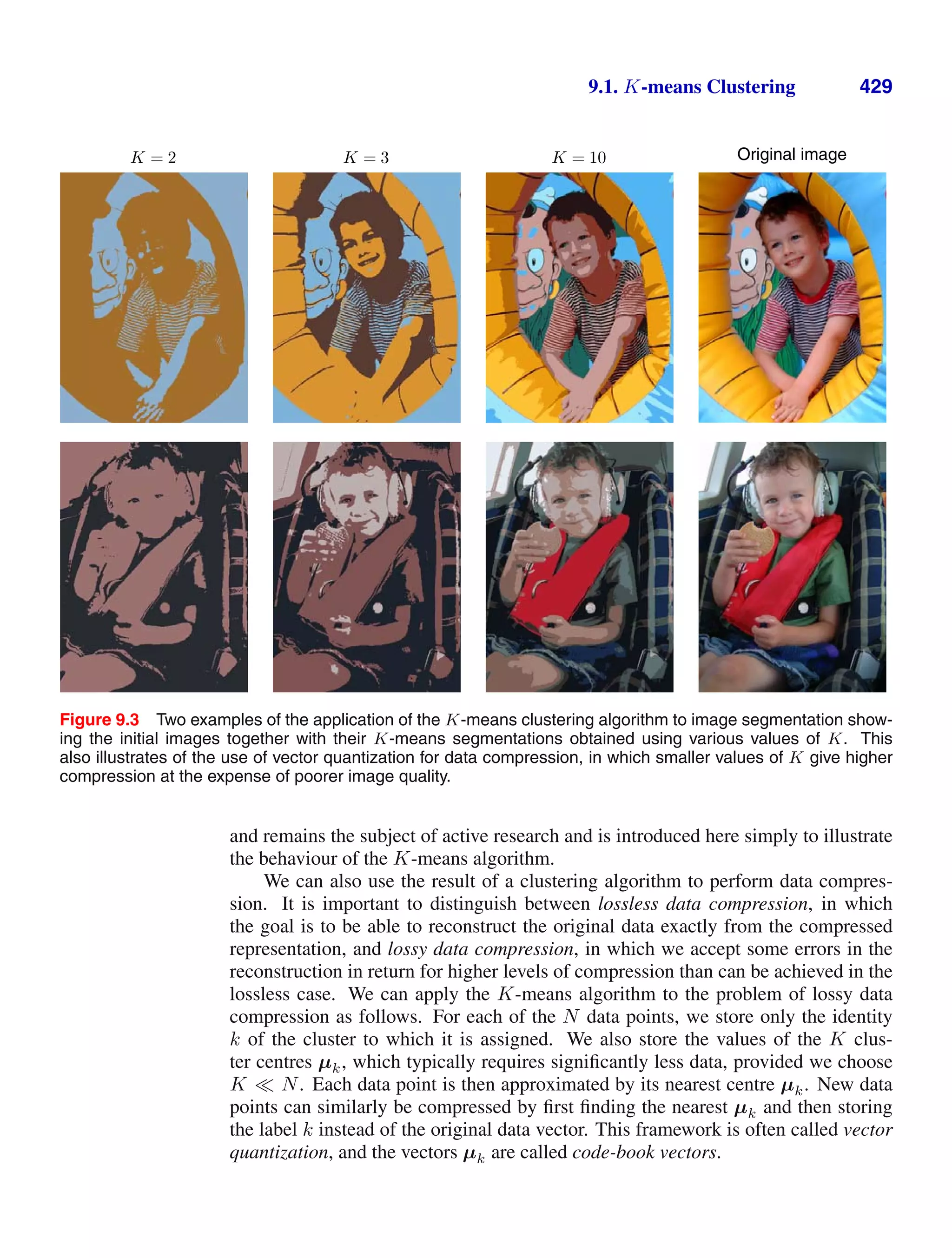 9.1. K-means Clustering 429
K = 2 K = 3 K = 10 Original image
Figure 9.3 Two examples of the application of the K-means clustering algorithm to image segmentation show-
ing the initial images together with their K-means segmentations obtained using various values of K. This
also illustrates of the use of vector quantization for data compression, in which smaller values of K give higher
compression at the expense of poorer image quality.
and remains the subject of active research and is introduced here simply to illustrate
the behaviour of the K-means algorithm.
We can also use the result of a clustering algorithm to perform data compres-
sion. It is important to distinguish between lossless data compression, in which
the goal is to be able to reconstruct the original data exactly from the compressed
representation, and lossy data compression, in which we accept some errors in the
reconstruction in return for higher levels of compression than can be achieved in the
lossless case. We can apply the K-means algorithm to the problem of lossy data
compression as follows. For each of the N data points, we store only the identity
k of the cluster to which it is assigned. We also store the values of the K clus-
ter centres µk, which typically requires signiﬁcantly less data, provided we choose
K N. Each data point is then approximated by its nearest centre µk. New data
points can similarly be compressed by ﬁrst ﬁnding the nearest µk and then storing
the label k instead of the original data vector. This framework is often called vector
quantization, and the vectors µk are called code-book vectors.
 