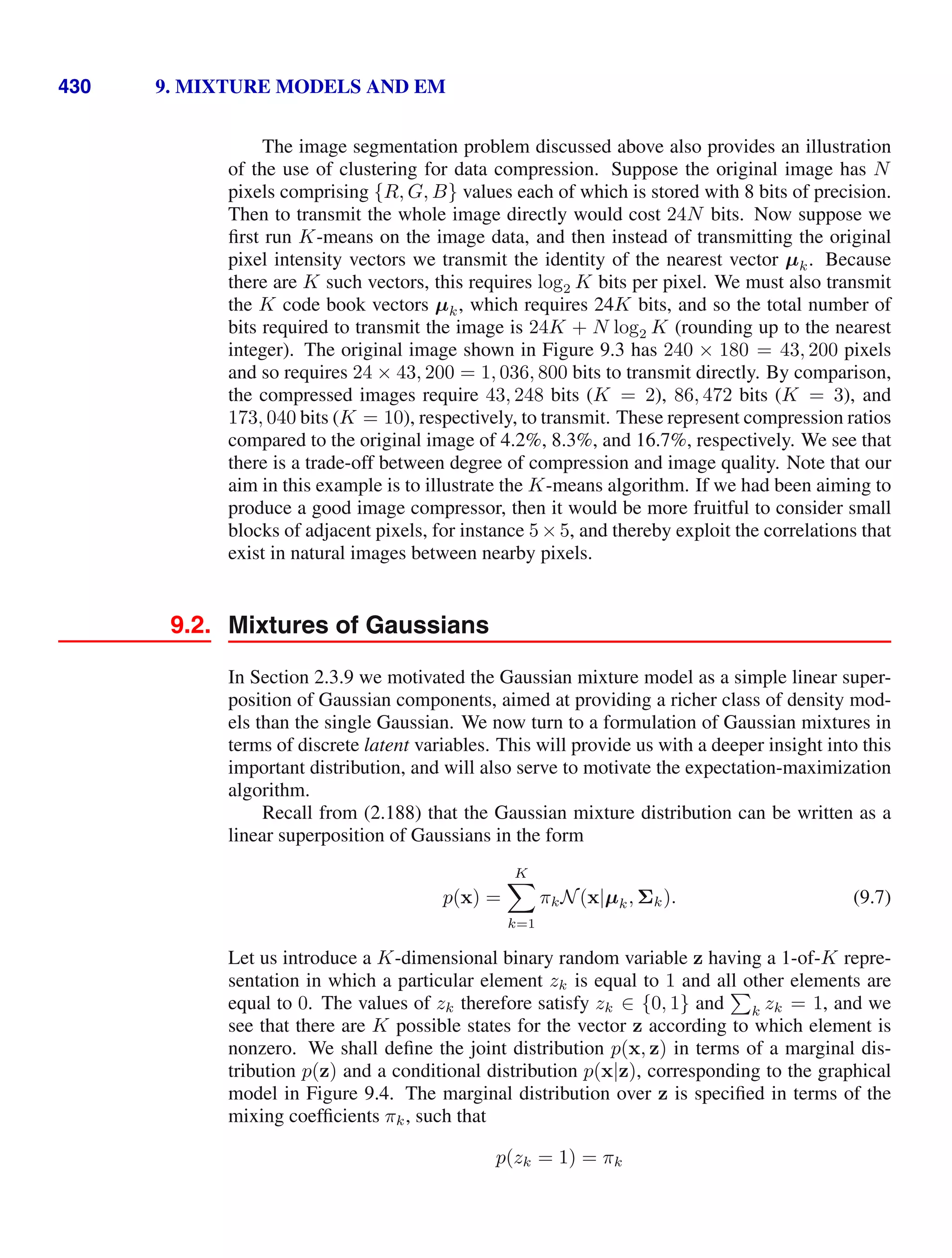 430 9. MIXTURE MODELS AND EM
The image segmentation problem discussed above also provides an illustration
of the use of clustering for data compression. Suppose the original image has N
pixels comprising {R, G, B} values each of which is stored with 8 bits of precision.
Then to transmit the whole image directly would cost 24N bits. Now suppose we
ﬁrst run K-means on the image data, and then instead of transmitting the original
pixel intensity vectors we transmit the identity of the nearest vector µk. Because
there are K such vectors, this requires log2 K bits per pixel. We must also transmit
the K code book vectors µk, which requires 24K bits, and so the total number of
bits required to transmit the image is 24K + N log2 K (rounding up to the nearest
integer). The original image shown in Figure 9.3 has 240 × 180 = 43, 200 pixels
and so requires 24 × 43, 200 = 1, 036, 800 bits to transmit directly. By comparison,
the compressed images require 43, 248 bits (K = 2), 86, 472 bits (K = 3), and
173, 040 bits (K = 10), respectively, to transmit. These represent compression ratios
compared to the original image of 4.2%, 8.3%, and 16.7%, respectively. We see that
there is a trade-off between degree of compression and image quality. Note that our
aim in this example is to illustrate the K-means algorithm. If we had been aiming to
produce a good image compressor, then it would be more fruitful to consider small
blocks of adjacent pixels, for instance 5×5, and thereby exploit the correlations that
exist in natural images between nearby pixels.
9.2. Mixtures of Gaussians
In Section 2.3.9 we motivated the Gaussian mixture model as a simple linear super-
position of Gaussian components, aimed at providing a richer class of density mod-
els than the single Gaussian. We now turn to a formulation of Gaussian mixtures in
terms of discrete latent variables. This will provide us with a deeper insight into this
important distribution, and will also serve to motivate the expectation-maximization
algorithm.
Recall from (2.188) that the Gaussian mixture distribution can be written as a
linear superposition of Gaussians in the form
p(x) =
K

k=1
πkN(x|µk, Σk). (9.7)
Let us introduce a K-dimensional binary random variable z having a 1-of-K repre-
sentation in which a particular element zk is equal to 1 and all other elements are
equal to 0. The values of zk therefore satisfy zk ∈ {0, 1} and

k zk = 1, and we
see that there are K possible states for the vector z according to which element is
nonzero. We shall deﬁne the joint distribution p(x, z) in terms of a marginal dis-
tribution p(z) and a conditional distribution p(x|z), corresponding to the graphical
model in Figure 9.4. The marginal distribution over z is speciﬁed in terms of the
mixing coefﬁcients πk, such that
p(zk = 1) = πk
 