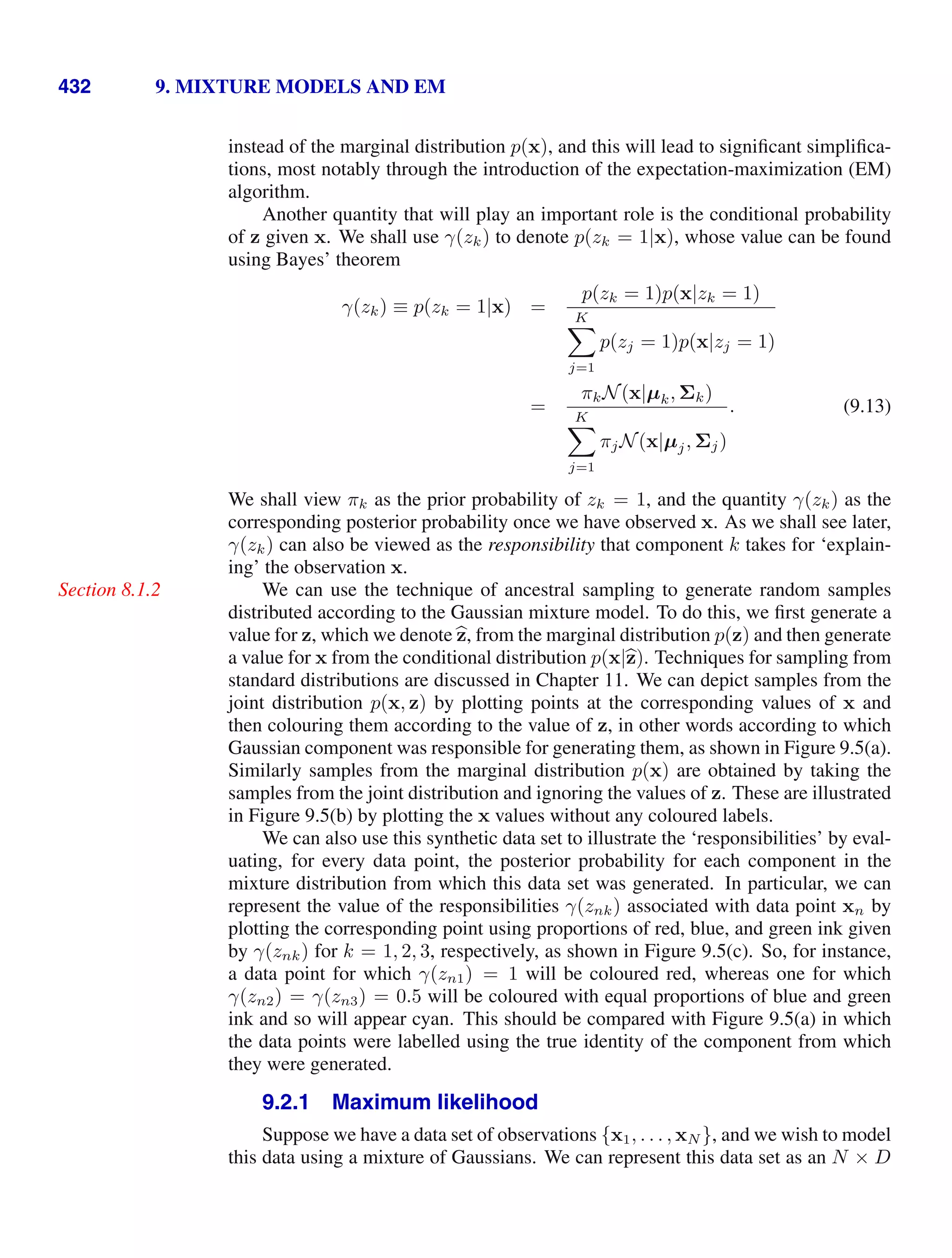 432 9. MIXTURE MODELS AND EM
instead of the marginal distribution p(x), and this will lead to signiﬁcant simpliﬁca-
tions, most notably through the introduction of the expectation-maximization (EM)
algorithm.
Another quantity that will play an important role is the conditional probability
of z given x. We shall use γ(zk) to denote p(zk = 1|x), whose value can be found
using Bayes’ theorem
γ(zk) ≡ p(zk = 1|x) =
p(zk = 1)p(x|zk = 1)
K

j=1
p(zj = 1)p(x|zj = 1)
=
πkN(x|µk, Σk)
K

j=1
πjN(x|µj, Σj)
. (9.13)
We shall view πk as the prior probability of zk = 1, and the quantity γ(zk) as the
corresponding posterior probability once we have observed x. As we shall see later,
γ(zk) can also be viewed as the responsibility that component k takes for ‘explain-
ing’ the observation x.
We can use the technique of ancestral sampling to generate random samples
Section 8.1.2
distributed according to the Gaussian mixture model. To do this, we ﬁrst generate a
value for z, which we denote 
z, from the marginal distribution p(z) and then generate
a value for x from the conditional distribution p(x|
z). Techniques for sampling from
standard distributions are discussed in Chapter 11. We can depict samples from the
joint distribution p(x, z) by plotting points at the corresponding values of x and
then colouring them according to the value of z, in other words according to which
Gaussian component was responsible for generating them, as shown in Figure 9.5(a).
Similarly samples from the marginal distribution p(x) are obtained by taking the
samples from the joint distribution and ignoring the values of z. These are illustrated
in Figure 9.5(b) by plotting the x values without any coloured labels.
We can also use this synthetic data set to illustrate the ‘responsibilities’ by eval-
uating, for every data point, the posterior probability for each component in the
mixture distribution from which this data set was generated. In particular, we can
represent the value of the responsibilities γ(znk) associated with data point xn by
plotting the corresponding point using proportions of red, blue, and green ink given
by γ(znk) for k = 1, 2, 3, respectively, as shown in Figure 9.5(c). So, for instance,
a data point for which γ(zn1) = 1 will be coloured red, whereas one for which
γ(zn2) = γ(zn3) = 0.5 will be coloured with equal proportions of blue and green
ink and so will appear cyan. This should be compared with Figure 9.5(a) in which
the data points were labelled using the true identity of the component from which
they were generated.
9.2.1 Maximum likelihood
Suppose we have a data set of observations {x1, . . . , xN }, and we wish to model
this data using a mixture of Gaussians. We can represent this data set as an N × D
 
