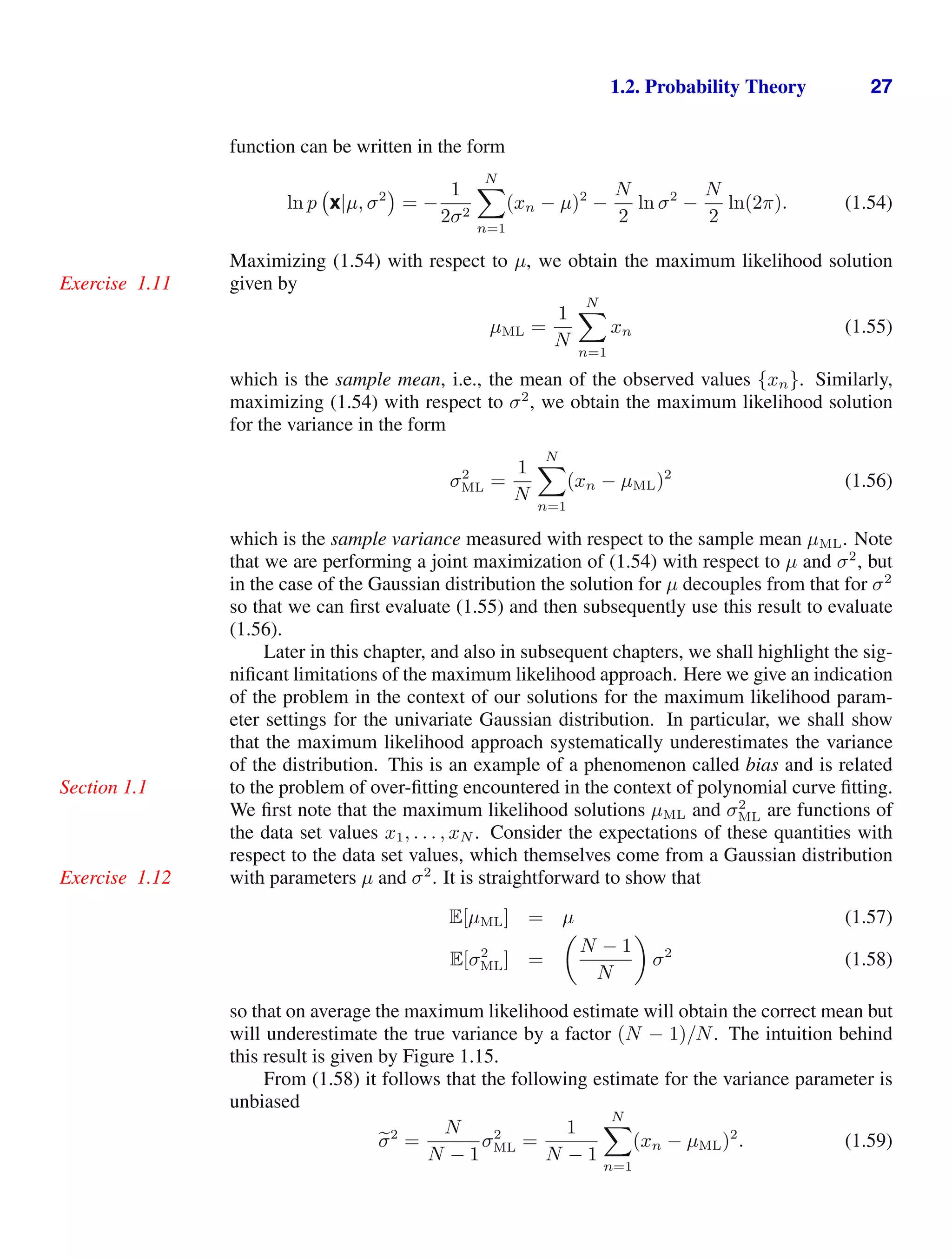 1.2. Probability Theory 27
function can be written in the form
ln p x|µ, σ2
= −
1
2σ2
N

n=1
(xn − µ)2
−
N
2
ln σ2
−
N
2
ln(2π). (1.54)
Maximizing (1.54) with respect to µ, we obtain the maximum likelihood solution
given by
Exercise 1.11
µML =
1
N
N

n=1
xn (1.55)
which is the sample mean, i.e., the mean of the observed values {xn}. Similarly,
maximizing (1.54) with respect to σ2
, we obtain the maximum likelihood solution
for the variance in the form
σ2
ML =
1
N
N

n=1
(xn − µML)2
(1.56)
which is the sample variance measured with respect to the sample mean µML. Note
that we are performing a joint maximization of (1.54) with respect to µ and σ2
, but
in the case of the Gaussian distribution the solution for µ decouples from that for σ2
so that we can ﬁrst evaluate (1.55) and then subsequently use this result to evaluate
(1.56).
Later in this chapter, and also in subsequent chapters, we shall highlight the sig-
niﬁcant limitations of the maximum likelihood approach. Here we give an indication
of the problem in the context of our solutions for the maximum likelihood param-
eter settings for the univariate Gaussian distribution. In particular, we shall show
that the maximum likelihood approach systematically underestimates the variance
of the distribution. This is an example of a phenomenon called bias and is related
to the problem of over-ﬁtting encountered in the context of polynomial curve ﬁtting.
Section 1.1
We ﬁrst note that the maximum likelihood solutions µML and σ2
ML are functions of
the data set values x1, . . . , xN . Consider the expectations of these quantities with
respect to the data set values, which themselves come from a Gaussian distribution
with parameters µ and σ2
. It is straightforward to show that
Exercise 1.12
E[µML] = µ (1.57)
E[σ2
ML] =

N − 1
N

σ2
(1.58)
so that on average the maximum likelihood estimate will obtain the correct mean but
will underestimate the true variance by a factor (N − 1)/N. The intuition behind
this result is given by Figure 1.15.
From (1.58) it follows that the following estimate for the variance parameter is
unbiased

σ2
=
N
N − 1
σ2
ML =
1
N − 1
N

n=1
(xn − µML)2
. (1.59)
 