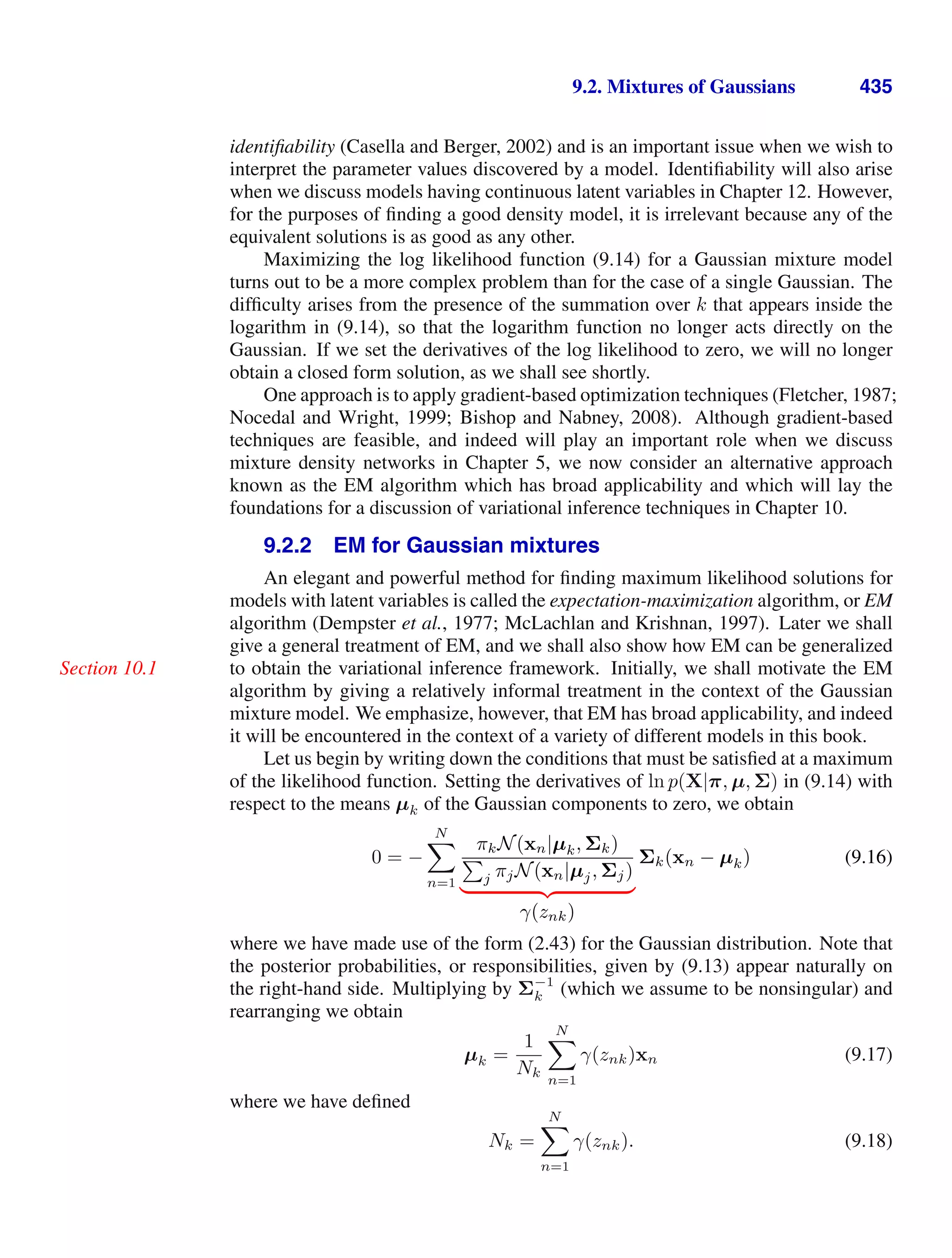 9.2. Mixtures of Gaussians 435
identiﬁability (Casella and Berger, 2002) and is an important issue when we wish to
interpret the parameter values discovered by a model. Identiﬁability will also arise
when we discuss models having continuous latent variables in Chapter 12. However,
for the purposes of ﬁnding a good density model, it is irrelevant because any of the
equivalent solutions is as good as any other.
Maximizing the log likelihood function (9.14) for a Gaussian mixture model
turns out to be a more complex problem than for the case of a single Gaussian. The
difﬁculty arises from the presence of the summation over k that appears inside the
logarithm in (9.14), so that the logarithm function no longer acts directly on the
Gaussian. If we set the derivatives of the log likelihood to zero, we will no longer
obtain a closed form solution, as we shall see shortly.
One approach is to apply gradient-based optimization techniques (Fletcher, 1987;
Nocedal and Wright, 1999; Bishop and Nabney, 2008). Although gradient-based
techniques are feasible, and indeed will play an important role when we discuss
mixture density networks in Chapter 5, we now consider an alternative approach
known as the EM algorithm which has broad applicability and which will lay the
foundations for a discussion of variational inference techniques in Chapter 10.
9.2.2 EM for Gaussian mixtures
An elegant and powerful method for ﬁnding maximum likelihood solutions for
models with latent variables is called the expectation-maximization algorithm, or EM
algorithm (Dempster et al., 1977; McLachlan and Krishnan, 1997). Later we shall
give a general treatment of EM, and we shall also show how EM can be generalized
to obtain the variational inference framework. Initially, we shall motivate the EM
Section 10.1
algorithm by giving a relatively informal treatment in the context of the Gaussian
mixture model. We emphasize, however, that EM has broad applicability, and indeed
it will be encountered in the context of a variety of different models in this book.
Let us begin by writing down the conditions that must be satisﬁed at a maximum
of the likelihood function. Setting the derivatives of ln p(X|π, µ, Σ) in (9.14) with
respect to the means µk of the Gaussian components to zero, we obtain
0 = −
N

n=1
πkN(xn|µk, Σk)

j πjN(xn|µj, Σj)
( )* +
γ(znk)
Σk(xn − µk) (9.16)
where we have made use of the form (2.43) for the Gaussian distribution. Note that
the posterior probabilities, or responsibilities, given by (9.13) appear naturally on
the right-hand side. Multiplying by Σ−1
k (which we assume to be nonsingular) and
rearranging we obtain
µk =
1
Nk
N

n=1
γ(znk)xn (9.17)
where we have deﬁned
Nk =
N

n=1
γ(znk). (9.18)
 
