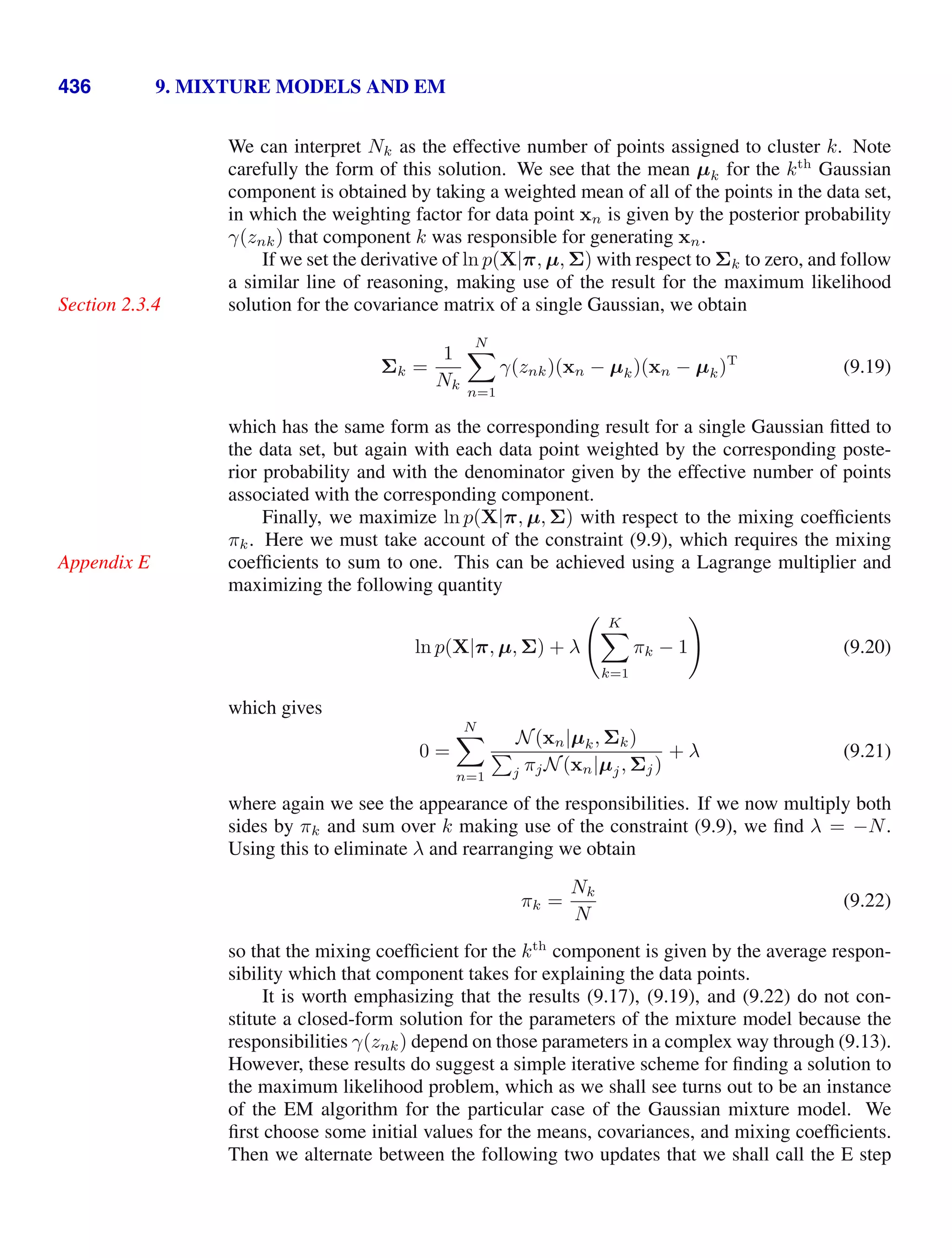 436 9. MIXTURE MODELS AND EM
We can interpret Nk as the effective number of points assigned to cluster k. Note
carefully the form of this solution. We see that the mean µk for the kth
Gaussian
component is obtained by taking a weighted mean of all of the points in the data set,
in which the weighting factor for data point xn is given by the posterior probability
γ(znk) that component k was responsible for generating xn.
If we set the derivative of ln p(X|π, µ, Σ) with respect to Σk to zero, and follow
a similar line of reasoning, making use of the result for the maximum likelihood
solution for the covariance matrix of a single Gaussian, we obtain
Section 2.3.4
Σk =
1
Nk
N

n=1
γ(znk)(xn − µk)(xn − µk)T
(9.19)
which has the same form as the corresponding result for a single Gaussian ﬁtted to
the data set, but again with each data point weighted by the corresponding poste-
rior probability and with the denominator given by the effective number of points
associated with the corresponding component.
Finally, we maximize ln p(X|π, µ, Σ) with respect to the mixing coefﬁcients
πk. Here we must take account of the constraint (9.9), which requires the mixing
coefﬁcients to sum to one. This can be achieved using a Lagrange multiplier and
Appendix E
maximizing the following quantity
ln p(X|π, µ, Σ) + λ
 K

k=1
πk − 1

(9.20)
which gives
0 =
N

n=1
N(xn|µk, Σk)

j πjN(xn|µj, Σj)
+ λ (9.21)
where again we see the appearance of the responsibilities. If we now multiply both
sides by πk and sum over k making use of the constraint (9.9), we ﬁnd λ = −N.
Using this to eliminate λ and rearranging we obtain
πk =
Nk
N
(9.22)
so that the mixing coefﬁcient for the kth
component is given by the average respon-
sibility which that component takes for explaining the data points.
It is worth emphasizing that the results (9.17), (9.19), and (9.22) do not con-
stitute a closed-form solution for the parameters of the mixture model because the
responsibilities γ(znk) depend on those parameters in a complex way through (9.13).
However, these results do suggest a simple iterative scheme for ﬁnding a solution to
the maximum likelihood problem, which as we shall see turns out to be an instance
of the EM algorithm for the particular case of the Gaussian mixture model. We
ﬁrst choose some initial values for the means, covariances, and mixing coefﬁcients.
Then we alternate between the following two updates that we shall call the E step
 