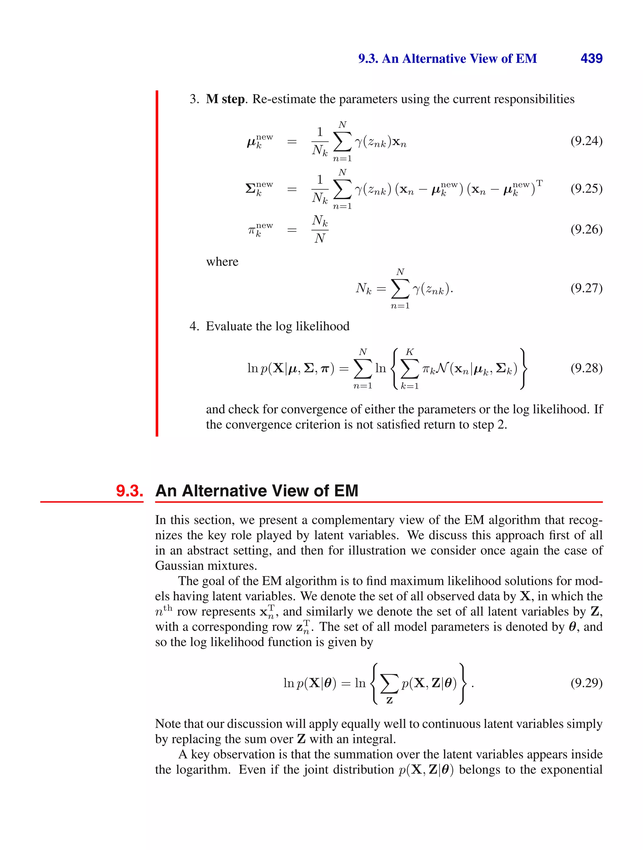 9.3. An Alternative View of EM 439
3. M step. Re-estimate the parameters using the current responsibilities
µnew
k =
1
Nk
N

n=1
γ(znk)xn (9.24)
Σnew
k =
1
Nk
N

n=1
γ(znk) (xn − µnew
k ) (xn − µnew
k )
T
(9.25)
πnew
k =
Nk
N
(9.26)
where
Nk =
N

n=1
γ(znk). (9.27)
4. Evaluate the log likelihood
ln p(X|µ, Σ, π) =
N

n=1
ln
 K

k=1
πkN(xn|µk, Σk)

(9.28)
and check for convergence of either the parameters or the log likelihood. If
the convergence criterion is not satisﬁed return to step 2.
9.3. An Alternative View of EM
In this section, we present a complementary view of the EM algorithm that recog-
nizes the key role played by latent variables. We discuss this approach ﬁrst of all
in an abstract setting, and then for illustration we consider once again the case of
Gaussian mixtures.
The goal of the EM algorithm is to ﬁnd maximum likelihood solutions for mod-
els having latent variables. We denote the set of all observed data by X, in which the
nth
row represents xT
n, and similarly we denote the set of all latent variables by Z,
with a corresponding row zT
n. The set of all model parameters is denoted by θ, and
so the log likelihood function is given by
ln p(X|θ) = ln


Z
p(X, Z|θ)

. (9.29)
Note that our discussion will apply equally well to continuous latent variables simply
by replacing the sum over Z with an integral.
A key observation is that the summation over the latent variables appears inside
the logarithm. Even if the joint distribution p(X, Z|θ) belongs to the exponential
 