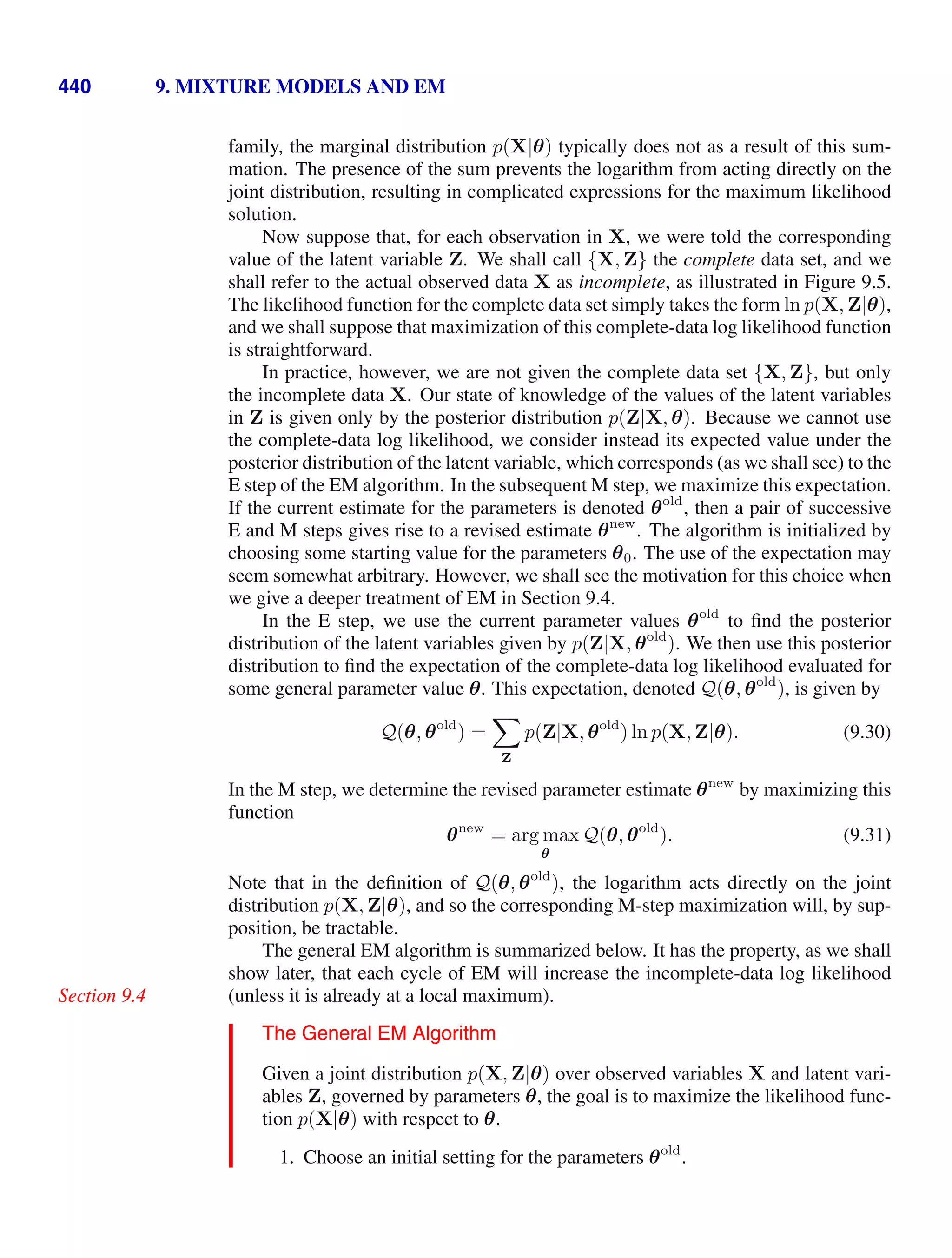 440 9. MIXTURE MODELS AND EM
family, the marginal distribution p(X|θ) typically does not as a result of this sum-
mation. The presence of the sum prevents the logarithm from acting directly on the
joint distribution, resulting in complicated expressions for the maximum likelihood
solution.
Now suppose that, for each observation in X, we were told the corresponding
value of the latent variable Z. We shall call {X, Z} the complete data set, and we
shall refer to the actual observed data X as incomplete, as illustrated in Figure 9.5.
The likelihood function for the complete data set simply takes the form ln p(X, Z|θ),
and we shall suppose that maximization of this complete-data log likelihood function
is straightforward.
In practice, however, we are not given the complete data set {X, Z}, but only
the incomplete data X. Our state of knowledge of the values of the latent variables
in Z is given only by the posterior distribution p(Z|X, θ). Because we cannot use
the complete-data log likelihood, we consider instead its expected value under the
posterior distribution of the latent variable, which corresponds (as we shall see) to the
E step of the EM algorithm. In the subsequent M step, we maximize this expectation.
If the current estimate for the parameters is denoted θold
, then a pair of successive
E and M steps gives rise to a revised estimate θnew
. The algorithm is initialized by
choosing some starting value for the parameters θ0. The use of the expectation may
seem somewhat arbitrary. However, we shall see the motivation for this choice when
we give a deeper treatment of EM in Section 9.4.
In the E step, we use the current parameter values θold
to ﬁnd the posterior
distribution of the latent variables given by p(Z|X, θold
). We then use this posterior
distribution to ﬁnd the expectation of the complete-data log likelihood evaluated for
some general parameter value θ. This expectation, denoted Q(θ, θold
), is given by
Q(θ, θold
) =

Z
p(Z|X, θold
) ln p(X, Z|θ). (9.30)
In the M step, we determine the revised parameter estimate θnew
by maximizing this
function
θnew
= arg max
θ
Q(θ, θold
). (9.31)
Note that in the deﬁnition of Q(θ, θold
), the logarithm acts directly on the joint
distribution p(X, Z|θ), and so the corresponding M-step maximization will, by sup-
position, be tractable.
The general EM algorithm is summarized below. It has the property, as we shall
show later, that each cycle of EM will increase the incomplete-data log likelihood
(unless it is already at a local maximum).
Section 9.4
The General EM Algorithm
Given a joint distribution p(X, Z|θ) over observed variables X and latent vari-
ables Z, governed by parameters θ, the goal is to maximize the likelihood func-
tion p(X|θ) with respect to θ.
1. Choose an initial setting for the parameters θold
.
 