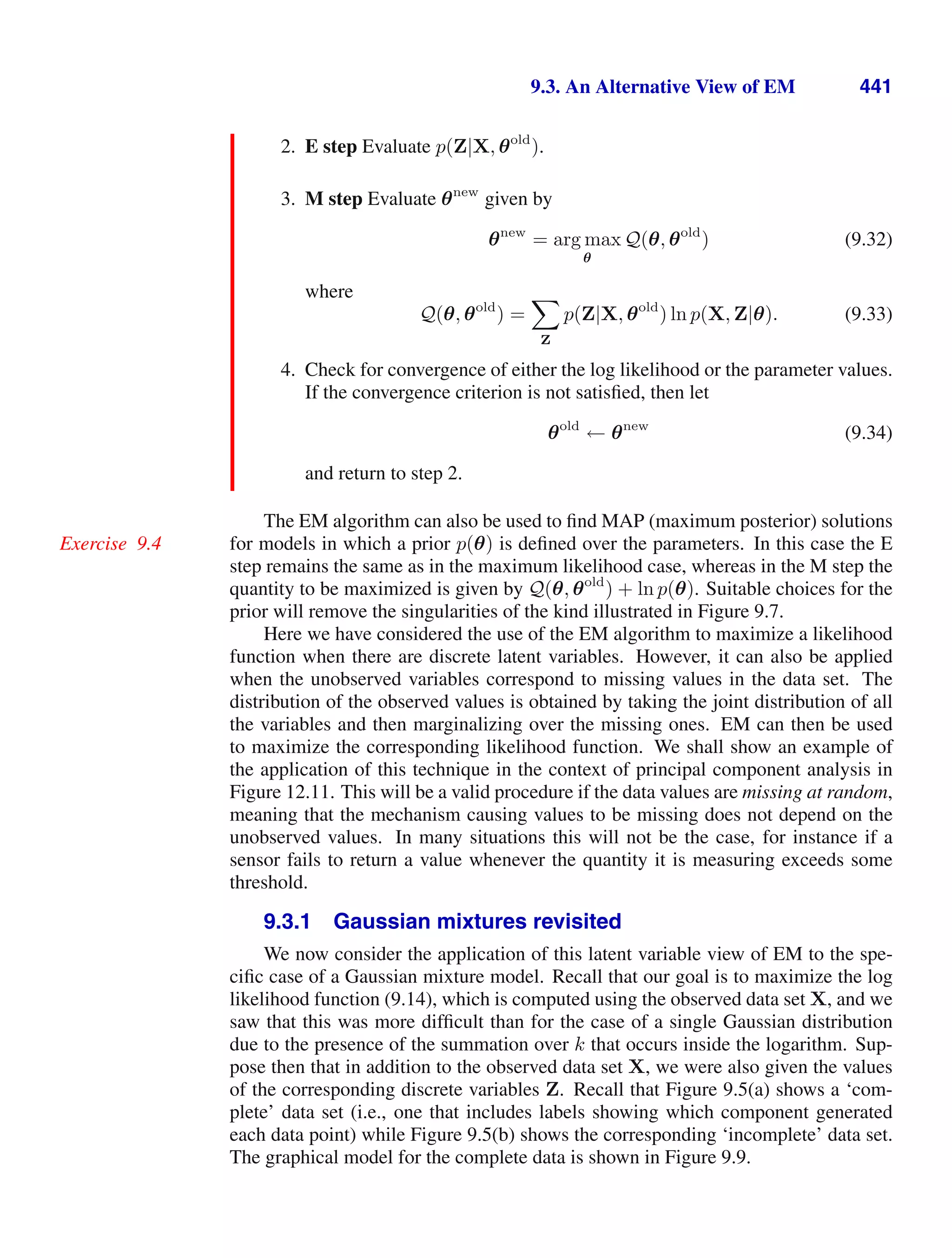 9.3. An Alternative View of EM 441
2. E step Evaluate p(Z|X, θold
).
3. M step Evaluate θnew
given by
θnew
= arg max
θ
Q(θ, θold
) (9.32)
where
Q(θ, θold
) =

Z
p(Z|X, θold
) ln p(X, Z|θ). (9.33)
4. Check for convergence of either the log likelihood or the parameter values.
If the convergence criterion is not satisﬁed, then let
θold
← θnew
(9.34)
and return to step 2.
The EM algorithm can also be used to ﬁnd MAP (maximum posterior) solutions
for models in which a prior p(θ) is deﬁned over the parameters. In this case the E
Exercise 9.4
step remains the same as in the maximum likelihood case, whereas in the M step the
quantity to be maximized is given by Q(θ, θold
) + ln p(θ). Suitable choices for the
prior will remove the singularities of the kind illustrated in Figure 9.7.
Here w