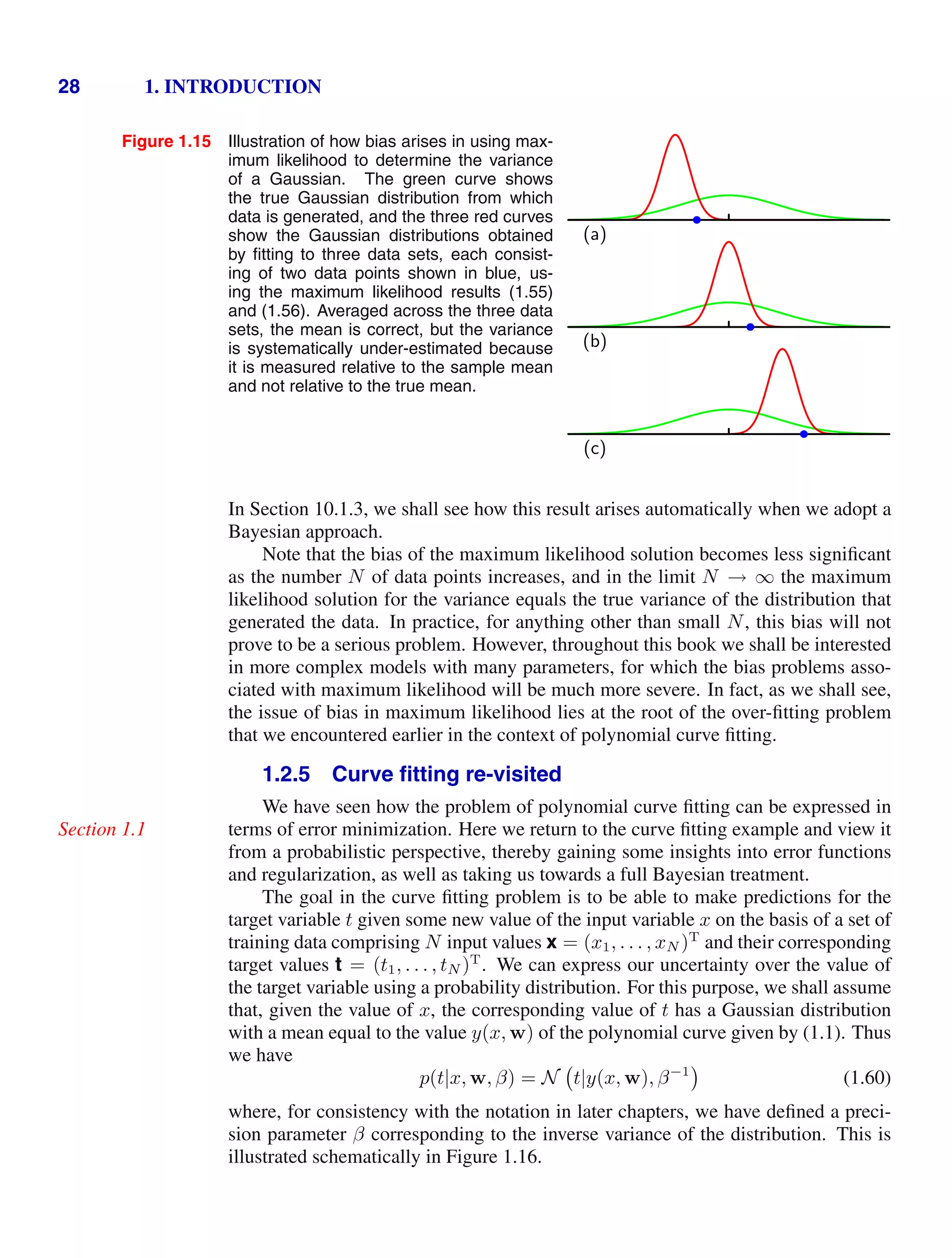 28 1. INTRODUCTION
Figure 1.15 Illustration of how bias arises in using max-
imum likelihood to determine the variance
of a Gaussian. The green curve shows
the true Gaussian distribution from which
data is generated, and the three red curves
show the Gaussian distributions obtained
by ﬁtting to three data sets, each consist-
ing of two data points shown in blue, us-
ing the maximum likelihood results (1.55)
and (1.56). Averaged across the three data
sets, the mean is correct, but the variance
is systematically under-estimated because
it is measured relative to the sample mean
and not relative to the true mean.
(a)
(b)
(c)
In Section 10.1.3, we shall see how this result arises automatically when we adopt a
Bayesian approach.
Note that the bias of the maximum likelihood solution becomes less signiﬁcant
as the number N of data points increases, and in the limit N → ∞ the maximum
likelihood solution for the variance equals the true variance of the distribution that
generated the data. In practice, for anything other than small N, this bias will not
prove to be a serious problem. However, throughout this book we shall be interested
in more complex models with many parameters, for which the bias problems asso-
ciated with maximum likelihood will be much more severe. In fact, as we shall see,
the issue of bias in maximum likelihood lies at the root of the over-ﬁtting problem
that we encountered earlier in the context of polynomial curve ﬁtting.
1.2.5 Curve ﬁtting re-visited
We have seen how the problem of polynomial curve ﬁtting can be expressed in
terms of error minimization. Here we return to the curve ﬁtting example and view it
Section 1.1
from a probabilistic perspective, thereby gaining some insights into error functions
and regularization, as well as taking us towards a full Bayesian treatment.
The goal in the curve ﬁtting problem is to be able to make predictions for the
target variable t given some new value of the input variable x on the basis of a set of
training data comprising N input values x = (x1, . . . , xN )T
and their corresponding
target values t = (t1, . . . , tN )T
. We can express our uncertainty over the value of
the target variable using a probability distribution. For this purpose, we shall assume
that, given the value of x, the corresponding value of t has a Gaussian distribution
with a mean equal to the value y(x, w) of the polynomial curve given by (1.1). Thus
we have
p(t|x, w, β) = N t|y(x, w), β−1
(1.60)
where, for consistency with the notation in later chapters, we have deﬁned a preci-
sion parameter β corresponding to the inverse variance of the distribution. This is
illustrated schematically in Figure 1.16.
 