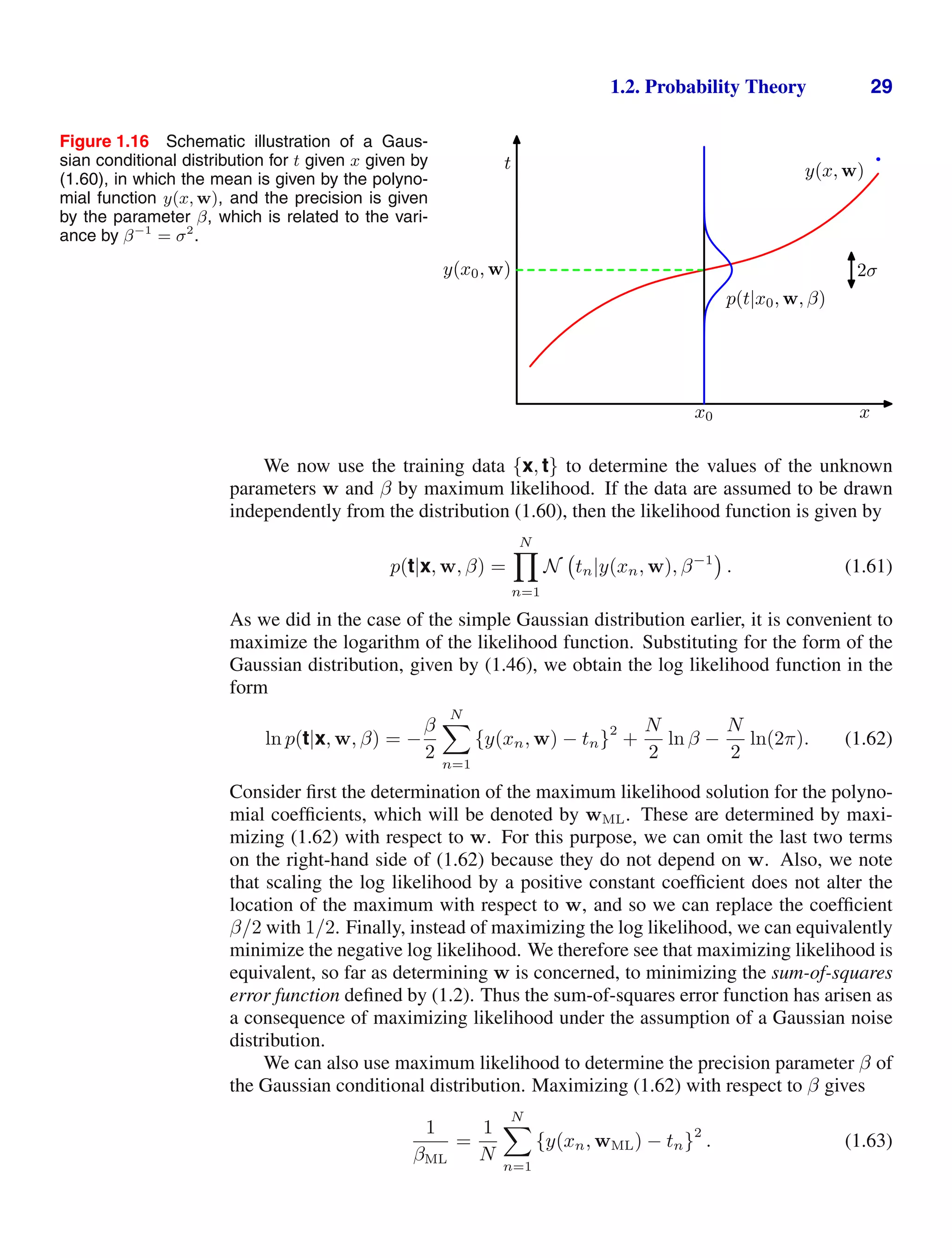 1.2. Probability Theory 29
Figure 1.16 Schematic illustration of a Gaus-
sian conditional distribution for t given x given by
(1.60), in which the mean is given by the polyno-
mial function y(x, w), and the precision is given
by the parameter β, which is related to the vari-
ance by β−1
= σ2
.
t
x
x0
2σ
y(x0, w)
y(x, w)
p(t|x0, w, β)
We now use the training data {x, t} to determine the values of the unknown
parameters w and β by maximum likelihood. If the data are assumed to be drawn
independently from the distribution (1.60), then the likelihood function is given by
p(t|x, w, β) =
N

n=1
N tn|y(xn, w), β−1
. (1.61)
As we did in the case of the simple Gaussian distribution earlier, it is convenient to
maximize the logarithm of the likelihood function. Substituting for the form of the
Gaussian distribution, given by (1.46), we obtain the log likelihood function in the
form
ln p(t|x, w, β) = −
β
2
N

n=1
{y(xn, w) − tn}
2
+
N
2
ln β −
N
2
ln(2π). (1.62)
Consider ﬁrst the determination of the maximum likelihood solution for the polyno-
mial coefﬁcients, which will be denoted by wML. These are determined by maxi-
mizing (1.62) with respect to w. For this purpose, we can omit the last two terms
on the right-hand side of (1.62) because they do not depend on w. Also, we note
that scaling the log likelihood by a positive constant coefﬁcient does not alter the
location of the maximum with respect to w, and so we can replace the coefﬁcient
β/2 with 1/2. Finally, instead of maximizing the log likelihood, we can equivalently
minimize the negative log likelihood. We therefore see that maximizing likelihood is
equivalent, so far as determining w is concerned, to minimizing the sum-of-squares
error function deﬁned by (1.2). Thus the sum-of-squares error function has arisen as
a consequence of maximizing likelihood under the assumption of a Gaussian noise
distribution.
We can also use maximum likelihood to determine the precision parameter β of
the Gaussian conditional distribution. Maximizing (1.62) with respect to β gives
1
βML
=
1
N
N

n=1
{y(xn, wML) − tn}
2
. (1.63)
 