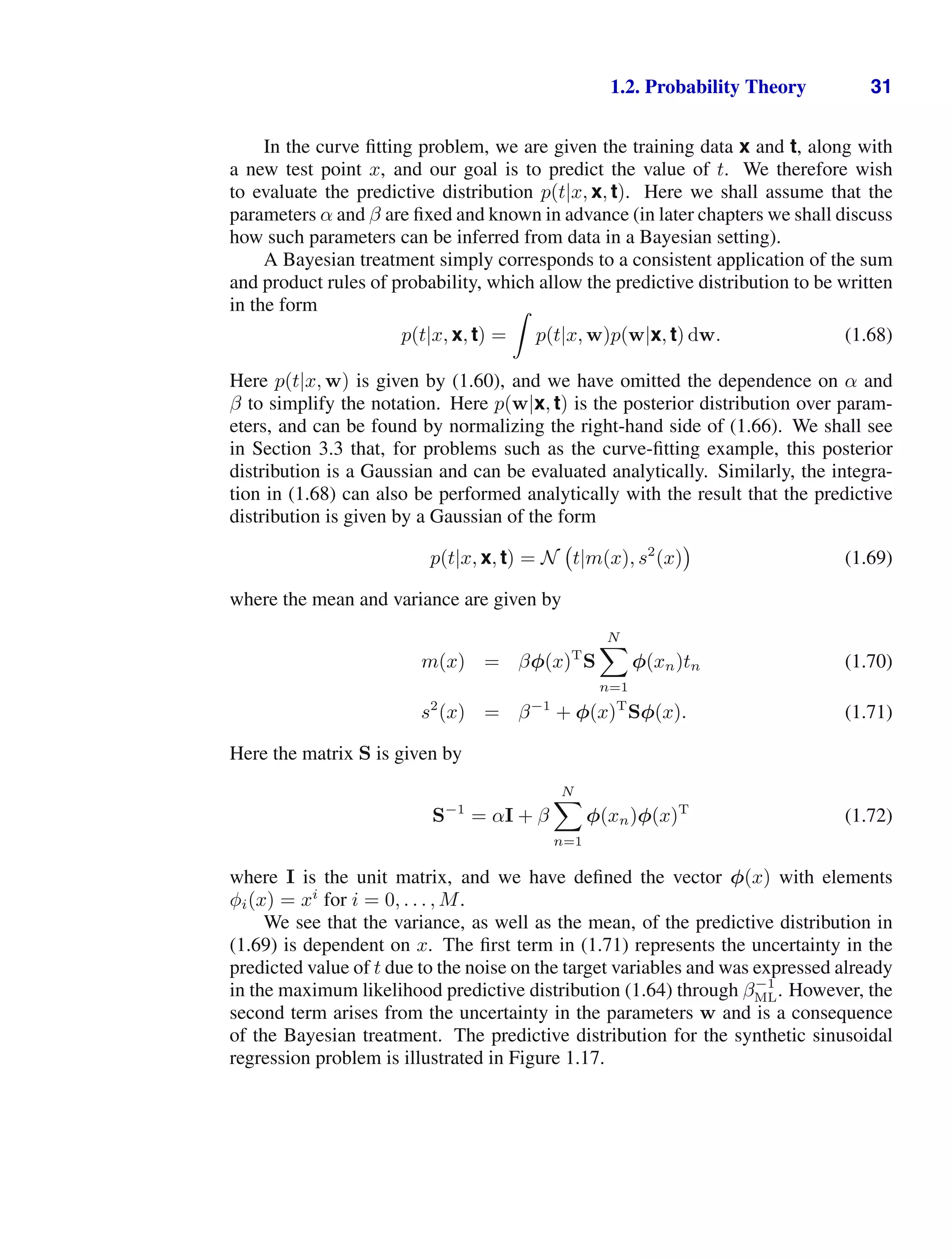 1.2. Probability Theory 31
In the curve ﬁtting problem, we are given the training data x and t, along with
a new test point x, and our goal is to predict the value of t. We therefore wish
to evaluate the predictive distribution p(t|x, x, t). Here we shall assume that the
parameters α and β are ﬁxed and known in advance (in later chapters we shall discuss
how such parameters can be inferred from data in a Bayesian setting).
A Bayesian treatment simply corresponds to a consistent application of the sum
and product rules of probability, which allow the predictive distribution to be written
in the form
p(t|x, x, t) =

p(t|x, w)p(w|x, t) dw. (1.68)
Here p(t|x, w) is given by (1.60), and we have omitted the dependence on α and
β to simplify the notation. Here p(w|x, t) is the posterior distribution over param-
eters, and can be found by normalizing the right-hand side of (1.66). We shall see
in Section 3.3 that, for problems such as the curve-ﬁtting example, this posterior
distribution is a Gaussian and can be evaluated analytically. Similarly, the integra-
tion in (1.68) can also be performed analytically with the result that the predictive
distribution is given by a Gaussian of the form
p(t|x, x, t) = N t|m(x), s2
(x) (1.69)
where the mean and variance are given by
m(x) = βφ(x)T
S
N

n=1
φ(xn)tn (1.70)
s2
(x) = β−1
+ φ(x)T
Sφ(x). (1.71)
Here the matrix S is given by
S−1
= αI + β
N

n=1
φ(xn)φ(x)T
(1.72)
where I is the unit matrix, and we have deﬁned the vector φ(x) with elements
φi(x) = xi
for i = 0, . . . , M.
We see that the variance, as well as the mean, of the predictive distribution in
(1.69) is dependent on x. The ﬁrst term in (1.71) represents the uncertainty in the
predicted value of t due to the noise on the target variables and was expressed already
in the maximum likelihood predictive distribution (1.64) through β−1
ML. However, the
second term arises from the uncertainty in the parameters w and is a consequence
of the Bayesian treatment. The predictive distribution for the synthetic sinusoidal
regression problem is illustrated in Figure 1.17.
 