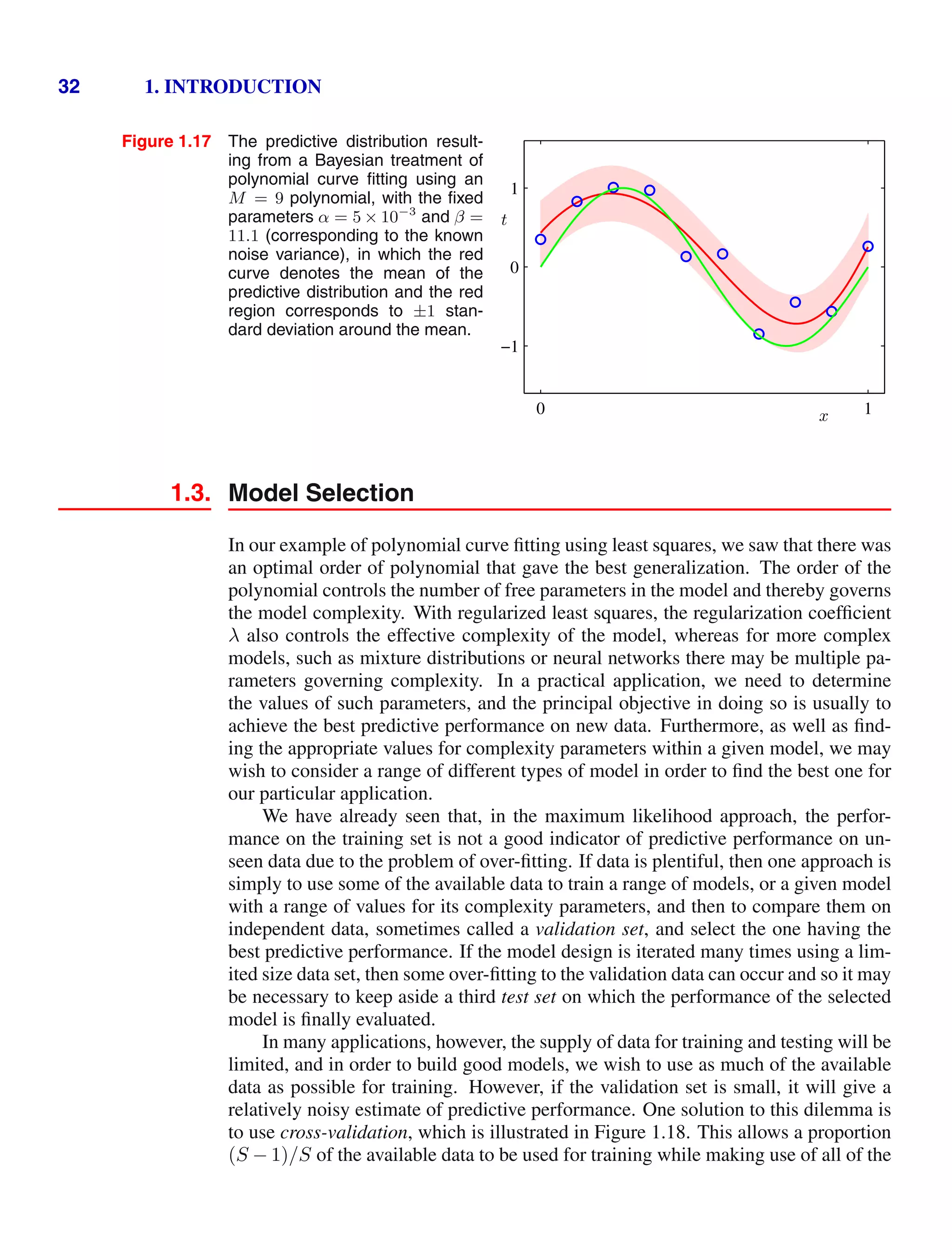 32 1. INTRODUCTION
Figure 1.17 The predictive distribution result-
ing from a Bayesian treatment of
polynomial curve ﬁtting using an
M = 9 polynomial, with the ﬁxed
parameters α = 5 × 10−3
and β =
11.1 (corresponding to the known
noise variance), in which the red
curve denotes the mean of the
predictive distribution and the red
region corresponds to ±1 stan-
dard deviation around the mean.
x
t
0 1
−1
0
1
1.3. Model Selection
In our example of polynomial curve ﬁtting using least squares, we saw that there was
an optimal order of polynomial that gave the best generalization. The order of the
polynomial controls the number of free parameters in the model and thereby governs
the model complexity. With regularized least squares, the regularization coefﬁcient
λ also controls the effective complexity of the model, whereas for more complex
models, such as mixture distributions or neural networks there may be multiple pa-
rameters governing complexity. In a practical application, we need to determine
the values of such parameters, and the principal objective in doing so is usually to
achieve the best predictive performance on new data. Furthermore, as well as ﬁnd-
ing the appropriate values for complexity parameters within a given model, we may
wish to consider a range of different types of model in order to ﬁnd the best one for
our particular application.
We have already seen that, in the maximum likelihood approach, the perfor-
mance on the training set is not a good indicator of predictive performance on un-
seen data due to the problem of over-ﬁtting. If data is plentiful, then one approach is
simply to use some of the available data to train a range of models, or a given model
with a range of values for its complexity parameters, and then to compare them on
independent data, sometimes called a validation set, and select the one having the
best predictive performance. If the model design is iterated many times using a lim-
ited size data set, then some over-ﬁtting to the validation data can occur and so it may
be necessary to keep aside a third test set on which the performance of the selected
model is ﬁnally evaluated.
In many applications, however, the supply of data for training and testing will be
limited, and in order to build good models, we wish to use as much of the available
data as possible for training. However, if the validation set is small, it will give a
relatively noisy estimate of predictive performance. One solution to this dilemma is
to use cross-validation, which is illustrated in Figure 1.18. This allows a proportion
(S − 1)/S of the available data to be used for training while making use of all of the
 