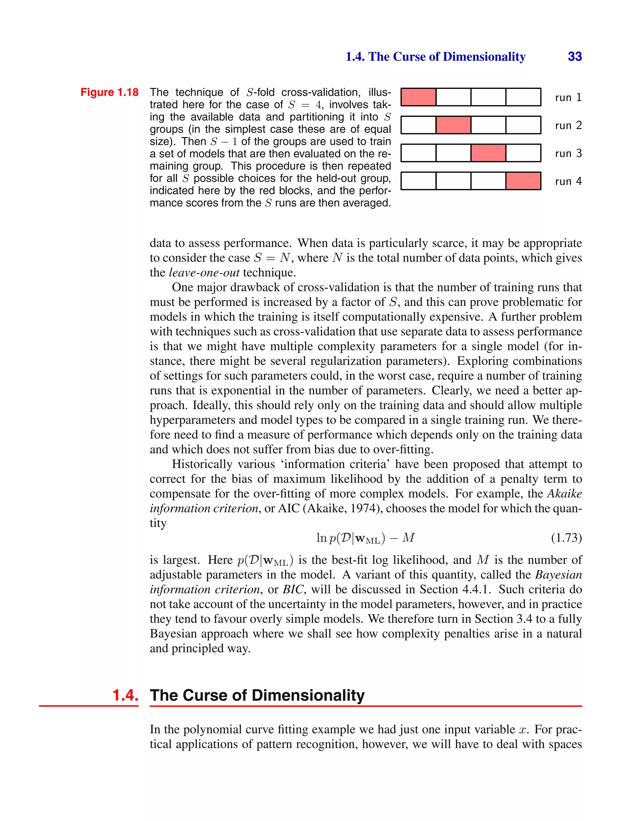 1.4. The Curse of Dimensionality 33
Figure 1.18 The technique of S-fold cross-validation, illus-
trated here for the case of S = 4, involves tak-
ing the available data and partitioning it into S
groups (in the simplest case these are of equal
size). Then S − 1 of the groups are used to train
a set of models that are then evaluated on the re-
maining group. This procedure is then repeated
for all S possible choices for the held-out group,
indicated here by the red blocks, and the perfor-
mance scores from the S runs are then averaged.
run 1
run 2
run 3
run 4
data to assess performance. When data is particularly scarce, it may be appropriate
to consider the case S = N, where N is the total number of data points, which gives
the leave-one-out technique.
One major drawback of cross-validation is that the number of training runs that
must be performed is increased by a factor of S, and this can prove problematic for
models in which the training is itself computationally expensive. A further problem
with techniques such as cross-validation that use separate data to assess performance
is that we might have multiple complexity parameters for a single model (for in-
stance, there might be several regularization parameters). Exploring combinations
of settings for such parameters could, in the worst case, require a number of training
runs that is exponential in the number of parameters. Clearly, we need a better ap-
proach. Ideally, this should rely only on the training data and should allow multiple
hyperparameters and model types to be compared in a single training run. We there-
fore need to ﬁnd a measure of performance which depends only on the training data
and which does not suffer from bias due to over-ﬁtting.
Historically various ‘information criteria’ have been proposed that attempt to
correct for the bias of maximum likelihood by the addition of a penalty term to
compensate for the over-ﬁtting of more complex models. For example, the Akaike
information criterion, or AIC (Akaike, 1974), chooses the model for which the quan-
tity
ln p(D|wML) − M (1.73)
is largest. Here p(D|wML) is the best-ﬁt log likelihood, and M is the number of
adjustable parameters in the model. A variant of this quantity, called the Bayesian
information criterion, or BIC, will be discussed in Section 4.4.1. Such criteria do
not take account of the uncertainty in the model parameters, however, and in practice
they tend to favour overly simple models. We therefore turn in Section 3.4 to a fully
Bayesian approach where we shall see how complexity penalties arise in a natural
and principled way.
1.4. The Curse of Dimensionality
In the polynomial curve ﬁtting example we had just one input variable x. For prac-
tical applications of pattern recognition, however, we will have to deal with spaces
 