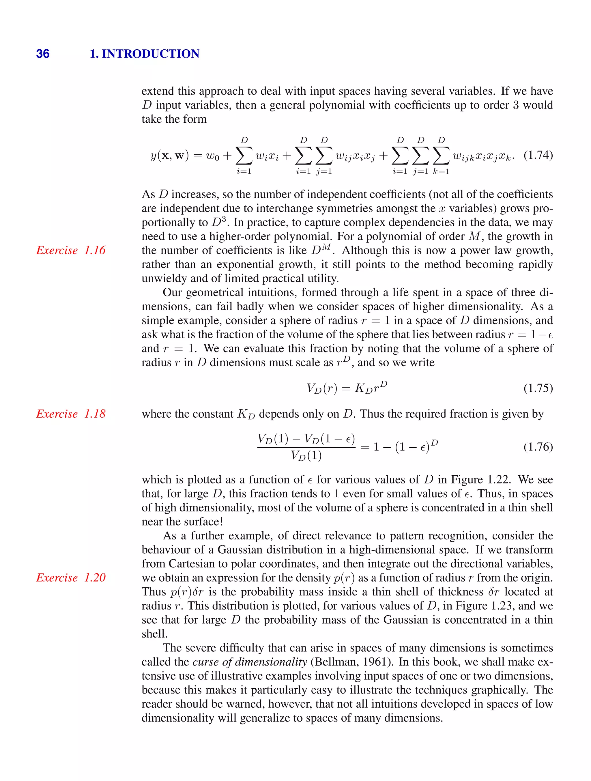 36 1. INTRODUCTION
extend this approach to deal with input spaces having several variables. If we have
D input variables, then a general polynomial with coefﬁcients up to order 3 would
take the form
y(x, w) = w0 +
D

i=1
wixi +
D

i=1
D

j=1
wijxixj +
D

i=1
D

j=1
D

k=1
wijkxixjxk. (1.74)
As D increases, so the number of independent coefﬁcients (not all of the coefﬁcients
are independent due to interchange symmetries amongst the x variables) grows pro-
portionally to D3
. In practice, to capture complex dependencies in the data, we may
need to use a higher-order polynomial. For a polynomial of order M, the growth in
the number of coefﬁcients is like DM
. Although this is now a power law growth,
Exercise 1.16
rather than an exponential growth, it still points to the method becoming rapidly
unwieldy and of limited practical utility.
Our geometrical intuitions, formed through a life spent in a space of three di-
mensions, can fail badly when we consider spaces of higher dimensionality. As a
simple example, consider a sphere of radius r = 1 in a space of D dimensions, and
ask what is the fraction of the volume of the sphere that lies between radius r = 1−
and r = 1. We can evaluate this fraction by noting that the volume of a sphere of
radius r in D dimensions must scale as rD
, and so we write
VD(r) = KDrD
(1.75)
where the constant KD depends only on D. Thus the required fraction is given by
Exercise 1.18
VD(1) − VD(1 − )
VD(1)
= 1 − (1 − )D
(1.76)
which is plotted as a function of for various values of D in Figure 1.22. We see
that, for large D, this fraction tends to 1 even for small values of . Thus, in spaces
of high dimensionality, most of the volume of a sphere is concentrated in a thin shell
near the surface!
As a further example, of direct relevance to pattern recognition, consider the
behaviour of a Gaussian distribution in a high-dimensional space. If we transform
from Cartesian to polar coordinates, and then integrate out the directional variables,
we obtain an expression for the density p(r) as a function of radius r from the origin.
Exercise 1.20
Thus p(r)δr is the probability mass inside a thin shell of thickness δr located at
radius r. This distribution is plotted, for various values of D, in Figure 1.23, and we
see that for large D the probability mass of the Gaussian is concentrated in a thin
shell.
The severe difﬁculty that can arise in spaces of many dimensions is sometimes
called the curse of dimensionality (Bellman, 1961). In this book, we shall make ex-
tensive use of illustrative examples involving input spaces of one or two dimensions,
because this makes it particularly easy to illustrate the techniques graphically. The
reader should be warned, however, that not all intuitions developed in spaces of low
dimensionality will generalize to spaces of many dimensions.
 
